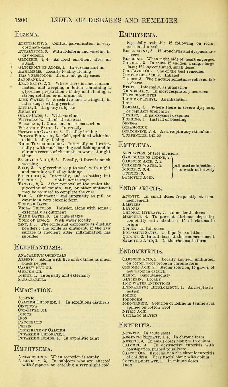 Eczema. Electricity, 2. Central galvanisation in very- obstinate cases EucALYPTOL, 3. With iodoform and vaseline in dry eczema Glycerin, 3, 4. As local emollient after an 'j attack f Glycbeole op Aloes, 1. In eczema aurium ,^ Hamamelis. Locally to allay itching Iris Versicolor. In chronic gouty cases Jaborandi, 1 Lead Salts, 2, 3. Where there is much inflam- 5' mation and weeping, a lotion containing a glycerine preparation ; if dry and itching, a strong solution or an ointment Lime Water, 3. A sedative and astringent, in later stages with glycerine LiTHiA, 1. In gouty subjects Mercury Oil op Cade, 3. With vaseline Phytolacca. In obstinate cases Plumbago, 1. Ointment in eczema aurium Potassium Salts, 1. Internally Potassium Cyanide, 3. To allay itching Potato Poultice, 3. Cold, sprinkled with zinc oxide, to allay itching Rhus Toxicodendron. Internally and exter- nally ; with much burning and itching, and in chronic eczema of rheumatism worse at night time Salicylic Acid, 2, 3. Locally, if there is much weeping Soap, 3. A glycerine soap to wash with night and morning will allay itching Sulphides ) 3. Internally, and as baths; but Sulphur J not in acute stage Tannin, 2, 3. After removal of the scales the glycerine of tannin, tar, or other ointment may be required to complete the cure Tar, 3. Ointment; and internally as pill or capsule in very chronic form Turkish Bath Viola Tricolor. Infusion along with senna; externally as ointment Warm Baths, 3. In acute stages Yolk of Egg, 2. With water locally Zinc, 1, 3. The oxide and carbonate as dusting powders; the oxide as ointment, if the raw surface is indolent after inflammation has subsided Elephantiasis. Anacardium Orientals Arsenic. Along with five or six times as much black pepper Cashew Nut Oil G-URJUN Oil Iodine, 1. Internally and externally Sarsaparilla Emaciation. Arsenic Calcium Chloride, 1. In scrofulous diathesis Cinchona CoD-LiA-ER Oil Iodine Iron Panckeatin Pepsin Phosphate op Calcium Potassium Chlorate, 1 Potassium Iodide, 1. In syphilitic taint Emphysema. Apomorphine. When secretion is scanty Arsenic, 2, 3, In subjects who are affected with dyspnoea on catching a very slight cold. Emphysema. Especially valuable if following on retro- cession of a rash Belladonna, 3. If bronchitis and dyspnoea are- severe Bleeding. When right side of heart engorged Chloral, 3. In acute if sudden, a single large dose ; if long continued, small doses Cod-Lhter Oil. One of the best remedies Compressed Air, 2, Inhaled CuBEBS, 3. The tincture sometimes relieves like a charm Ether. Internally, as inhalation Grindelia, 2. In most respiratory neuroses Hypophosphites Iodide op Ethyl. As inhalation Iron Lobelia, 3. Where there is severe dyspnoea,, or capillary bronchitis Oxygen, In paroxysmal dyspnoea Purging, 3. Instead of bleeding Senega Stramonium Strychncne, 2, 4. As a respiratory stimulant Turpentine, Oil op Empyema. Aspiration, or free incisions Careolate op Iodine, 2. \ Carbolic Acid, 2, 3. Chlorine Water, 3. I All used as injections- Iodine, 2, 3, 4. f to wash out cavitjr Quinine, 3. Salicylic Acid. ) Endocakditis. Aconite. In small doses frequently at com- mencement Blisters Bryonia Chloral Hydrate, 2. In moderate doses Mercury, 4. To prevent fibrinous deposits; conjointly with alkalies; if of rheumatic- origin Opium. In full doses Potassium Salts. To liquefy exudation Quinine, 2. In full doses at the commencement Salicylic Acid, 2. In the rheumatic form Endometeitis. Carbolic Acid, 2. Locally applied, undiluted, on cotton wool probe in chronic form Chromic Acid, 2. Strong solution, 15 gr.-3j. of hot water in catarrh Ergot. Subcutaneously Glycerin. Locally Hot Water Injections Hydrargyri Bichloridum, 1. Antiseptic in- jection Iodine lODOPORM lODO-TANNiN. Solution of iodine in tannic acid applied on cotton wool Nitric Acid Ustilago Maydis Enteritis. Aconite. In acute cases Argentic Nitrate, 1,4. In chronic form Arsenic, 3. In small doses along with opium Calomel, 4. In obstructive enteritis with constipation, pushed to salivate Castor Oil. Especially in the chronic enteritis of children. Very useful along with opium Copper Sulphate, 2. In minute doses Iron