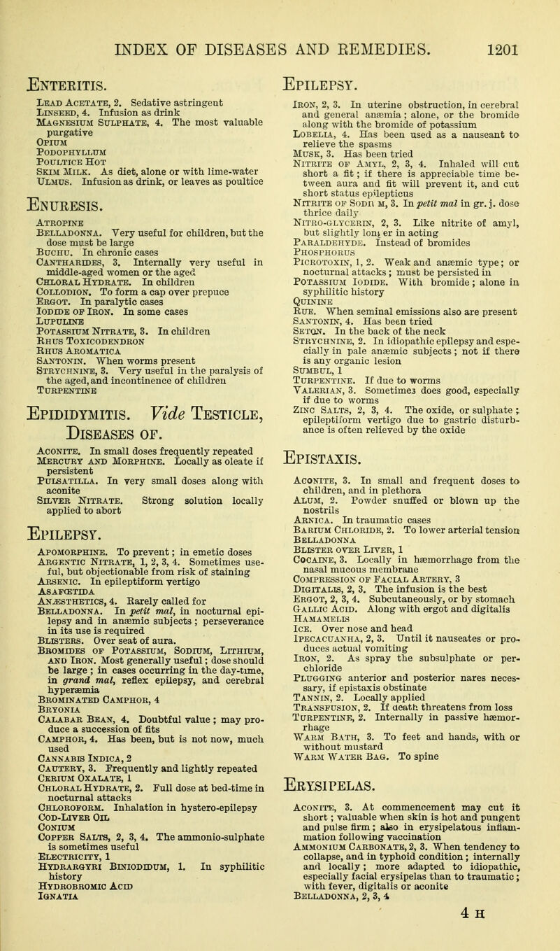 INDEX OF Enteeitis. Lead Acetate, 2. Sedative astringent LXNSEED, 4. Infusion as drink Magnesium Sulphate, 4. The most valuable purgative Opium Podophyllum Poultice Hot Skim Milk. As diet, alone or with lime-water Ulmus. Infusion as drink, or leaves as poultice Enueesis. Atropine Belladonna. Very useful for children, but the dose must be large BucHU. In chronic cases Cantharides, 3. Internally very useful in middle-aged women or the aged Chloral Hydrate. In children Collodion. To form a cap over prepuce Ergot. In paralytic cases Iodide of Iron. In some cases LUPULINE Potassium Nitrate, 3. In children Rhus Toxicodendron Ehus Aromatic a Santonin. When worms present Strychnine, 3. Very useful in the paralysis of the aged, and incontinence of children Turpentinb Epididymitis. Vide Testicle, Diseases of. Aconite, In small doses frequently repeated Mercury and Morphine. Locally as oleate if persistent Pulsatilla. In very small doses along with aconite Silver Nitrate. Strong solution locally applied to abort Epilepsy. Apomorphine. To prevent; in emetic doses Argentic Nitrate, 1, 2, 3, 4. Sometimes use- ful, but objectionable from risk of staining Arsenic. In epileptiform vertigo ASAFCETIDA Anesthetics, 4. Earely called for Belladonna. In petit mal, in nocturnal epi- lepsy and in anaemic subjects; perseverance in its use is required Blisters. Over seat of aura. Bromides of Potassium, Sodium, Lithium, and Iron. Most generally useful; dose should be large ; in cases occurring in the day-time, in grand mal, reflex epilepsy, and cerebral hyperaemia Brominatbd Camphor, 4 Bryonia Calabar Bean, 4. Doubtful value ; may pro- duce a succession of fits Camphor, 4. Has been, but is not now, much used Cannabis Indica, 2 Cautery, 3. Frequently and lightly repeated Cerium Oxalate, 1 Chloral Hydrate, 2. Pull dose at bed-time in nocturnal attacks Chloroform. Inhalation in hystero-epilepsy Cod-Liver Oil CONIUM Copper Salts, 2, 3, 4. The ammonio-sulphate is sometimes useful Electricity, 1 Hydrarqyri Biniodidum, 1. In syphilitic history Hydrobromic Acid IQNATIA AND REMEDIES. 1201 Epilepsy. Iron, 2, 3. In uterine obstruction, in cerebral and general ansemia; alone, or the bromide along with the bromide of potassium Lobelia, 4. Has been used as a nauseant to relieve the spasms Musk, 3. Has been tried Nitrite of Amyl, 2, 3, 4. Inhaled will cut short a fit; if there is appreciable time be- tween aura and fit will prevent it, and cut short status epilepticus Nitrite of Sodi\ m, 3. In petit mal in gr. j. dose thrice daily NiTRO-GLYCERiN, 2, 3. Like nitrite of amyl, but slightly lonj er in acting Paraldehydb. Instead of bromides Phosphorus PiCROTOXiN, 1,2. Weak and aneemic type; or nocturnal attacks ; must be persisted in PoTASsiUivi Iodide. With bromide ; alone in syphilitic history Quinine EuE. When seminal emissions also are present Santonin, 4. Has been tried Seton. In the back of the neck Strychnine, 2. In idiopathic epilepsy and espe- cially in pale anaemic subjects; not if there is any organic lesion SUMBUL, 1 Turpentine. If due to worms Valerian, 3. Sometimes does good, especially if due to worms Zinc Salts, 2, 3, 4. The oxide, or sulphate ; epileptiform vertigo due to gastric disturb- ance is often relieved by the oxide Epistaxis. Aconite, 3. In small and frequent doses to children, and in plethora Alum, 2. Powder snufEed or blown up the nostrils Arnica. In traumatic cases Barium Chloride, 2. To lower arterial tension Belladonna Blister over Liver, 1 Cocaine, 3. Locally in hemorrhage from the nasal mucous membrane Compression of Facial Artery, 3 Digitalis, 2, 3. The infusion is the best Ergot, 2, 3, 4. Subcutaneously, or by stomach Gallic Acid. Along with ergot and digitalis Hamamells Ice. Over nose and head Ipecacuanha, 2, 3. Until it nauseates or pro- duces actual vomiting Iron, 2. As spray the subsulphate or per- chloride Plugging anterior and posterior nares neces- sary, if epistaxis obstinate Tannin, 2. Locally applied Transfusion, 2. If aeath threatens from loss Turpentine, 2. Internally in passive haemor- rhage Warm Bath, 3. To feet and hands, with or without mustard Warm Wai-er Bag. To spine Eeysipelas. Aconite, 3. At commencement may cut it short; valuable when skin is hot and pungent and pulse firm ; also in erysipelatous inflam- mation following vaccination Ammonium Carbonate, 2, 3. When tendency to collapse, and in typhoid condition; internally and locally; more adapted to idiopathic, especially facial erysipelas than to traumatic; with fever, digitalis or aconite Belladonna, 2, 3, 4 4 H