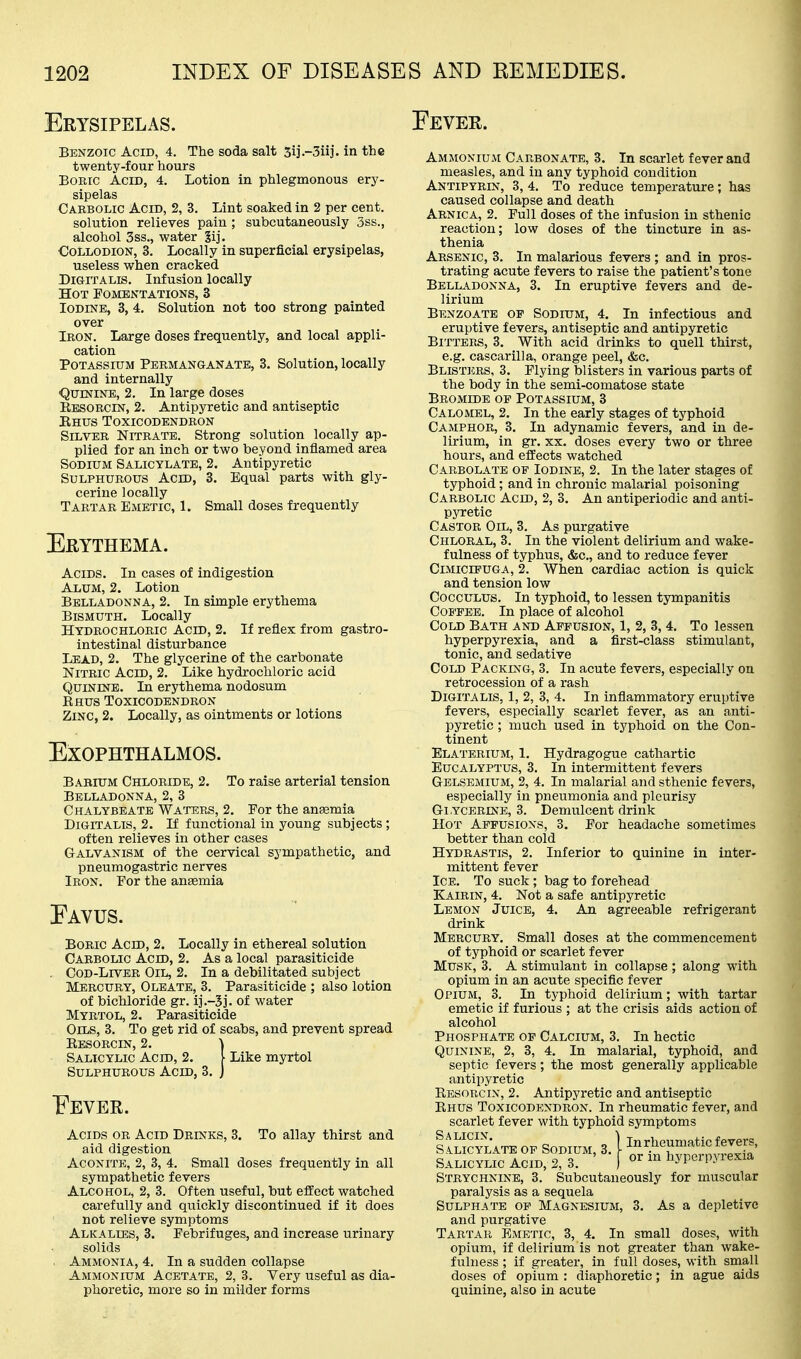 Erysipelas. Benzoic Acid, 4. The soda salt Sij.-Siij. in the twenty-four hours Boric Acid, 4. Lotion in phlegmonous ery- sipelas Cabbolic Acid, 2, 3. Lint soaked in 2 per cent. solution relieves pain ; subcutaneously 3ss., alcohol 3ss., water §ij. Collodion, 3. Locally in superficial erysipelas, useless when cracked Digitalis. Infusion locally Hot PombntationSj 3 Iodine, 3, 4. Solution not too strong painted over Iron. Large doses frequently, and local appli- cation Potassium Permanganate, 3. Solution, locally and internally ■QurisriNE, 2. In large doses Eesorcin, 2. Antipyretic and antiseptic Ehus Toxicodendron Silver Nitrate. Strong solution locally ap- plied for an inch or two beyond inflamed area Sodium Salicylate, 2. Antipyretic Sulphurous Acid, 3. Equal parts with gly- cerine locally Tartar Emetic, 1. Small doses frequently Erythema. Acids. In cases of indigestion Alum, 2. Lotion Belladonna, 2. In simple erythema Bismuth. Locally Hydrochloric Acid, 2. If reflex from gastro- intestinal disturbance Lead, 2. The glycerine of the carbonate Nitric Acid, 2. Like hydrochloric acid Quinine. In erythema nodosum Ehus Toxicodendron Zinc, 2. Locally, as ointments or lotions Exophthalmos. Babium Chloride, 2. To raise arterial tension Belladonna, 2, 3 Chalybeate Waters, 2. Por the anaemia Digitalis, 2. If functional in young subjects ; often relieves in other cases Galvanism of the cervical sympathetic, and pneumogastric nerves Iron. Eor the aneemia Eavus. Boric Acid, 2. Locally in ethereal solution Carbolic Acid, 2. As a local parasiticide . Cod-Liver Oil, 2. In a debilitated subject Mercury, Oleate, 3. Parasiticide ; also lotion of bichloride gr. ij.-5j. of water Myrtol, 2, Parasiticide Oils, 3. To get rid of scabs, and prevent spread Eesorcin, 2. \ Salicylic Acid, 2. [ Like myrtol Sulphurous Acid, 3. j Eever. Acids or Acid Drinks, 3. To allay thirst and aid digestion Aconite, 2, 3, 4. Small doses frequently in all sympathetic fevers Alcohol, 2, 3. Often useful, but efEect watched carefully and quickly discontinued if it does not relieve symptoms Alkalies, 3. Febrifuges, and increase urinary solids Ammonia, 4. In a sudden collapse Ammonium Acetate, 2, 3. Very useful as dia- phoretic, more so in milder forms Eever. Ammonium Carbonate, 3. In scarlet fever and measles, and in any typhoid condition Antipyrin, 3, 4. To reduce temperature; has caused collapse and death Arnica, 2. Pull doses of the infusion in sthenic reaction; low doses of the tincture in as- thenia Arsenic, 3. In malarious fevers ; and in pros- trating acute fevers to raise the patient's tone Belladonna, 3. In eruptive fevers and de- lirium Bknzoate of Sodium, 4. In infectious and eruptive fevers, antiseptic and antipyretic Bitters, 3. With acid drinks to quell thirst, e.g. cascarilla, orange peel, &c. Blisters, 3. Plying blisters in various parts of the body in the semi-comatose state Bromide of Potassium, 3 Calomel, 2. In the early stages of typhoid Camphor, 3. In adynamic fevers, and in de- lirium, in gr. XX. doses every two or three hours, and efi'ects watched Carbolate op Iodine, 2. In the later stages of typhoid; and in chronic malarial poisoning Carbolic Acid, 2, 3. An antiperiodic and anti- pyretic Castor Oil, 3. As purgative Chloral, 3. In the violent delirium and wake- fulness of typhus, &c., and to reduce fever CiMicrpUGA, 2. When cardiac action is quick and tension low CoccuLUS. In typhoid, to lessen tympanitis CoE'FEE. In place of alcohol Cold Bath and Affusion, 1, 2, 3, 4. To lessen hyperpyrexia, and a first-class stimulant, tonic, and sedative Cold Packing, 3. In acute fevers, especially on retrocession of a rash Digitalis, 1, 2, 3, 4. In inflammatory eruptive fevers, especially scarlet fever, as an anti- pyretic ; much used in typhoid on the Con- tinent Elaterium, 1. Hydragogue cathartic Eucalyptus, 3. In intermittent fevers Gelsemium, 2, 4. In malarial and sthenic fevers, especially in pneumonia and pleurisy GiYCERiNE, 3. Demulcent drink Hot Affusions, 3. Por headache sometimes better than cold Hydrastis, 2. Inferior to quinine in inter- mittent fever Ice. To suck ; bag to forehead Kairin, 4. Not a safe antipyretic Lemon Juice, 4. An agreeable refrigerant drink Mercury. Small doses at the commencement of typhoid or scarlet fever Musk, 3. A stimulant in collapse ; along with opium in an acute specific fever Opium, 3. In typhoid delirium; with tartar emetic if furious ; at the crisis aids action of alcohol Phosphate of Calcium, 3. In hectic Quinine, 2, 3, 4. In malarial, typhoid, and septic fevers; the most generally applicable antipyretic Eesorcin, 2. Antipyretic and antiseptic Ehus Toxicodendron. In rheumatic fever, and scarlet fever with typhoid symptoms IISCYL-ATB OF SODIUM, 3.1 t't^Z^'^'^'ITll' Salicylic ACID, 2, 3. [ or m hyperpyrexia Strychnine, 3. Subcutaneously for muscular paralysis as a sequela Sulphate op Magnesium, 3. As a depletive and purgative Tartar Emetic, 3, 4. In small doses, with opium, if delirium is not greater than wake- fulness ; if greater, in full doses, with small doses of opium : diaphoretic; in ague aids quinine, also in acute