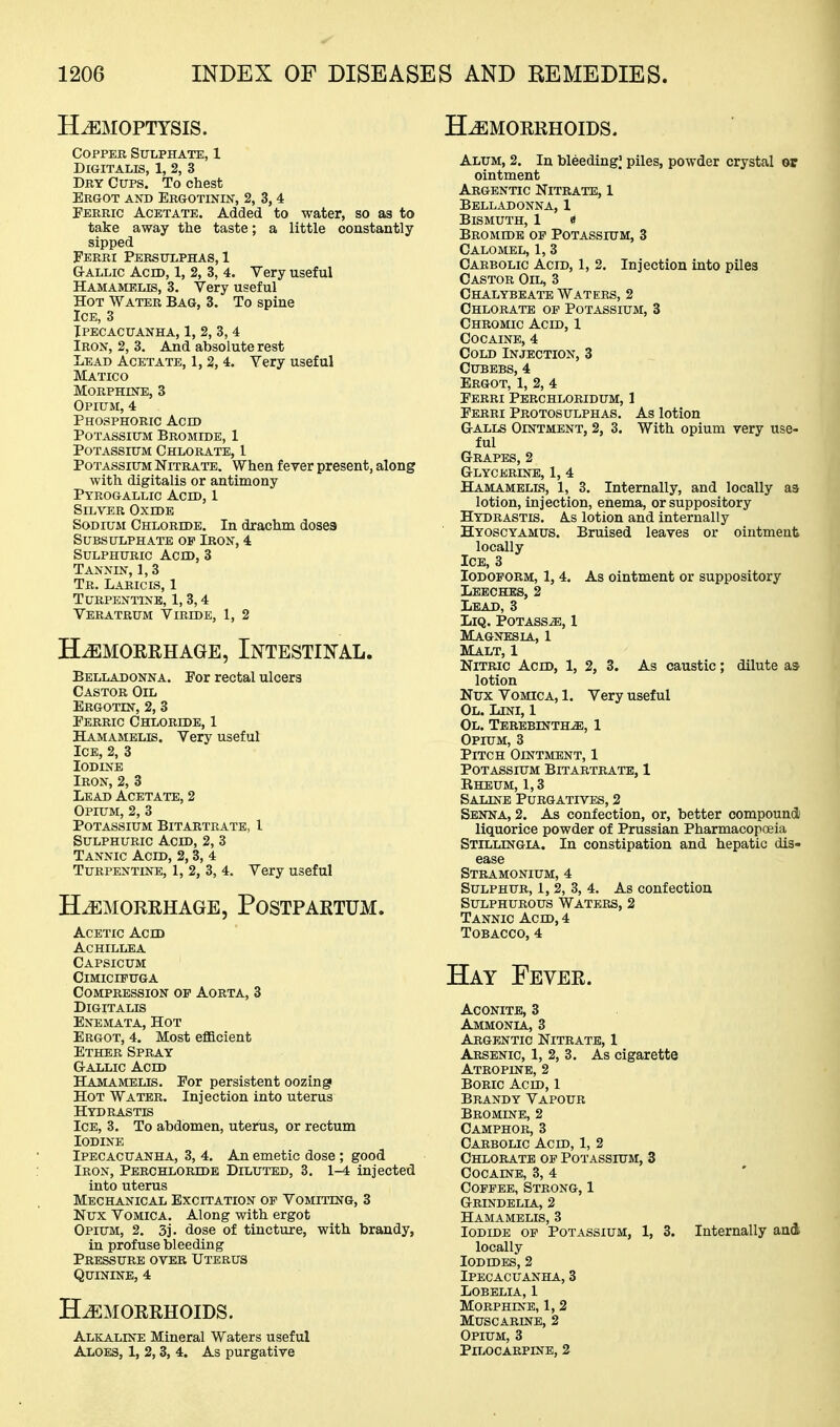 HEMOPTYSIS. HAEMORRHOIDS. Copper Sulphate, 1 Digitalis, 1, 2, 3 Dby Cups. To chest Ergot and Ebgotinin, 2, 3,4 Ferric Acetate. Added to water, so as to take away the taste; a little constantly sipped Ferri Persulphas, 1 G-ALLic Acid, 1, 2, 3, 4. Very useful Hamamelis, 3. Very useful Hot Water Bag, 3. To spine Ice, 3 Ipecacuanha, 1, 2, 3, 4 Iron, 2, 3. And absolute rest Lead Acetate, 1, 2, 4. Very useful Matico Morphine, 3 Opium, 4 Phosphoric Acid Potassium Bromide, 1 Potassium Chlorate, 1 Potassium Nitrate. When fever present, along with digitalis or antimony Pyrogallic Acid, 1 Silver Oxide Sodium Chloride. In drachm doses Subsulphate op Iron, 4 Sulphuric Acid, 3 Tannin, 1,3 Tr. Laricis, 1 Turpentine, 1,3,4 Veratrum Viride, 1, 2 H-^MORRHAGE, INTESTINAL. Belladonna. For rectal ulcers Castor Oil Ergotin, 2, 3 Ferric Chloride, 1 Hamamelis. Very useful Ice, 2, 3 Iodine Iron, 2, 3 Lead Acetate, 2 Opium, 2, 3 Potassium Bitartrate, 1 Sulphuric Acid, 2, 3 Tannic Acid, 2,3, 4 Turpentine, 1, 2, 3, 4. Very useful Hemorrhage, Postpartum. Acetic Acid Achillea Capsicum ClMICIFUGA Compression op Aorta, 3 Digitalis Enemata, Hot Ergot, 4. Most eflacient Ether Spray Gallic Acid Hamamelis. For persistent oozing Hot Water. Injection into uterus Hydrastis Ice, 3. To abdomen, uterus, or rectum Iodine Ipecacuanha, 3, 4. An emetic dose; good Iron, Perchloride Diluted, 3. 1-4 injected into uterus Mechanical Excitation of Vomiting, 3 Nux Vomica. Along with ergot Opium, 2. 3j. dose of tincture, with brandy, in profuse bleeding Pressure over Uterus Quinine, 4 Hemorrhoids. Alkaline Mineral Waters useful Aloes, 1, 2,3, 4. As purgative Alum, 2. In bleeding] piles, powder crystal or ointment Argentic Nitrate, 1 Belladonna, 1 Bismuth, 1 « Bromide op Potassium, 3 Calomel, 1, 3 Carbolic Acid, 1, 2. Injection into piles Castor Oil, 3 Chalybeate Waters, 2 Chlorate op Potassium, 3 Chromic Acid, 1 Cocaine, 4 Cold Injection, 3 Cubebs, 4 Ergot, 1, 2, 4 Ferri Perchloridum, 1 Ferri Protosulphas. As lotion G-ALLs Ointment, 2, 3. With opium very use- ful Grapes, 2 Glycerine, 1, 4 Hamamelis, 1, 3. Internally, and locally as lotion, injection, enema, or suppository Hydrastis. As lotion and internally Hyoscyamus. Bruised leaves or ointment locally Ice, 3 Iodoform, 1, 4. As ointment or suppository Leeches, 2 Lead, 3 LiQ. Potass^, 1 Magnesla., 1 Malt, 1 Nitric Acid, 1, 2, 3. As caustic; dilute as lotion Nux Vomica, 1. Very useful Ol. Lini, 1 Ol. Terebinths, 1 Opium, 3 Pitch Ointment, 1 Potassium Bitartrate, 1 Rheum, 1,3 Saline Purgatives, 2 Senna, 2. As confection, or, better compound) liquorice powder of Prussian PharmacopcBia Stillingia. In constipation and hepatic dis- ease Stramonium, 4 Sulphur, 1, 2, 3, 4. As confection Sulphurous Waters, 2 Tannic Acid, 4 Tobacco, 4 Hay Fever. Aconite, 3 Ammonia, 3 Argentic Nitrate, 1 Arsenic, 1, 2, 3. As cigarette Atropine, 2 Boric Acid, 1 Brandy Vapour Bromine, 2 Camphor, 3 Carbolic Acid, 1, 2 Chlorate of Potassium, 3 Cocaine, 3, 4 Coffee, Strong, 1 Grindelia, 2 Hamamelis, 3 Iodide of Potassium, 1, 3. Internally and locally Iodides, 2 Ipecacuanha, 3 Lobelia, I Morphine, 1, 2 Muscarine, 2 Opium, 3 Pn-OCARPINE, 2