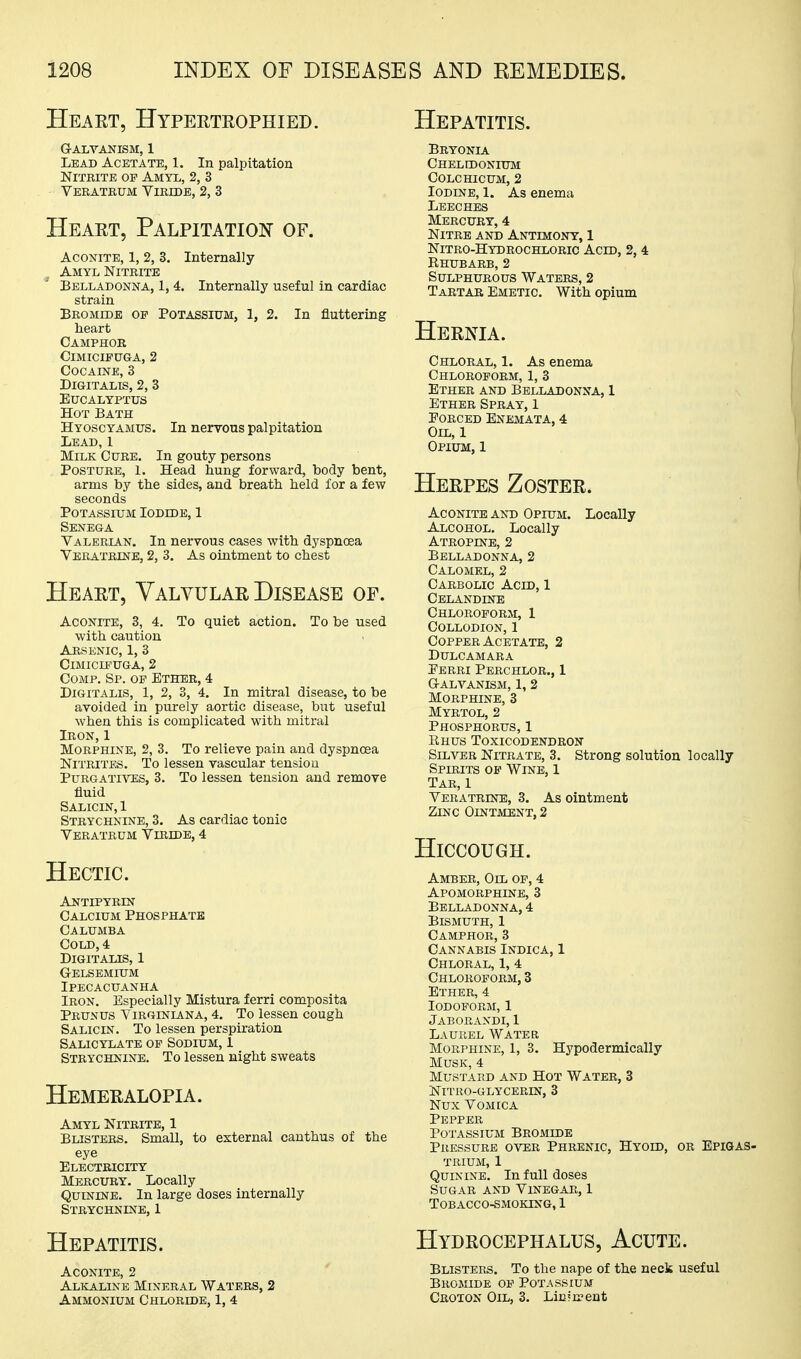Heaet, Hyperteophied. Hepatitis. G-ALVANISM, 1 Lead Acetate, 1. In palpitation Nitrite of Amyl, 2, 3 Veratrum Viride, 2, 3 Heart, Palpitatiois' of. AcoxiTE, 1, 2, 3. Internally Amyl Nitrite ' Belladonna, 1, 4. Internally useful in cardiac strain Bromide op Potassium, 1, 2. In fluttering heart Camphor ClMICIPUGA, 2 Cocaine, 3 Digitalis, 2, 3 Eucalyptus Hot Bath Hyoscyamus. In nervous palpitation Lead, 1 Milk Cure. In gouty persons Posture, 1. Head hung forward, body bent, arms by the sides, and breath held for a few seconds Potassium Iodide, 1 Senega Valerian, In nervous cases with dyspnoea Veratrine, 2, 3. As ointment to chest Heart, Valvular Disease of. Aconite, 3, 4. To quiet action. To be used with caution Arsenic, 1, 3 Cimicieuga, 2 CoMP. Sp. op Ether, 4 Digitalis, 1, 2, 3, 4. In mitral disease, to be avoided in purely aortic disease, but useful when this is complicated with mitral Iron,1 Morphine, 2, 3. To relieve pain and dyspnoea Nitrites. To lessen vascular tension PuRGATH^ES, 3. To lessen tension and remove fluid Salicin, 1 Strychnine, 3. As cardiac tonic Veratrum Viridb, 4 Hectic. Antipyrin Calcium Phosphate Calumba Cold, 4 Digitalis, 1 g-elsemium Ipecacuanha Iron. Especially Mistura ferri composita Prunus Yirginiana, 4. To lessen cough Salicin. To lessen perspiration Salicylate of Sodium, 1 Strychnine. To lessen night sweats Hemeralopia. Amyl Nitrite, 1 Blisters. Small, to external cauthus of the eye Electricity Mercury. Locally Quinine. In large doses internally Strychnine, 1 Hepatitis. Aconite, 2 Alkaline Mineral Waters, 2 Ammonium Chloride, 1, 4 Bryonia Chelidonium colchicum, 2 Iodine, 1. As enema Leeches Mercury, 4 Nitre and Antimony, 1 Nitro-Hydrochloric Acid, 2, 4 Rhubarb, 2 Sulphurous Waters, 2 Tartar Emetic. With opium Hernia. Chloral, 1. As enema Chloroform, 1, 3 Ether and Belladonna, 1 Ether Spray, 1 EORCED ENEMATA, 4 Oil, 1 Opium, 1 Herpes Zoster. Aconite AND Opium. Locally Alcohol. Locally Atropine, 2 Belladonna, 2 Calomel, 2 Carbolic Acid, 1 Celandine Chloroform, I Collodion, 1 Copper Acetate, 2 Dulcamara Eerri Pbrchlor., 1 Galvanism, 1, 2 Morphine, 3 Myrtol, 2 Phosphorus, 1 Rhus Toxicodendron Silver Nitrate, 3. Strong solution locally Spirits op Wine, 1 Tar, 1 Veratrine, 3. As ointment Zinc Ointment, 2 Hiccough. Amber, Oil of, 4 Apomorphine, 3 Belladonna, 4 Bismuth, 1 Camphor, 3 Cannabis Indica, 1 Chloral, 1, 4 Chloroform, 3 Ether, 4 Iodoform, 1 Jaborandi, 1 Laurel Water Morphine, 1, 3. Hypodermically Musk, 4 Mustard and Hot Water, 3 Nitro-glycerin, 3 Nux Vomica Pepper Potassium Bromide Pressure oy^u Phrenic, Hyoid, or Epigas- trium, 1 Quinine. In full doses Sugar and Vinegar, 1 Tobacco-smoking, 1 Hydrocephalus, Acute. Blisters. To the nape of the neck useful Bromide of Potassium Croxon Oil, 3. Liufn-ent
