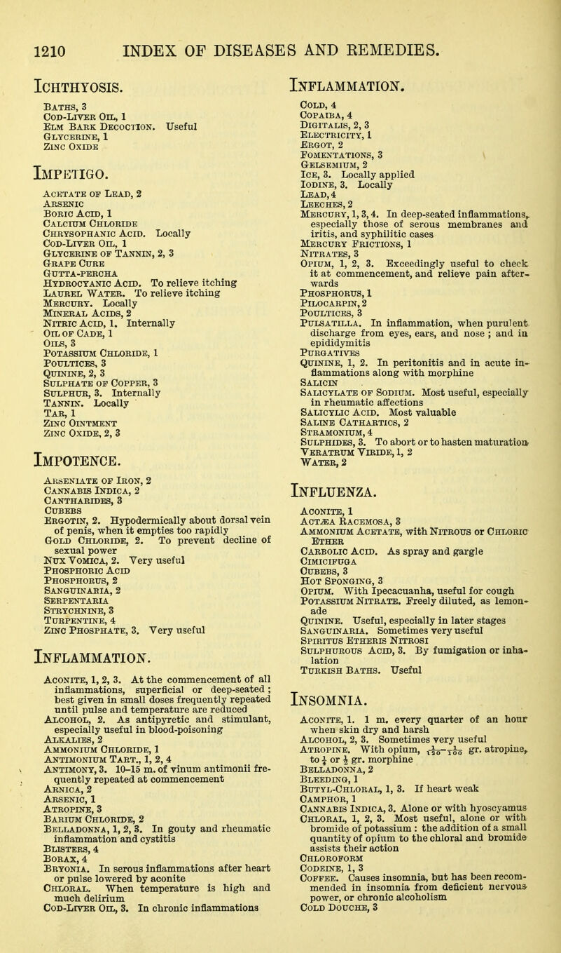 Ichthyosis. Inflammatiojs^. Baths, 3 Cod-Liver Oil, 1 Elm Bark Decocjion. Useful Glycerine, 1 Zinc Oxide Impetigo. Acetate op Lead, 2 Arsenic Boric Acid, 1 Calcium Chloride Chrysophanic Acid. Locally CoD-LrvER Oil, 1 Glycerine op Tannin, 2, 3 Grape Cure Gutta-percha Hydrocyanic Acid. To relieve itcMng Laurel Water. To relieve itching Mercury. Locally Mineral Acids, 2 Nitric Acid, 1. Internally Oil op Cade, 1 Oils, 3 Potassium Chloride, 1 Poultices, 3 Quinine, 2, 3 Sulphate of Copper, 3 Sulphur, 3. Internally Tannin. Locally Tar, 1 Zinc Ointment Zinc Oxide, 2, 3 Impotence. Arseniatb op Iron, 2 Cannabis Indica, 2 Cantharides, 3 CUBEBS Ergotin, 2. Hypodermically about dorsal vein of penis, when it empties too rapidly Gold Chloride, 2. To prevent decline of sexual power Nux Vomica, 2. Very useful Phosphoric Acid Phosphorus, 2 Sanguinaeia, 2 Serpentaria Strychnine, 3 Turpentine, 4 Zmc Phosphate, 3. Very useful Inflammation. Aconite, 1,2, 3. At the commencement of all inflammations, superficial or deep-seated; best given in small doses frequently repeated until pulse and temperature are reduced Alcohol, 2. As antipyretic and stimulant, especially useful in blood-poisoning Alkalies, 2 Ammonium Chloride, 1 Antimonium Tart., 1, 2,4 Antimony, 3. 10-15 m. of vinum antimonii fre- quently repeated at commencement Arnica, 2 Arsenic, 1 Atropine, 3 Barium Chloride, 2 Belladonna, 1, 2, 3. In gouty and rheumatic inflammation and cystitis Blisters, 4 Borax, 4 Bryonia. In serous inflammations after heart or pulse lowered by aconite Chloral. When temperature is high and much delirium CoD-LrvER Oil, 3. In chronic inflammations Cold, 4 Copaiba, 4 Digitalis, 2, 3 Electricity, 1 Ergot, 2 Fomentations, 3 \ Gelsemium, 2 Ice, 3. Locally applied Iodine, 3. Locally Lead, 4 Leeches, 2 Mercury, 1,3,4. In deep-seated inflammations^. especially those of serous membranes and iritis, and syphilitic cases Mercury Frictions, 1 Nitrates, 3 Opium, 1, 2, 3. Exceedingly useful to checlc it at commencement, and relieve pain after- wards Phosphorus, 1 PiLOCARPIN, 2 Poultices, 3 Pulsatilla. In inflammation, when purulent discharge from eyes, ears, and nose ; and in epididymitis Purgatives Quinine, 1, 2. In peritonitis and in acute in- flammations along with morphine Salicin Salicylate op Sodium. Most useful, especially in rheumatic afEections Salicylic Acid. Most valuable Saline Cathartics, 2 Stramonictm, 4 Sulphides, 3. To abort or to hasten maturation Veratrum VrRIDE, I, 2 Water, 2 Influenza. Aconite, 1 ACT-^A Racemosa, 3 Ammonium Acetate, with Nitrous or Chloric Ether Carbolic Acid. As spray and gargle Cimicifuga Cubebs, 3 Hot Sponging, 3 Opium. With Ipecacuanha, useful for cough Potassium Nitrate. Preely diluted, as lemon- ade QumiNE. Useful, especially in later stages Sanguinaria. Sometimes very useful Spiritus Btheris Nitrosi Sulphurous Acid, 3. By fumigation or inha- lation Turkish Baths. Useful Insomnia. Aconite, 1. 1 m. every quarter of an hour when skin dry and harsh Alcohol, 2, 3. Sometimes very useful Atropine. With opium, f^g-iso S^- atropine^ to i or 4 gr. morphine Belladonna, 2 Bleeding, 1 Butyl-Chloral, 1, 3. If heart weak Camphor, 1 Cannabis Indica, 3, Alone or with hyoscyamus Chloral, 1, 2, 3. Most useful, alone or with bromide of potassium : the addition of a small quantity of opium to the chloral and bromide assists their action Chloroform Codeine, 1, 3 Coffee. Causes insomnia, but has been recom- mended in insomnia from deficient nervous power, or chronic alcoholism Cold Douche, 3