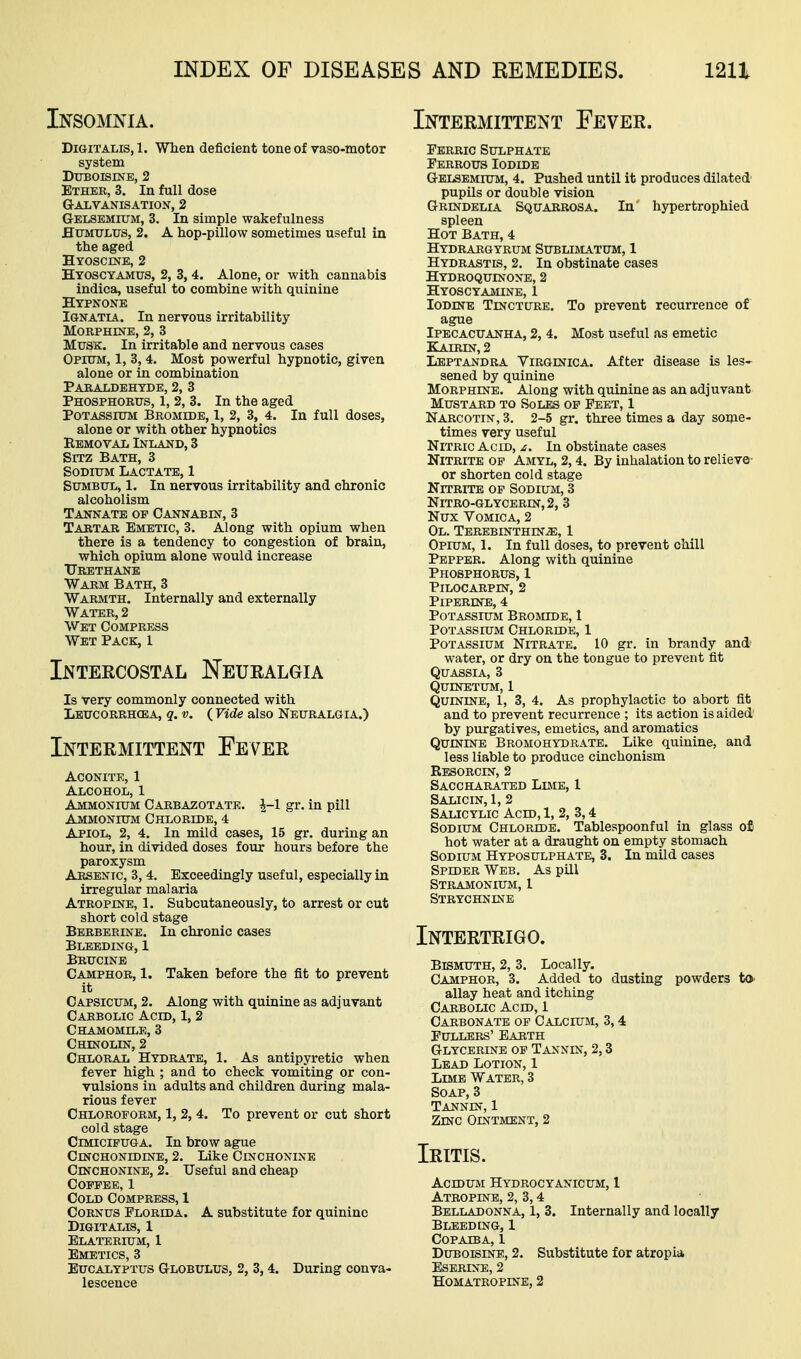 Insomnia. Digitalis, 1. When deficient tone of vaso-motor system Dttboisine, 2 Ether, 3, In full dose G-AIiVANISATION, 2 Gelsemujm, 3. In simple wakefulness HuMULUS, 2. A hop-pillow sometimes useful in the aged Hyoscine, 2 Htoscyamus, 2, 3, 4. Alone, or with cannabis indica, useful to combine with quinine Hypnone Ignatia. In nervous irritability Morphine, 2, 3 MxJSK. In irritable and nervous cases Opium, 1, 3, 4. Most powerful hypnotic, given alone or in combination Paraldehyde, 2, 3 Phosphorus, 1, 2, 3. In the aged Potassium Bromide, 1, 2, 3, 4. In full doses, alone or with other hypnotics Removal Inland, 3 Sitz Bath, 3 Sodium Lactate, 1 SUMBUL, 1. In nervous irritability and chronic alcoholism TANNATE op CANNABm, 3 Tartar Emetic, 3. Along with opium when there is a tendency to congestion of brain, which opium alone would increase TTrbthane Warm Bath, 3 Warmth. Internally and externally Water, 2 Wet Compress Wet Pack, 1 Intekcostal ISTeuralgia Is very commonly connected with Lbucorrhcea, q. V. ( Vide also Neuralgia.) Intermittent Fever Aconite, 1 Alcohol, 1 Ammonium Carbazotate. ^-1 gr. in pill Ammonium Chloride, 4 Apiol, 2, 4. In mild cases, 15 gr. during an hour, in divided doses four hours before the paroxysm Arsenic, 3, 4. Exceedingly useful, especially in irregular malaria Atropine, 1. Subcutaneously, to arrest or cut short cold stage Berberine. In chronic cases Bleeding, 1 Brucine Camphor, 1. Taken before the fit to prevent it Capsicum, 2. Along with quinine as adjuvant Carbolic Acid, 1, 2 Chamomile, 3 Chinolin, 2 Chloral Hydrate, 1. As antipyretic when fever high ; and to check vomiting or con- vulsions in adults and children during mala- rious fever Chloroform, 1, 2, 4. To prevent or cut short cold stage Cimicifuga. In brow ague CmcHONiDiNE, 2. Like Cinchonine Cinchonine, 2. Useful and cheap Coffee, 1 Cold Compress, 1 CoRNUS Florida. A substitute for quinine Digitalis, 1 Elaterium, 1 Emetics, 3 Eucalyptus Globulus, 2, 3, 4. During conva- lescence Intermittent Fever. Ferric Sulphate Ferrous Iodide Gelsemium, 4. Pushed until it produces dilated pupils or double vision Grindelia Squarrosa. In' hj^pertrophied spleen Hot Bath, 4 Hydrargyrum Sublimatum, 1 Hydrastis, 2. In obstinate cases Hydroqudstone, 2 Hyoscyamine, 1 Iodine Tincture. To prevent recurrence of ague Ipecacuanha, 2, 4. Most useful as emetic KilRIN, 2 Lbptandra Virginica. After disease is les- sened by quinine Morphine. Along with quinine as an adjuvant Mustard to Soles of Feet, 1 Narcotin, 3. 2-5 gr. three times a day some- times very useful Nitric Acid, z. In obstinate cases Nitrite of Amyl, 2,4. By inhalation to relieve or shorten cold stage Nitrite op Sodium, 3 Nitro-glycerin, 2, 3 Nux Vomica, 2 OL. TEREEINTHIN2E, 1 Opium, 1. In full doses, to prevent chill Pepper. Along with quinine Phosphorus, 1 PiLOCARPIN, 2 PiPERINE, 4 Potassium Bromide, 1 Potassium Chloride, 1 Potassium Nitrate. 10 gr. in brandy and' water, or dry on the tongue to prevent fit Quassia, 3 quinetum, 1 Quinine, 1, 3, 4. As prophylactic to abort fit and to prevent recurrence ; its action is aided by purgatives, emetics, and aromatics Quinine Bromohydrate. Like quinine, and less liable to produce cinchonism Resorcin, 2 Saccharated Lime, 1 Salicin, 1, 2 Salicylic Acid, 1, 2, 3,4 Sodium Chloride. Tablespoonful in glass o£ hot water at a draught on empty stomach Sodium Hyposulphate, 3. In mild cases Spider Web. As pill Stramonium, 1 Strychnine Intertrigo. Bismuth, 2, 3. Locally. Camphor, 3. Added to dusting powders to- allay heat and itching Carbolic Acid, 1 Carbonate of Calcium, 3,4 Fullers' Earth Glycerine of Tannin, 2,3 Lead Lotion, 1 Lime Water, 3 Soap, 3 Tannin, 1 Zinc Ointment, 2 Iritis. Acidum Hydrocyanicum, 1 Atropine, 2, 3,4 Belladonna, 1, 3. Internally and locally Bleeding, 1 Copaiba, 1 Duboisine, 2. Substitute for atropia Eserine, 2 Homatropes'e, 2