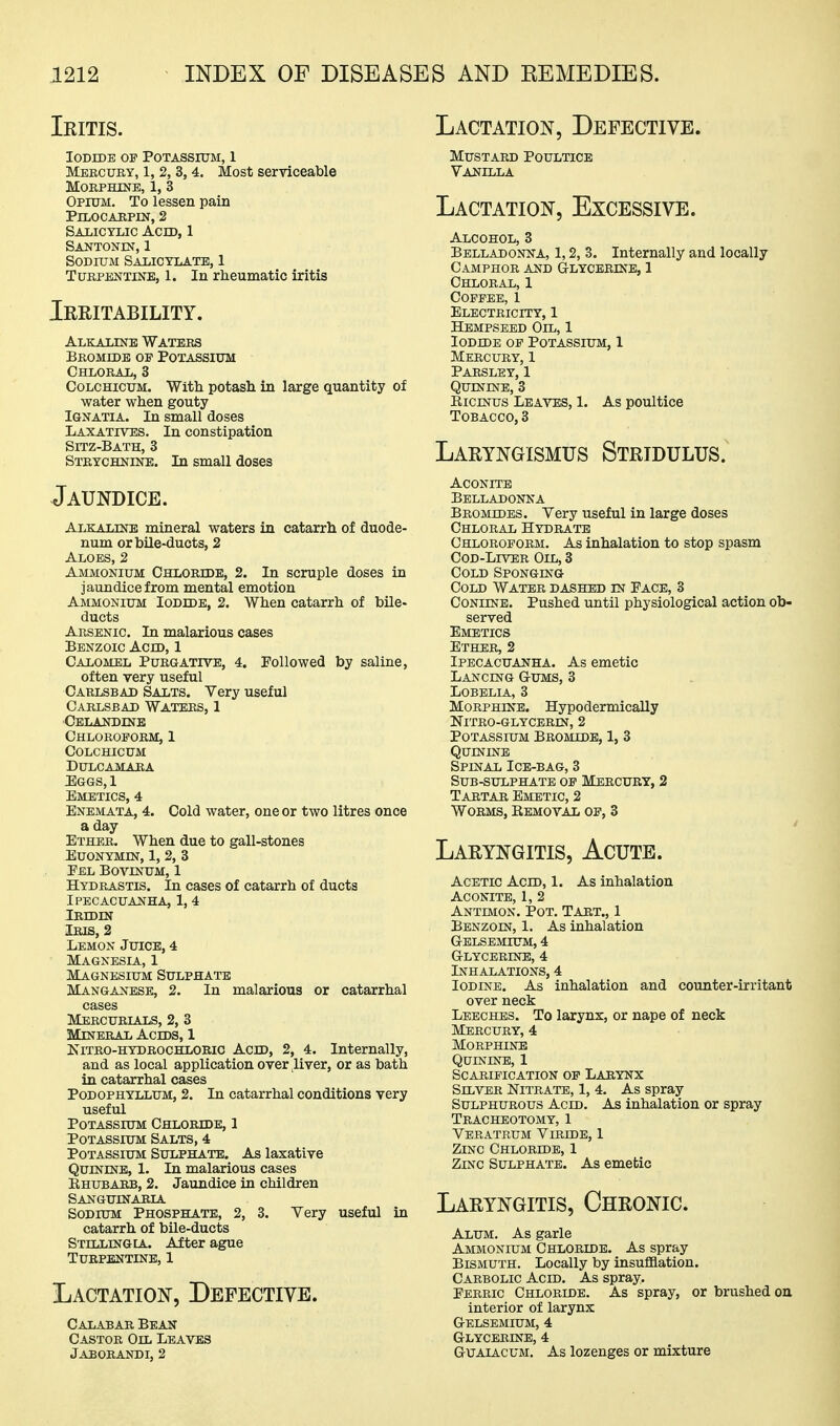 Ieitis. Iodide op Potassium, 1 Meecuky, 1, 2, 3,4. Most serviceable MORPHINB, 1, 3 Opium. To lessen pain PiLOCARPIN, 2 salicylic ach), 1 Santonin, 1 Sodium Salicylate, 1 Turpentine, 1. In rheumatic iritis Ieritability. Alkaline Waters Bromide of Potassium Chloral, 3 CoLCHicuM. With potash in large quantity of water when gouty IGNATIA. In small closes Laxatives. In constipation Sitz-Bath, 3 Strychnine. In small doses Jaundice. Alkaline mineral waters in catarrh of duode- num or bile-ducts, 2 Aloes, 2 Ammonium Chloride, 2. In scruple doses in jaundice from mental emotion Ammonium Iodide, 2. When catarrh of bile- ducts Arsenic. In malarious cases Benzoic Acid, 1 Calomel Purgative, 4. Followed by saline, often very useful Carlsbad Salts. Very useful Carlsbad Waters, 1 Celandine Chloroform, 1 Colchicum Dulcamara EaGS,l Emetics, 4 Enemata, 4. Cold water, one or two litres once a day Ether. When due to gall-stones Euonymin, 1, 2, 3 Eel Bovinum, 1 Hydrastis. In cases of catarrh of ducts Ipecacuanha, 1, 4 Ibidin Iris, 2 Lemon Juice, 4 Magnesia, 1 Magnesium Sulphate Manganese, 2. In malarious or catarrhal cases Mercurials, 2, 3 Mineral Acids, 1 Kitro-hydrochloeio Acid, 2, 4. Internally, and as local application over liver, or as bath in catarrhal cases Podophyllum, 2. In catarrhal conditions very useful Potassium Chloride, 1 Potassium Salts, 4 Potassium Sulphate. As laxative Quinine, 1. In malarious cases Rhubarb, 2. Jaundice in children Sanguinaria Sodium Phosphate, 2, 3. Very useful in catarrh of bUe-ducts Stilling lA. After ague Turpentine, 1 Lactation^, Defective. Calabar Bean- Castor Oil Leaves Jaborandi, 2 Lactation, Defective. Mustard Poultice Vanilla Lactation, Excessive. Alcohol, 3 Belladonna, 1,2, 3. Internally and locally Camphor and Glycerine, 1 Chloral, 1 Coffee, 1 Electricity, 1 Hempseed Oil, 1 Iodide of Potassium, 1 Mercury, 1 Parsley, 1 Quinine, 3 RiCBSfus Leaves, 1. As poultice Tobacco, 3 Laryngismus Stridulus. Aconite Belladonna Bromides. Very useful in large doses Chloral Hydrate Chloroform. As inhalation to stop spasm CoD-LmER Oil, 3 Cold Sponging Cold Water dashed in Pace, 3 CoNiiNE. Pushed until physiological action ob- served Emetics Ether, 2 Ipecacuanha. As emetic Lancing Gums, 3 Lobelia, 3 Morphine. Hypodermically NiTRO-GLYCERIN, 2 Potassium Bromide, 1, 3 Quinine Spinal Ice-bag, 3 Sub-sulphate of Mercury, 2 Tartar Emetic, 2 Worms, Removal of, 3 Laryngitis, Acute. Acetic Acid, 1. As inhalation Aconite, 1, 2 Antimon. Pot. Tart., 1 Benzoin, 1. As inhalation Gelsemium, 4 Glycerine, 4 Inhalations, 4 Iodine. As inhalation and counter-irritant over neck Leeches. To larynx, or nape of neck Mercury, 4 Morphine Quinine, 1 Scarification of Larynx Silver Nitrate, 1, 4. As spray Sulphurous Acid. As inhalation or spray Tracheotomy, 1 Veratrum Viride, I Zinc Chloridb, 1 Zinc Sulphate. As emetic Laryngitis, Chronic. Alum. As garle Ammonium Chloride. As spray Bismuth. Locally by insufflation. Carbolic Acid. As spray. Ferric Chloride. As spray, or brushed on interior of larynx Gelsemium, 4 Glycerine, 4 GuAiACUM. As lozenges or mixture
