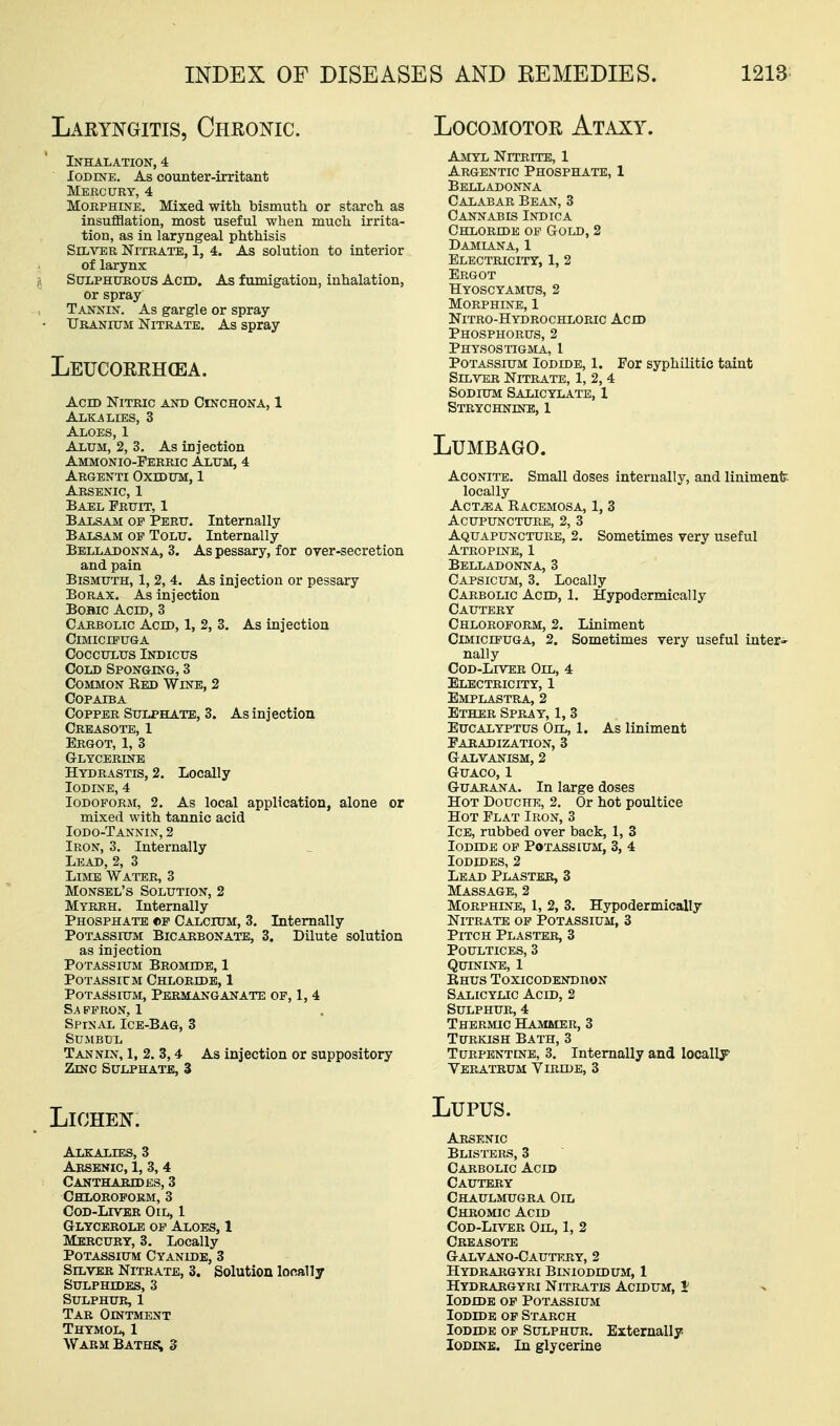 Laryngitis, Chronic. Inhalation, 4 Iodine. As counter-irritant Mbkcury, 4 Morphine, Mixed with bismuth or starch as insufflation, most useful when much irrita- tion, as in laryngeal phthisis SIL^^R Nitrate, 1, 4. As solution to interior of larynx Sulphurous Acid. As fumigation, inhalation, or spray Tannin. As gargle or spray Uranium Nitrate. As spray Leucorrh(ea. Acid Nitric and Cinchona, 1 Alkalies, 3 Aloes, 1 Alum, 2, 3. As injection Ammonio-Perric Alum, 4 Argenti OxtDUM, 1 Arsenic, 1 Bael Fruit, 1 Balsam of Peru. Internally Balsam op Tolu. Internally Belladonna, 3. As pessary, for over-secretion and pain Bismuth, 1, 2, 4. As injection or pessary Borax. As injection BoBic Acid, 3 Carbolic Acid, 1, 2, 3. As injection Cimicipuga cocculus indicus Cold Sponging, 3 Common Eed Wine, 2 Copaiba Copper Sulphate, 3. As injection Crbasote, 1 Ergot, 1, 3 Glycerine Hydrastis, 2. Locally Iodine, 4 Iodoform, 2. As local application, alone or mixed with tannic acid Iodo-Tannin, 2 Iron, 3. Internally Lead, 2, 3 Limb Water, 3 Monsel's Solution, 2 Myrrh. Internally Phosphate cp Calcium, 3. Internally Potassium Bicarbonate, 3. Dilute solution as injection Potassium Bromide, 1 PoTAssirM Chloride, 1 Potassium, Permanganate of, 1, 4 S.A FPRON, 1 Spinal Ice-Bag, 3 SUMBUL Tannin, 1, 2. 3,4 As injection or suppository Zinc Sulphate, 3 Locomotor Ataxy. Amyl Nitrite, 1 Argentic Phosphate, 1 Belladonna Calabar Bean, 3 Cannabis Indica Chloride of Gold, 2 Damiana, 1 Electricity, 1, 2 Ergot Hyoscyamus, 2 Morphine, 1 Nitro-Hydrochloric Ach) Phosphorus, 2 Physostigma, 1 Potassium Iodide, 1. For syphilitic taint Silver Nitrate, 1, 2,4 Sodium Salicylate, 1 Strychnine, 1 Lumbago. Aconite. Small doses internally, and liniment locally AcT^A Racemosa, 1, 3 Acupuncture, 2, 3 Aquapuncture, 2. Sometimes very useful Atropine, 1 Belladonna, 3 Capsicum, 3. Locally Carbolic Acld, 1. Hypodcrmically Cautery Chloroform, 2. Liniment Cimicipuga, 2. Sometimes very useful inter- nally CoD-LrvER Oil, 4 Electricity, 1 Emplastra, 2 Ether Spray, 1, 3 Eucalyptus Oil, 1. As liniment Faradization, 3 Galvanism, 2 GUACO, 1 GuARANA. In large doses Hot Douche, 2. Or hot poultice Hot Flat Iron, 3 Ice, rubbed over back, 1, 3 Iodide op Potassium, 3, 4 Iodides, 2 Lead Plasteb, 3 Massage, 2 Morphine, 1, 2, 3. Hypodermically Nitrate op Potassium, 3 Pitch Plaster, 3 Poultices, 3 Quinine, 1 Rhus Toxicodendron Salicylic Acid, 2 Sulphur, 4 Thermic Hammer, 3 Turkish Bath, 3 Turpentine, 3. Internally and locally Veratrum Viride, 3 Lichen. Alkalies, 3 Arsenic, 1, 3, 4 Canthakjdes, 3 Chloroform, 3 CoD-LxvER Oil, 1 Glycerole op Aloes, 1 Mercury, 3, Locally Potassium Cyanide, 3 Silver Nitrate, 3. Solution locally Sulphides, 3 Sulphur, 1 Tar Ointment Thymol, 1 Warm Baths; d Lupus. Arsenic Blisters, 3 Carbolic Acid Cautery Chaulmugra Oil Chromic Acid Cod-Liver Oil, 1, 2 Creasote Galvano-Cautery, 2 Hydrargyri Biniodidum, 1 Hydrargyri Nitratis Acidum, i Iodide op Potassium Iodide op Starch Iodide op Sulphur. Externally. Iodine. In glycerine