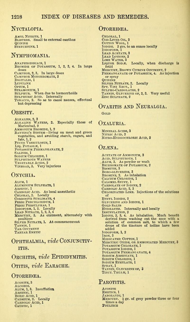 Nyctalopia. Otorrhcea. Amyl Nitrite, 1 Blistees. Small to external canthus Quinine Strychnine, 1 Nymphomania. Anaphrodisiacs, 1 Bromide op Potassium, 1, 2, 3, 4. In large doses Camphor, 2, 3. In large doses Camphor Monobromatb, 2 Digitalis, 1 lupuline Opium, 1 Stramonium, 1 Sulphur. When due to haemorrhoids Sulphuric Acid. Internally Tobacco, 2. So as to cause nausea, effectual but depressing Obesity. Alkalies, 2, 3 Alkaline Waters, 2. Especially those of Marienbad, 2 Ammonium Bromide, 1, 2 Banting's System—living on meat and green vegetables, and avoiding starch, sugars, and fats, 1, 2 Fucus Vesiculosus, 1 LiQ. Potass^, 1 Potassium Permanganate, 2 Salines, 1 Sodium Chloride, 1 Sulphurous Waitcrs Vesetable Acids, 2 Vinegar, 3. Very injurious Onychia. Alum, 1 Aluminium Sulphate, 1 Arsenic, 1 Carbolic Acid. As local anesthetic Chloral, 2. Locally Corrosive Sublimate, 4 Perri Perchloridum, 1 Fkrri Persulphas, 1 Iodoform, 1, 2. Locally Lead Nitrate, 1, 2, 3,4 Mercury, 3. As ointment, alternately with poultices SiLATER Nitrate, 1. At commencement Tannin, 1 Tar Ointment Tartar Emetic Ophthalmia, vide Conjunctiv- itis. Orchitis, vide Epididymitis. Otitis, vide Earache. Otorrhea. Aconite, 3 Alcohol Alum, 1, 3. Insuflflatiou Arsenic, 1 Boric Acid, 1 Cadmium, 2. Locally Carbolic Acid, 1 Caustic, 1 Chloral, 1 CoD-Ln'-ER Oil, 3 Cotton Wool, 1 Iodide. 2 grs. to an ounce locally Iodoform, 1 Lead Acetate, 3 Lead Lotions, 2 Lime Water, 3 Liquor Sod^. Locally, when discharge is fetid Mercury, Brown Citrine Ointment, 2 Permanganate of Potassium, 4. As injection or spray Quinine Silver Nitrate, 2. Locally Spt. Vini Rect., 1 Sulpho-Carbolates, 2 Tannin, Glycerine of, 2, 3. Very useful Zinc Sulphate, 2 Ovaritis and Neuralgia. Gold OXALURIA. Mineral Acids, 3 Nitric Acid, 2 Nitro-Hydrochloric Acid, 2 Oz^NA. Acetate of Ammonium, 3 Acid, Sulphurous, 1 Alum, 3. As powder or wash Bichromate of Potassium, 2 Bismuth, 3 boro-glyceride, 3 Bromine, 2. As inhalation Calcium Chloride, 1 Calomel Snuff, 1 Carbolate of Iodine, 2 Carbolic Acid, 2, 3 Chlorinated Lime. Injections of the solutions of Ethyl Iodide, 2 Glycerine and Iodine, 1 Gold Salts Hydrastis. Internally and locally Insufflation, 2 Iodine, 2, 3, 4. As inhalation. Much benefit derived from washing out the nose with a solution of common salt, to which a few drops of the tincture of iodine have been added Iodoform, 1, 2 Iron, 3 Medicated Cotton, 1 Mercuric Oxide, or Ammoniated Mercury, 3 Potassium Chlorate, 1 Potassium Iodide, 1 Potassium Permanganate, 4 Sodium Arseniate, 1 Sodium Chloride, 1 Sodium Ethylate, 1 Spray, 1 Tannin, Glycerine op, 3 Tinct. Thuj.e, 1 Parotitis. Aconite Emetics, 1 Jaborandi, 1 Mercury. \ gr. of grey powder three or four times a day Poultice
