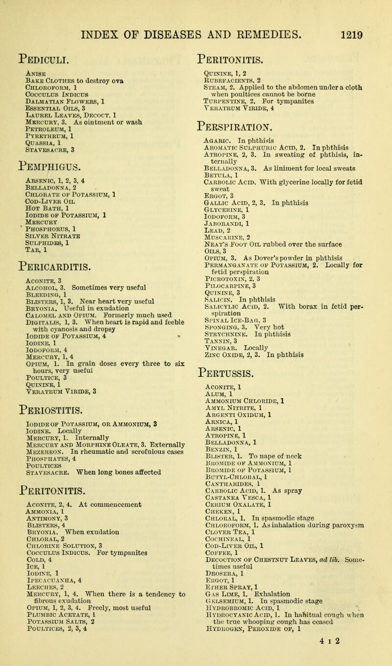 Pediculi. A.NISE Bake Clothes to destroy ova Chloroform, 1 cocculus indicus Dalmatian Flowers, 1 Essential Oils, 3 Laurel Leaves, Decoct. 1 Mercury, 3. As ointment or wash Petroleum, 1 Pyrbthrum, 1 Quassia, 1 Stavesacre, 3 Pemphigus. Arsenic, 1, 2, 3, 4 Belladonna, 2 Chlorate of Potassium, 1 Cod-Liver Oil Hot Bath, 1 Iodide op Potassium, 1 _ Mercury ' Phosphorus, 1 Silver Nitrate Sulphides, 1 Tar, 1 Pericaeditis. Aconite, 3 Alcohol, 3. Sometimes very useful Bleeding, 1 Blisters, 1, 3. Near heart very useful Bryonia. Useful in exudation Calomel and Opium. Pormerly much used Digitalis, 1, 3. When heart is rapid and feeble with cyanosis and dropsy Iodide op Potassium, 4 Iodine, 1 Iodoform, 4 Mercury, 1, 4 Opium, 1. In grain doses every three to six hours, very useful Poultice, 3 Quinine, I Veratrum ViRnxE, 3 Periostitis. Iodide op Potassium, or Ammonium, 3 Iodine. Locally Mercury, 1. Internally Mercury and Morphine Oleate, 3. Externally Mezereon. In rheumatic and scrofulous cases Phosphattss, 4 Poultices Stavesacre. When long bones affected Peritonitis. Aconite, 2, 4. At commencement Ammonia, 1 Antimony, 3 Blisters, 4 Bryonia. When exudation Chloral, 2 Chlorine Solution, 3 CoccuLUS Indicus. Por tympanites Cold, 4 Ice, 1 Iodine, 1 Ipecacuanha, 4 Leeches, 2 Mercury, 1, 4. When there is a tendency to fibrous exudation Opium, 1, 2, 3, 4. Freely, most useful Plumbic Acetate, 1 Potassium Salts, 2 Poultices, 2, 3, 4 Peritonitis. Quinine, 1, 2 Rubefacients, 2 Steam, 2. Applied to the abdomen under a cloth when poultices cannot be borne Turpentine, 2. For tympanites Teratrum Viride, 4 Perspiration. Agaric. In phthisis Aromatic Sulphuric Acid, 2. In phthisis Atropine, 2, 3. In sweating of phthisis, in- ternally Bell.ujonna, 3. As liniment for local sweats Betula, 1 Carbolic Acid. With glycerine locally for fetid sweat Ergot, 3 Gallic Acid, 2, 3. In phthisis Glycerine, 1 Iodoform, 3 Jaborandi, 1 Lead, 2 musca)une, 2 Neat's Foot Oil rubbed over the surface Oils, 3 Opium, 3. As Dover's powder in phthisis Permanganate of Potassium, 2. Locally for fetid perspiration PiCROTOXIN, 2, 3 Pilocarpine, 3 Quinine, 3 Salicin. In phthisis Salicylic Acid, 2. With borax in fetid per- s])iration Spinal Ice-Bag, 3 Sponging, 3. Very hot Strychnine. In phthisis Tannin, 3 Vinegar. Locally Zinc Oxide, 2, 3. In phthisis Pertussis. Aconite, 1 Alum, 1 Ammonium Chloride, 1 Amyl Nitrite, 1 Argenti Oxidum, 1 Arnica, 1 Arsenic, 1 Atropine, 1 Belladonna, 1 Benzix, 1 Blister, 1. To nape of nock Bromide of Ammonium, 1 Bromide of Potassium, 1 Bcjtyl-Ghloral, 1 Cantharides, 1 Carbolic Acid, 1. As spray Castanea Vesca, 1 Cerium Oxalate, 1 Cheken, 1 Chloral, 1. In spasmodic stage Chloroform, 1. As inhalation dui-ing paroxysm Clover Tea, 1 Cochineal, 1 CoD-LiVER Oil, 1 Coffee, 1 Decoction of Chestnut Leaves, ad lib. Some- times useful Drosera, 1 Ergot, 1 Ether Spray, 1 Gas Lime, 1. Exhalation G KLSEMIUM, 1. In spasmodic stage Hydrobromic Acid, 1 Hydrocyanic Acid, 1. In habitual cough when the true whooping cough has ceased  Hydrogen, Peroxide op, 1 4 I 2