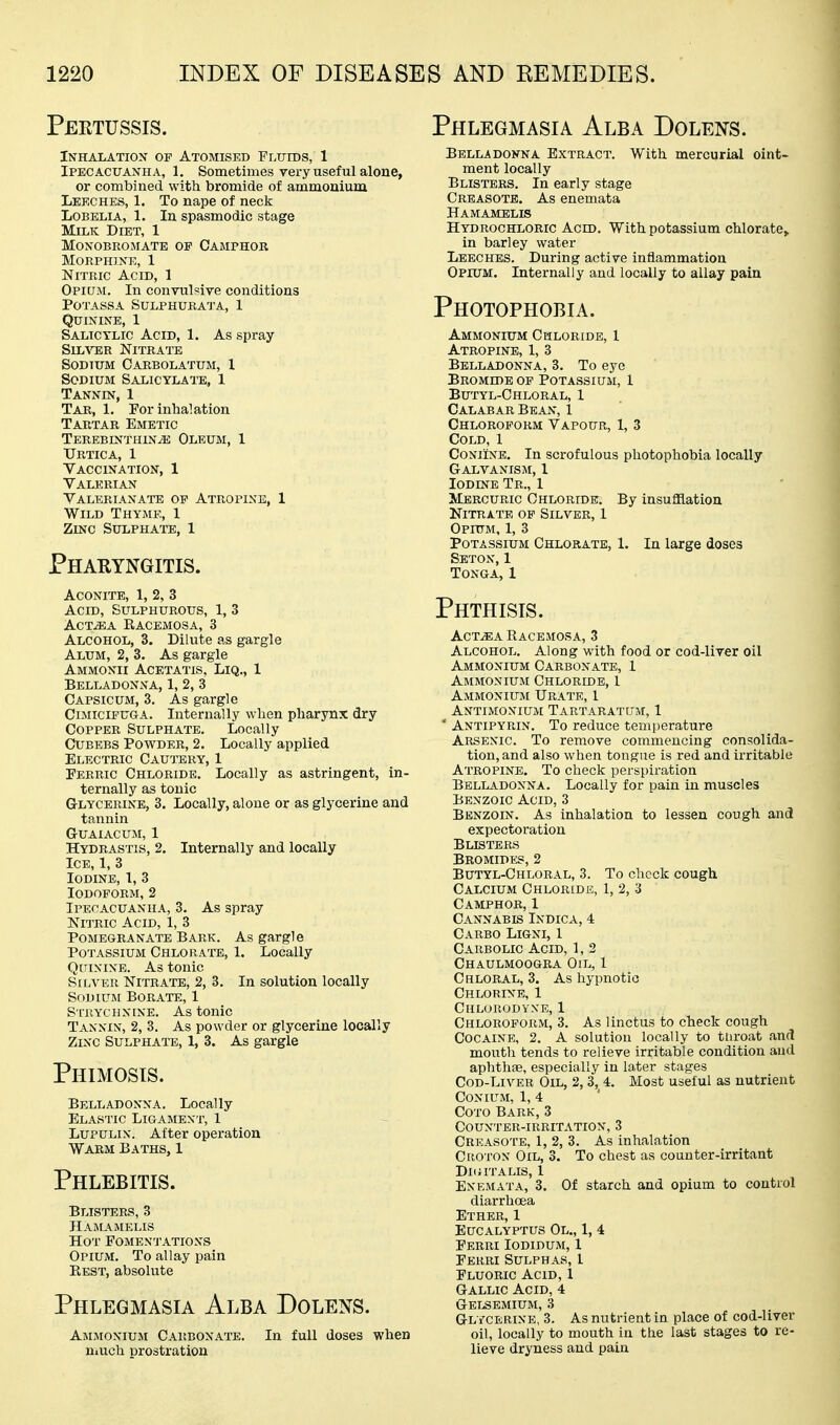 Peetussis. Phlegmasia Alba Dolens. Inhalation of Atomised Fluids, 1 Ipecacuanha, 1. Sometimes very useful alone, or combined with bromide of ammonium Lekches, 1. To nape of neck Lobelia, 1. In spasmodic stage Milk Diet, 1 monobromate of camphor Morphine, 1 Nitric Acid, 1 Opium. In convulsive conditions Potass A Sulphurata, 1 Quinine, 1 Salicylic Acid, 1. As spray SiL^^ER Nitrate Sodium Carbolatum, 1 Sodium Salicylai'e, 1 Tannin, 1 Tar, 1. For inhalation Tartar Emetic Terebes'thin^ Oleum, 1 TJRTICA, 1 Vaccination, 1 Valerian Valerianate of Atropine, 1 Wild Thyme, 1 Zinc Sulphate, 1 Phakyngitis. Aconite, 1, 2, 3 Acid, Sulphurous, 1, 3 ACT^A Eacemosa, 3 Alcohol, 3. Dilute as gargle Alum, 2, 3. As gargle Ammonii Acetatis, Liq., 1 Belladonna, 1, 2, 3 Capsicum, 3. As gargle CiJiiciFUGA. Internally when pharynx dry Copper Sulphate. Locally CuBEBS Powder, 2. Locally applied Electric Cautery, 1 Ferric Chloride. Locally as astringent, in- ternally as tonic Glycerine, 3. Locally, aloue or as glycerine and tannin Guaiacum, 1 Hydrastis, 2. Internally and locally Ice, 1, 3 Iodine, 1, 3 Iodoform, 2 Ipecacuanha, 3. As spray Nitric Acid, 1, 3 Pomegranate Bark. As gargle Potassium Chlorate, 1. Locally Quinine. As tonic Silver Nitrate, 2, 3. In solution locally Sodium Borate, 1 Strychnine. As tonic Tannin, 2, 3, As powder or glycerine locally Zinc Sulphate, 1, 3. As gargle Phimosis. Belladonna. Locally Elastic Ligament, 1 LuPULiN. After operation Warm Baths, 1 Phlebitis. Blisters, 3 Hamamelis Hot Fomentations Opium. To allay pain Rest, absolute Phlegmasia Alba Dolens. Ammonium Carbonate. In full doses when nuxch prostration Belladonna Extract. With mercurial oint- ment locally Blisters. In early stage Creasote. As enemata Hamamelis Hydrochloric Aged. With potassium chlorate^ in barley water Leeches. During active inflammation Opium. Internally and locally to allay pain Photophobia. Ammonium Chloride, 1 Atropine, 1, 3 Belladonna, 3. To eye Bromide op Potassium, 1 Butyl-Chloral, 1 Calabar Bean, 1 Chloroform Vapour, 1, 3 Cold, 1 CoNiiXE. In scrofulous photophobia locally Galvanism, 1 Iodine Tr., 1 Mercuric Chloride. By insufflation Nitrate of Silver, 1 Opium, 1, 3 Potassium Chlorate, 1. In large doses Seton,1 Tonga, 1 Phthisis. AcT^A Racemosa, 3 Alcohol. Along with food or cod-liver oil Ammonium Carbonate, 1 Ammonium Chlorldb, 1 Ammonium Urate, 1 Antimonium Tartaratum, 1 * Antipyrin. To reduce temperature Arsenic. To remove commencing consolida- tion, and also when tongue is red and irritable Atropine. To check perspiration Belladonna. Locally for pain in muscles Benzoic Acid, 3 Benzoin. As inhalation to lessen cough and expectoration Blisters Bromides, 2 Butyl-Chloral, 3. To check cough Calcium Chloride, 1, 2, 3 Camphor, 1 Cannabis Indica, 4 Carbo Ligni, 1 Cji-RBOLic Acid, 1, 2 Chaulmoogra Oil, 1 Chloral, 3. As hypnotic Chlorine, 1 Chlorodyxe, 1 Chloroform, 3. As linctus to check cough Cocaine, 2. A solution locally to tiiroat and mouth tends to relieve irritable condition and aphthae, especially in later stages Cod-Liver Oil, 2, 3,^ 4. Most useful as nutrient CONIUM, 1, 4 Coto Bark, 3 Counter-irritation, 3 Creasote, 1, 2, 3. As inhalation Croton Oil, 3. To chest as counter-irritant Dkutalis, 1 Enemata, 3. Of starch and opium to control diarrhoea Ether, 1 Eucalyptus Ol., 1, 4 Ferri Iodidum, 1 Ferri Sulphas, 1 Fluoric Acid, 1 Gallic Acid, 4 Gelsemium, 3 Glycerine, 3. As nutrient in place of cod-liver oil, locally to mouth in the last stages to re- lieve dryness and pain