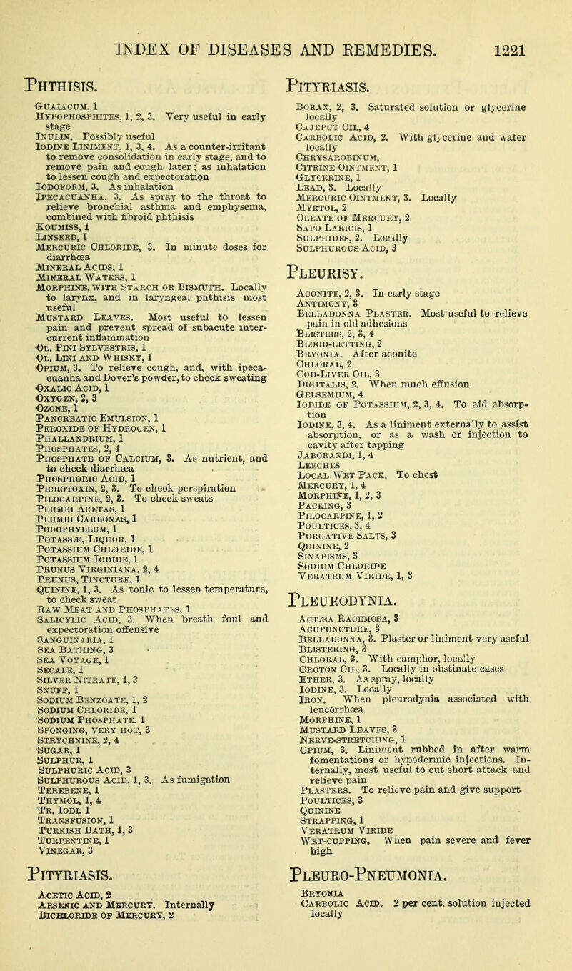 Phthisis. Pityriasis. GUAIACUM, 1 Hypofhosphites, 1, 2, 3. Very useful in early stage INULIN. Possibly useful Iodine Liniment, 1, 3, 4. As a counter-irritant to remove consolidation in early stage, and to remove pain and cough later; as inhalation to lessen cough and expectoration Iodoform, 3. As inhalation Ipecacuanha, 3. As spray to the throat to relieve bronchial asthma and emphysema, combined with fibroid phthisis Koumiss, 1 Linseed, 1 Mercubic Chloride, 3. In minute doses for diarrhoea Mineral Acres, 1 Mineral Waters, 1 Morphine, with Starch or Bismuth. Locally to larynx, and in laryngeal phthisis most useful Mustard Leaa^es. Most useful to lessen pain and prevent spread of subacute inter- current inflammation Ol. Pini Sylvestris, 1 Ol. Lini and Whisky, 1 Opium, 3. To relieve cough, and, with ipeca- cuanha and Dover's powder, to check sweating OxAHC Acid, 1 Oxygen, 2, 3 Ozone, 1 Pancreatic Emulsion, 1 Peroxide of HYOBOujiN, 1 Phallandrium, 1 Phosphates, 2, 4 Phosphate op Calcium, 3. As nutrient, and to check diarrhoea Phosphoric Acid, 1 PiCROTOXiN, 2, 3. To check perspiration Pilocarpine, 2, 3. To check sweats Plumbi Acetas, 1 Plumbi Carbonas, 1 Podophyllum, 1 PoTASSvE, Liquor, 1 Potassium Chloride, 1 Potassium Iodide, 1 Pbunus Yirginiana, 2, 4 Prunus, Tincture, 1 Quinine, 1, 3. As tonic to lessen temperature, to check sweat Eaw Meat and Phosphates, 1 •Salicylic Acid, 3. When breath foul and expectoration offensive Sanguinaria, 1 Sea Bathing, 3 -Sea Voyage, 1 Secalb, 1 Silver Nitrate, 1,3 Snuff, 1 Sodium Benzoate, 1, 2 Sodium Chloride, 1 Sodium Phosphate, 1 Sponging, very hot, 3 Strychnine, 2, 4 Sugar, 1 Sulphur, 1 Sulphuric Acid, 3 Sulphurous Acid, 1, 3. As fumigation Terebene, 1 Thymol, 1, 4 Tr. Iodi, 1 Transfusion, 1 Turkish Bath, 1, 3 Turpentine, 1 Vinegar, 3 Pityriasis. Borax, 2, 3. Saturated solution or glycerine locally Cajhput Oil, 4 Carbolic Acid, 2. With glycerine and water locally Chrysarobinum, Citrine Ointment, 1 Glycerine, 1 Lead, 3. Locally Mercuric Ointment, 3. Locally Myrtol, 2 Oleate of Mercury, 2 Sapo Laricis, 1 Sulphides, 2. Locally Sulphurous Acid, 3 Pleurisy. Aconite, 2, 3. In early stage Antimony, 3 Belladonna Plaster. Most useful to relieve pain in old adhesions Blisters, 2, 3, 4 Blood-letting, 2 Bryonia. After aconite Chloral, 2 Cod-Liver Oil, 3 Digitalis, 2. When much effusion Gelsemium, 4 Iodide op Potassium, 2, 3, 4. To aid absorp- tion Iodine, 3, 4. As a liniment externally to assist absorption, or as a wash or injection to cavity alter tapping Jaborandi, 1, 4 Leeches Local Wet Pack. To chest Mercury, 1, 4 MorphUte, 1, 2, 3 Packing, 3 Pilocarpine, 1, 2 Poultices, 3, 4 Purgative Salts, 3 Quinine, 2 Sinapisms, 3 Sodium Chloride Veratrum Viride, 1, 3 Pleurodynia. ACT^A Racemosa, 3 Acupuncture, 3 Belladonna, 3. Plaster or liniment very useful Blistering, 3 Chloral, 3. With camphor, locally Croton Oil, 3. Locally in obstinate cases Ether, 3. As spray, locally Iodine, 3. Locally Iron. When pleurodynia associated with leucorrhoea Morphine, 1 Mustard Leavf.s, 3 Ner^te-stretching, 1 Opium, 3. Liniment rubbed in after warm fomentations or hypodermic injections. In- ternally, most useful to cut short attack and relieve pain Plasters. To relieve pain and give support Poultices, 3 Quinine Strapping, 1 Veratrum Viride Wet-cupping. When pain severe and fever high Pleuro-Pneumonia. Acetic Acid, 2 Bryonia Arsenic and Mercury. Internally Carbolic Acid. 2 per cent, solution injected BiCBiiORrDE of Mercury, 2 locally