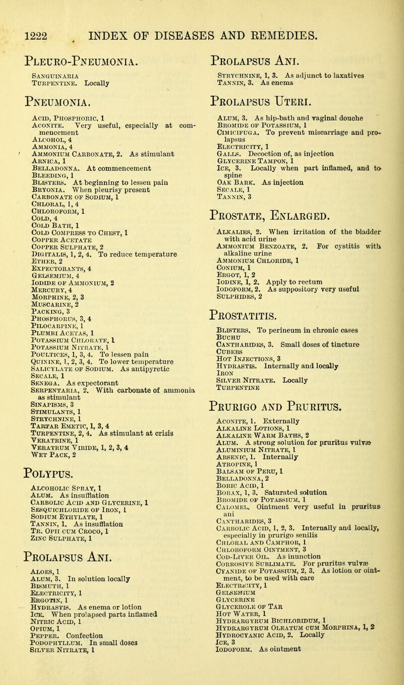 Pleuro-Pneumoma. Sanguinaria TuBPEXTixE. Locally Pneumonia. Acid, PnosPHorjc, 1 Aconite. Very useful, especially at com- mencement Alcohol, 4 Ammonia, 4 / Ammonium Carbonate, 2. As stimulant Arnica, 1 Belladonna. At commencement Bleeding, 1 Blisters. At beginning to lessen pain Bryonia. When pleurisy present Carbonate of Sodium, 1 Chloral, 1, 4 Chloroform,1 Cold,4 Cold Bath, 1 Cold Compress to Chest, 1 Copper Acetate Copper Sulphate, 2 DiGiTALLS, 1, 2, 4. To reduce temperature Ether, 2 Expectorants, 4 Gelsemium, 4 Iodide of Ammonium, 2 Mercury, 4 Morphine, 2, 3 Muscarine, 2 Packing, 3 Phosphorus, 3, 4 Pilocarpine, 1 Plumbi Acetas, 1 Potassium Chloisate, 1 Potassium Nitrate, I Poultices, 1, 3, 4. To lessen pain Quinine, I, 2, 3, 4. To lower temperature Salicylate of Sodium. As antipyretic Sec ALE, 1 Senega. As expectorant Serpentaria, 2. With carbonate of ammonia as stimulant Sinapisms, 3 Stimulants, 1 Strychnine, 1 Tartar Emetic, 1, 3, 4 Turpentine, 2, 4. As stimulant at crisis Veratbine, 1 Veratrum Viride, 1, 2, 3, 4 Wet Pack, 2 Polypus. Alcoholic Spray, 1 Alum. As insufflation Carbolic Acid and GtLycerine, 1 Sesquichloride of Iron, 1 Sodium Ethylate, 1 Tannin, 1. As insufflation Tr. Opii cum Croco, 1 Zinc Sulphate, 1 Prolapsus Ani. Aloes, 1 Alum, 3. In solution locally Bismuth, 1 Electricity, I Ergotin, 1 Hydrastis. As enema or lotion Ice. When prolapsed parts inflamed Nitric Acid, 1 Opium, 1 Pepper. Confection Podophyllum. In small doses Silver Nitrate, I Prolapsus Anl Strychnine, 1, 3. As adjunct to laxatives Tannin, 3. As enema Prolapsus Uteri. Alum, 3. As hip-bath and vaginal douche Bromide op Potassium, 1 Cimicifuga. To prevent miscarriage and pro- lapsus Electricity, 1 G-ALLS. Decoction of, as injection G-LYCERiNE Tampon, 1 Ice, 3. Locally when part inflamed, and to spine Oak Bark. As injection Secale, 1 Tannin, 3 Prostate, Enlarged. Alkalies, 2. When irritation of the bladder with acid urine Ammonium Benzoate, 2. For cj-stitis with alkaline urine Ammonium Chloride, 1 CONIUM, 1 Ergot, 1, 2 Iodine, 1, 2. Apply to rectum Iodoform, 2. As suppository very useful Sulphides, 2 Prostatitis. Blisters. To perineum in chronic cases Buchu Cantharides, 3. Small doses of tincture Cubebs Hot Injections, 3 Hydrastis, Internally and locally Iron Silver Nitrate. Locally Turpentine Prurigo and Pruritus. Aconite, I. Externally Alkaline Lotions, 1 Alkaline Warm Baths, 2 Alum. A strong solution for pruritus vulvaa Aluminium Nitrate, 1 Arsenic, 1. Internally Atropine, 1 Balsam op Peru, 1 Belladonna, 2 Boric Acid, 1 Borax, 1, 3. Saturated solution Bromide of Potassium, 1 Calomel. Ointment very useful in pruritus ani Caxtharidbs, 3 Carbolic Acid, 1, 2, 3. Internally and locally, especially in prurigo senilis Chloral and Camphor, 1 Chloroform Ointment, 3 CoD-LiVER Oil. As inunction Corrosive Sublimate. Por pruritus vulvse Cyanide of Potassium, 2, 3. As lotion or oint- ment, to be used with care Electricity, 1 g-elsemium . Glycerine Glycerole of Tar Hot Water, 1 Hydrargyrum Bichloridum, 1 Hydrargyrum Oleatum cum Morphina, 1, 2 Hydrocyanic Acid, 2. Locally Ice, 3 Iodoform. As ointment