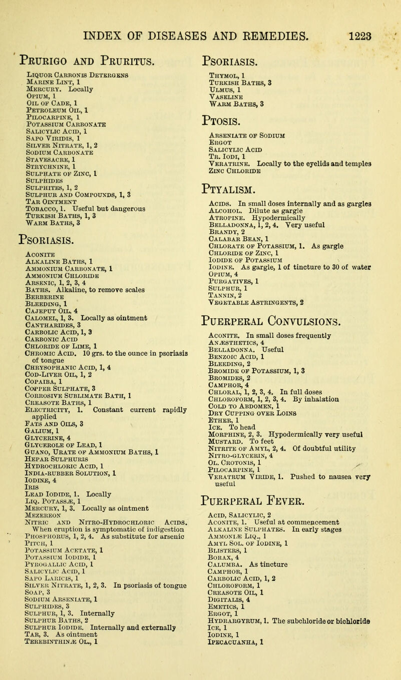 Prukigo and Pkuritus. Liquor Carbonis Detergsns . Marine Lint, 1 Mercury. Locally Opium, 1 Oil of Cade, 1 Petroleum Oil, 1 Pilocarpine, 1 Potassium Carbonate Salicylic Acid, 1 Sapo Viridis, 1 Silver Nitrate, 1, 2 Sodium Carbonate Staves AC RE, 1 Strychnine, 1 Sulphate op Zinc, 1 Sulphides Sulphites, 1, 2 Sulphur and Compounds, 1, 3 Tar Ointment Tobacco, 1. Useful but dangerous Turkish Baths, 1, 3 Warm Baths, 3 Psoriasis. Aconite Alkaline Baths, 1 Ammonium Carbonate, 1 Ammonium Chloride Arsenic, 1, 2, 3, 4 Baths. Alkaline, to remove scales Berberinb Bleeding, 1 Cajeput Oll, 4 Calomel, 1, 3. Locally as ointment Cantharides, 3 Carbolic Aero, 1, 3 Carbonic Acid Chloride of Lime, 1 Chromic Acid. 10 grs. to the ounce in psoriasis of tongue Chrysophanic Acid, 1, 4 CoD-Ln^ER Oil, 1, 2 Copaiba, 1 Copper Sulphate, 3 Corrosive Sublimate Bath, 1 Creasote Baths, 1 Electricity, 1. Constant current rapidly applied Pats and Oils, 3 Galium, 1 Glycerine, 4 Glycerole op Lead, 1 Guano, Urate op Ammonium Baths, 1 Hepar Sulphuris Hydrochloric Acid, 1 India-rubber Solution, 1 Iodine, 4 Iris Lead Iodide, 1. Locally LiQ. Potass^, 1 Mercury, 1, 3. Locally as ointment Mezereon Nitric and Nitro-Hydrochloric Acids. When eruption is symptomatic of indigestion Phosphorus, 1, 2, 4. As substitute for arsenic Pl'J'CH, 1 Pot.assium Acetate, 1 PoTAt^siuM Iodide, 1 Pyrogallic Acid, 1 Salicylic Acid, 1 Sapo Laricis, 1 Silver Nitrate, I, 2, 3. In psoriasis of tongue Soap, 3 Sodium Arseniate, 1 Sulphides, 3 Sulphur, 1, 3. Internally Sulphur Baths, 2 Sulphur Iodide. Internally and externally Tar, 3. As ointment Terebinthin^ Ol., 1 Psoriasis. Thymol, 1 Turkish Baths, 3 Ulmus, 1 Vaseline Warm Baths, 3 Ptosis. Arsenlate of Sodium Ergot Salicylic Acid Tr. Iodi, 1 Veratrine. Locally to the eyelids and temples Zinc Chloridb Ptyalism. Acids. In small doses internally and as gargles Alcohol. Dilute as gargle Atropine. Hypodermically Belladonna, 1, 2,4. Very useful Brandy, 2 Calabar Bean, 1 Chlorate op Potassium, 1. As gargle Chloride op Zinc, 1 Iodide of Potassium Iodine. As gargle, 1 of tincture to 30 of water Opium, 4 Purgatives, 1 Sulphur, 1 Tannin, 2 Vegetable Astringents, 2 Puerperal Convulsions. Aconite. In small doses frequently Anesthetics, 4 Belladonna. Useful Benzoic Acid, 1 Bleeding, 2 Bromide op Potassium, 1, 3 Bromides, 2 Camphor, 4 Chloral, 1, 2, 3, 4. In full doses Chloroform, 1, 2, 3, 4. By inhalation Cold to Abdomen, 1 Dry Cupping over Loins Ether, 1 Ice. To head Morphine, 2, 3. Hypodermically very useful Mustard. To feet Nitrite of Amyl, 2, 4. Of doubtful utility NiTRO-GLYCERIN, 4 Ol. Crotonis, 1 Pilocarpine, I Veratrum Viride, 1. Pushed to nausea very useful Puerperal Fever. Acid, Salicylic, 2 Aconite, 1. Useful at commencement Alkaline Sulphates. In early stages AMMONI-3i Liq., 1 Amyl Sol. op Iodine, 1 Blisters, 1 Borax, 4 Calumba. As tincture Camphor, 1 Carbolic Acid, 1, 2 Chloroform, 1 Creasote Oil, 1 Digitalis, 4 Emetics, 1 Ergot, 1 Hydrargyrum, 1. The subchloride or bioMoride Ice, 1 Iodine, 1 Ipecacuanha, 1