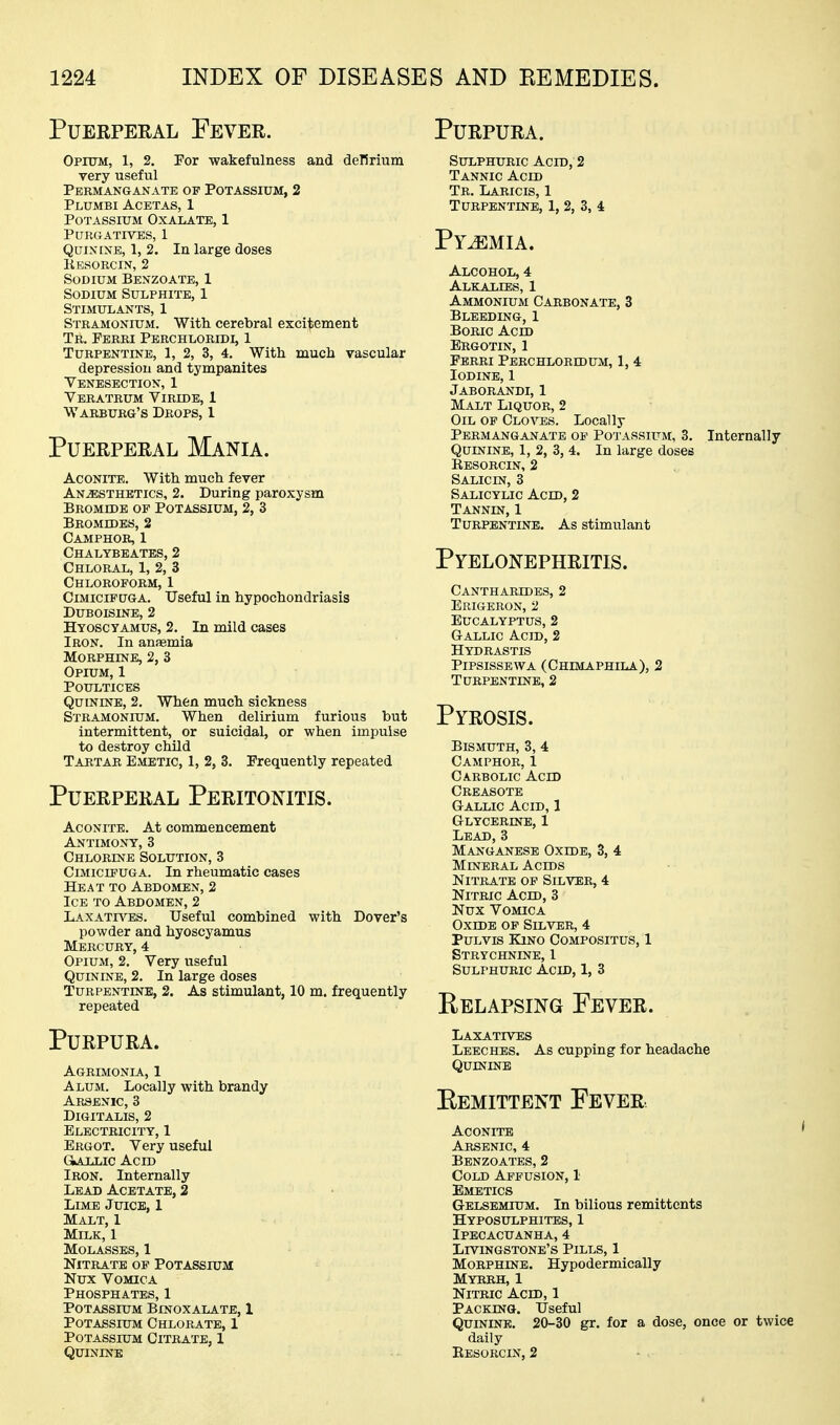 PuEEPERAL Fever. Opittm, 1, 2. Por wakefulness and delirium very useful Permanganate of Potassium, 2 Plumbi Acetas, 1 Potassium Oxalate, 1 Purgatives, 1 QuixiNB, 1, 2. In large doses Kesorcin, 2 Sodium Benzoate, 1 Sodium Sulphite, 1 Stimulants, 1 Stramonium. With, cerebral excitement Tr. Pbrri Perchloridi, 1 Turpentine, 1, 2, 3, 4. With much vascular depression and tympanites Yenesection, 1 Veratrum Viride, 1 Warburg's Drops, 1 Puerperal Mania. Aconite. With much fever ANiESTHETics, 2. During paroxysm Bromide of Potassium, 2, 3 Bromides, 2 Camphor, 1 Chaltbeates, 2 Chloral, 1, 2, 3 Chloroform, 1 CnaiciFUGA. Useful in hypochondriasis DUBOISINE, 2 Hyoscyamus, 2. In mild cases Iron, In anasmia Morphine, 2, 3 Opium, 1 Poultices Quinine, 2. When mucli sickness Stramonium. When delirium furious but intermittent, or suicidal, or when impulse to destroy child Tartar Emetic, 1, 2, 3. Frequently repeated Puerperal Peritonitis. Aconite. At commencement Antimony, 3 Chlorine Solution, 3 CiMiciPUGA. In rheumatic cases Heat to Abdomen, 2 Ice to Abdomen, 2 Laxath'^is. Useful combined with Dover's powder and hyoscyamus Mercury, 4 Opium, 2. Very useful Quinine, 2. In large doses Turpentine, 2. As stimulant, 10 m. frequently repeated Purpura. Agrimonia, 1 Alum. Locally with brandy Arsenic, 3 Digitalis, 2 Electricity, 1 Ergot. Very useful GlALLIC Acid Iron. Internally Lead Acetate, 2 Lime Juice, I Malt, I Milk, 1 Molasses, 1 Nitrate of Potassium Nux Vomica Phosphates, 1 Potassium Binoxalate, 1 Potassium Chlorate, 1 Potassium Citrate, 1 Quinine Purpura. Sulphuric Acid, 2 Tannic Acid Tr. Laricis, 1 Turpentine, 1, 2, 3, 4 Pyjemia. Alcohol, 4 Alkalies, 1 Ammonium Carbonate, 3 Bleeding, 1 Boric Acid Ergotin, 1 Fbrri Perchloredum, 1, 4 Iodine, 1 Jaborandi, 1 Malt Liquor, 2 Oil of Cloves. Locally Permanganate of Potassium, 3. Internally Quinine, 1, 2, 3, 4. In large doses Resorcin, 2 Salicin, 3 Salicylic Acid, 2 Tannin, 1 Turpentine. As stimulant Pyelonephritis. Cantharides, 2 Erigeron, 2 Eucalyptus, 2 Gallic Acid, 2 Hydrastis Pipsissewa (Chimaphila), 2 Turpentine, 2 Pyrosis. Bismuth, 3, 4 Camphor, 1 Carbolic Acid Creasote Gallic Acid, 1 Glycerine, 1 Lead,3 Manganese Oxide, 3, 4 Mineral Acids Nitrate of Silver, 4 Nitric Acid, 3 Nux Vomica Oxide op Silver, 4 PuLvis Kino Compositus, 1 Strychnine, 1 Sulphuric Acid, 1, 3 Relapsing Fever. Laxatives Leeches. As cupping for headache Quininb Eemittent Fever Aconite Arsenic, 4 Benzoates, 2 Cold Affusion, 1 Emetics Gelsemium. In bilious remittents Hyposulphites, 1 Ipecacuanha, 4 Livingstone's Pills, 1 Morphine. Hypodermically Myrrh, 1 Nitric Acid, 1 Packing. Useful Quinine. 20-30 gr. for a dose, once or twice daily Eesorcin, 2