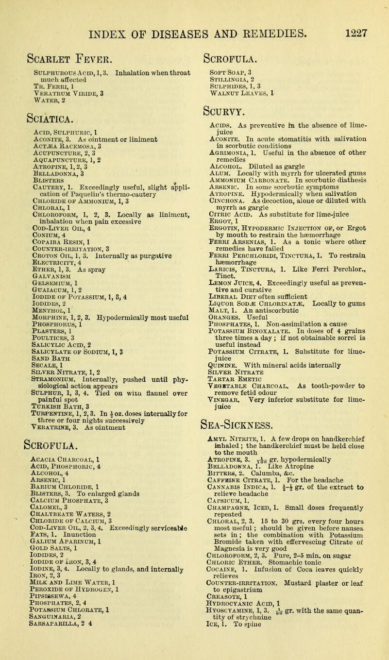 Scarlet Fever. Scrofula. Sulphurous Acid, 1,3, Inhalation when throat much afEected Tr. Ferri, 1 Veratrum VnuDE, 3 Water, 2 Sciatica. Acid, Sulphuric, 1 Aconite, 3. As oiutment or liniment AcT^A Eacemosa, 3 Acupuncture, 2, 3 Aquapunctuke, 1, 2 Atropine, 1,2, 3 Belladonna, 3 Blisters ^ Cautery, 1. Exceedingly useful, slight appli- cation of Paquelin's thermo-cautery Chloride op Ammonium, 1, 3 Chloral, 1 Chloroform, 1, 2, 3. Locally as liniment, inhalation when pain excessive Cod-Liver Oil, 4 CONIUM, 4 Copaiba Resin, 1 Counter-irritation, 3 Croton Oil, 1, 3. Internally as purgative Electricity, 4 Ether, 1, 3. As spray Galvanism GrELSKMIUM, 1 Guaiacum, 1, 2 Iodide of Potassium, 1, 8y 4 Iodides, 2 Menthol, 1 Morphine, 1,2, S. Hypodermically most useful Phosphorus, 1 Plasters, 1 Poultices, 3 Salicylic Acid, 2 Salicylate of Sodium, I, 3 Sand Bath Secale, 1 Silver Nitrate, 1, 2 Stramonium. Internally, pushed until phy- siological action appears Sulphur, 1, 3, 4. Tied on witu flannel over painful spot Turkish Bath, 3 Turpentine, 1, 2,3. In i oz. doses internally for three or four nights successively Veratrine, 3. As ointment Scrofula. Acacia Charcoal, 1 Acid, Phosphoric, 4 Alcohol, 4 Arsenic, 1 Barium Chloride, 1 Blisters, 3. To enlarged glands Calcium Phosphate, 3 Calomel, 3 Chalybeate Waters, 2 Chloride of Calcium, 3 Cod-Liver Oil, 2, 3,4. Exceedingly serviceable Fats, I. Inunction Galium Aparinum, I Gold Salts, 1 Iodides, 2 Iodide of ikon, 3, 4 Iodine, 3, 4. Locally to glands, and internally Iron, 2, 3 Milk and Lime Water, 1 Peroxide op Hydrogen, 1 Pipsissewa, 4 Phosphates, 2, 4 Potassium Chlorate, 1 Sanguinaria, 2 Sarsaparxlla, 2 4 Soft Soap, 3 Stillinoli, 2 Sulphides, 1, 3 Walnut Leaves, 1 Scurvy. Ac EDS. As preventive in the absence of lime- juice Aconite. In acute stomatitis with salivation in scorbutic conditions Agrimonia, 1. Useful in the absence of other remedies Alcohol. Diluted as gargle Alum. Locally with myrrh for ulcerated gums Ammonium Ca rbonate. In scorbutic diathesis Arsenic, In some scorbutic symptoms Atropine. Hypodermically when salivation Cinchona. As decoction, alone or diluted with myrrh as gargle Citric Acld. As substitute for lime-juice Ergot, 1 Ergotin, Hypodermic Injection of, or Ergot by mouth to restrain the liEemorrhage Ferri Arsenias, 1. As a tonic where other remedies have failed Ferri Perchloridi, Tinctura, 1. To restrain hasmorrhage Laricis, Tinctura, 1. Like Ferri Perchlor., Tinct. Lemon Juice, 4. Exceedingly useful as preven- tive and curative Liberal Diet often sufficient Liquor Sod^ Chlorinate. Locally to gums Malt, 1. An antiscorbutic Oranges, Useful Phosphates, 1. Non-assimilation a cause Potassium Binoxalate. In doses of 4 grains three times a day ; if not obtainable sorrel is useful instead Potassium Citrate, 1. Substitute for lime- juice Quinine. With mineral acids internally Silver Nitrate Tartar Emetic Vegetable Charcoal. As tooth-powder to remove fetid odour Vinegar. Very inferior substitute for lime- juice Sea-Sickness. Amyl Nitrite, 1. A few drops on handkerchief inhaled ; the handkerchief must be held close to the mouth Atropine, 3. S^- hypodermically Belladonna, 1. Like Atropine Bitt'ers, 2. Calumba, &c. Caffeine Citrate, 1. For the headache Cannabis Indica, 1. ^-^ gr. of the extract to relieve headache Capsicum, 1. Champagne, Iced, 1. Small doses frequently repeated Chloral, 2, 3. 15 to 30 grs. every four hours most useful; should be given before nausea sets in; the combination with Potassium Bromide taken with effervescing Citrate of Magnesia is very good Chloroform, 2, 3. Pure, 2-5 min, on sugar Chloric Ether. Stomachic tonic Cocaine, 1. Infusion of Coca leaves quickly i-elieves Counter-irritation. Mustard plaster or leaf to epigastrium Creasote, 1 Hydrocyanic Acid, 1 Hyoscyamine, 1, 3. gr. with the same quan- tity of strychnine Ice, 1. To spine