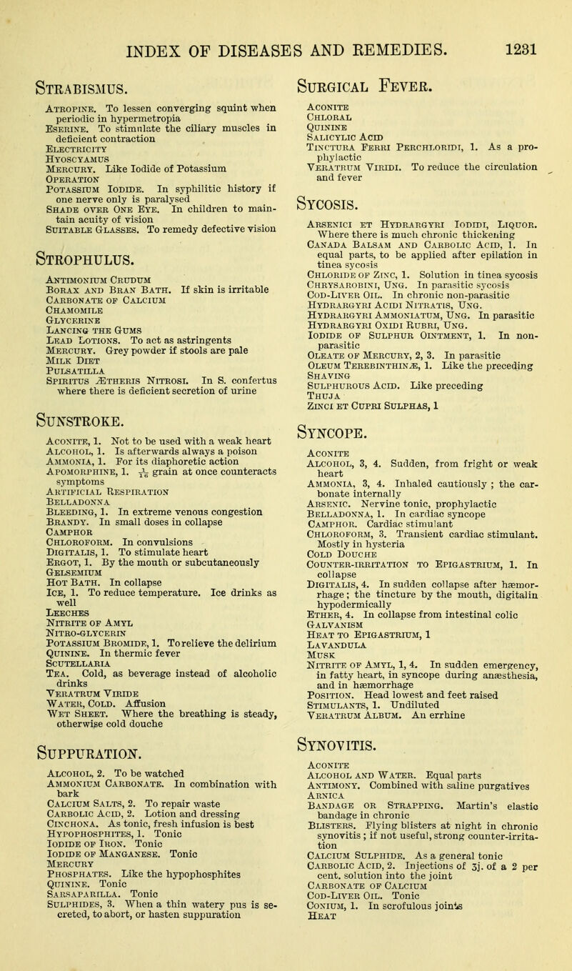 INDEX OF Strabismus. Atropine. To lessen converging sqiiint when periodic in hypermetropia EsERiNE. To stimulate the ciliary muscles in deficient contraction Electricity Hyoscyamus Mercury. Like Iodide of Potassium Operation Potassium Iodide. In syphilitic history if one nerve only is paralysed Shade over One Eye. In children to main- tain acuity of vision Suitable Glasses. To remedy defective vision Strophulus. Antimonium Crudum Borax and Bran Bath. If skin is irritable Carbonate of Calcium Chamomile Glycerine Lancing the Gums Lead Lotions. To act as astringents Mercury. Grey powder if stools are pale Milk Diet Pulsatilla Spiritus ^theris Nitrosl In S. confertus where there is deficient secretion of urine Sunstroke. Aconite, 1. Not to be used with a weak heart Alcohol, 1. Is afterwards always a poison Ammonia, 1. Por its diaphoretic action Apomorphine, 1. grain at once counteracts symptoms Artificial Respiration Belladonna Bleeding, 1. In extreme venous congestion Brandy. In small doses in collapse Camphor Chloroform. In convulsions Digitalis, 1. To stimulate heart Ergot, 1. By the mouth or subcutaneously Gblsemium Hot Bath. In collapse Ice, 1. To reduce temperature. Ice drinks as well Leeches Nitrite op Amyl NiTRO-GLYCERIN Potassium Bromide, 1. To relieve the delirium Quinine. In thermic fever Scutellaria Tea. Cold, as beverage instead of alcoholic drinks Veratrum Viride Water, Cold. Affusion Wet Sheet. Where the breathing is steady, otherwise cold douche Suppuration. Alcohol, 2. To be watched Ammonium Carbonate. In combination with bark Calcium Salts, 2. To repair waste Carbolic Acid, 2. Lotion and dressing Cinchona. As tonic, fresh infusion is best Hypophosphites, 1. Tonic Iodide op Iron. Tonic Iodide op Manganese. Tonic Mercury Phosphates. Like the hypophosphites Quinine. Tonic Sarsaparilla. Tonic Sulphides, 3. When a thin watery pus is se- creted, to abort, or hasten suppuration AND REMEDIES. 1231 Surgical Fever. Aconite Chloral Quinine Salicylic Acid TiN(ruRA Ferri Perchloridi, 1, As a pro- phylactic Veratrum Viridi. To reduce the circulation and fever Sycosis. Arsenici et Hydrargyri Iodidi, Liquor. Where there is much chronic thickening Canada Balsam and Carbolic Acid, 1. In equal parts, to be applied after epilation in tinea sycosis Chloride op Zfnc, 1. Solution in tinea sycosis Chrysarobini, Ung. In parasitic sycosis CoD-Ln^KR Oil. In chronic non-parasitic Hydrargyri Acidi Nitratis, Ung. Hydrargyri Ammoniatum, Ung. In parasitic Hydrargyri Oxidi Rubri, Ung. Iodide op Sulphur Ointment, 1. In non- parasitic Oleate op Mercury, 2, 3. In parasitic Oleum Terebinthin^, 1. Like the preceding Shaving Sulphurous Acid. Like preceding Thuja ZiNcx ET CupRi Sulphas, 1 Syncope. Aconite Alcohol, 3, 4. Sudden, from fright or weak heart Ammonia, 3, 4. Inhaled cautiously ; the car- bonate internally Arsenic. Nervine tonic, prophylactic Belladonna, 1. In cardiac syncope Camphor. Cardiac stimulant Chloroform, 3. Transient cardiac stimulant. Mostly in hysteria Cold Douche Counter-irritation to Epigastrium, 1. In collapse Digitalis, 4. In sudden collapse after haemor- rhage ; the tincture by the mouth, digital in hypodermically Ether, 4. In collapse from intestinal colic Galvanism Heat to Epigastrium, 1 Lavandula Musk Nitrite op Amyl, 1, 4. In sudden emergency, in fatty heart, in syncope during anaesthesia, and in haemorrhage Position. Head lowest and feet raised Stimulants, 1. Undiluted Veratrum Album. An errhine Synovitis. ACONITO Alcohol and Water. Equal parts Antimony. Combined with saline purgatives Arnica Bandage or Strapping. Martin's elastic bandage in chronic Blisters. Plying blisters at night in chronic synovitis ; if not useful, strong counter-irrita- tion Calcium Sulphide. As a general tonic Carbolic Acid, 2. Injections of 5j. of a 2 per cent, solution into the joint Carbonate op Calcium CoD-Ln^ER Oil. Tonic Conium, 1. In scrofulous jointis Heat