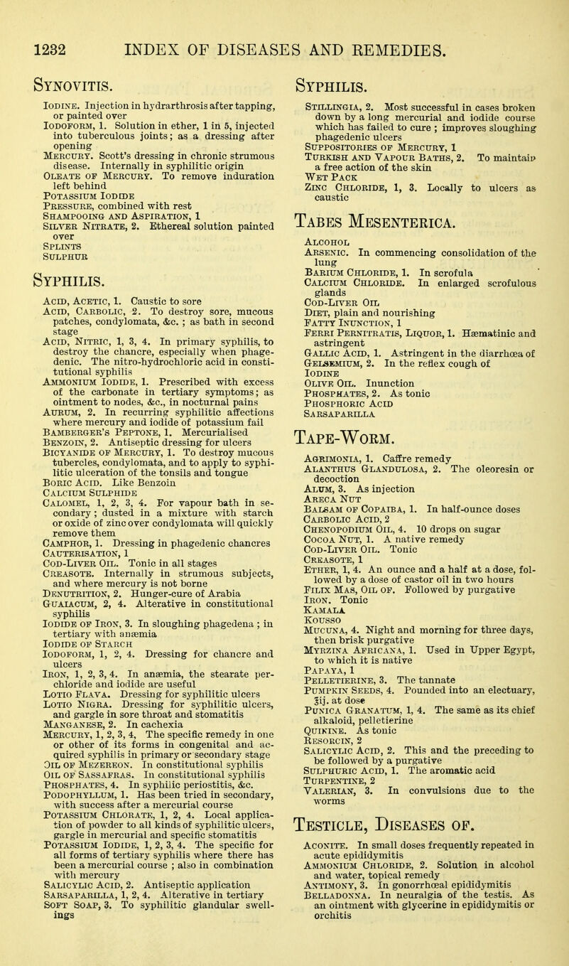 Synovitis. Iodine. Inj ection in hydrarthrosis after tapping, or painted over Iodoform, 1. Solution in ether, 1 in 5, injected into tuberculous joints; as a dressing after opening Mercury. Scott's dressing in chronic strumous disease. Internally in syphilitic origin Oleate of Mercury. To remove induration left behind Potassium Iodcdb Pressure, combined with rest SHAMPOOINa AND ASPIRATION, 1 SiM'TiR Nitrate, 2. Ethereal solution painted over Splints Sulphur Syphilis. Acid, Acetic, 1. Caustic to sore Acid, Carbolic, 2. To destroy sore, mucous patches, condylomata, &c. ; as bath in second stage Acid, Nitric, 1, 3, 4. In primary syphilis, to destroy the chancre, especially when phage- denic. The nitro-hydrochloric acid in consti- tutional syphilis Ammonium Iodide, 1. Prescribed with excess of the carbonate in tertiary symptoms; as ointment to nodes, &c., in nocturnal pains AuRUM, 2. In recurring syphilitic affections where mercury and iodide of potassium fail Bamberger's Peptone, 1. Mercurialised Benzoin, 2. Antiseptic dressing for ulcers BiCYANiDE OF MERCURY, 1. To destroy mucous tubercles, condylomata, and to apply to syphi- litic ulceration of the tonsils and tongue Boric Acid. Like Benzoin Calcium Sulphide Calomel, 1, 2, 3, 4. For vapour bath in se- condary ; dusted in a mixture with starch or oxide of zinc over condylomata will quickly remove them Camphor, 1. Dressing in phagedenic chancres Cauterisation, 1 Cod-Liver Oil. Tonic in all stages Creasote. Internally in strumous subjects, and where mercury is not borne Denutrition, 2. Hunger-cure of Arabia GrUAiACUM, 2, 4. Alterative in constitutional syphilis Iodide of Iron, 3. In sloughing phagedena ; in tertiary with anaemia Iodide op Starch Iodoform, 1, 2, 4. Dressing for chancre and ulcers Iron, 1, 2,3,4. In anaemia, the stearate per- chloride and iodide are useful LOTio Plava. Dressing for syphilitic ulcers LoTio Nigra. Dressing for syphilitic ulcers, and gargle in sore throat and stomatitis Manganese, 2. In cachexia Mercury, 1, 2, 3, 4, The specific remedy in one or other of its forms in congenital and ac- quired syphilis in primary or secondary stage Oil op Mezereon. In constitutional syphilis Oil op Sassafras. In constitutional syphilis Phosphates, 4. In syphiiic periostitis, &c. Podophyllum, 1. Has been tried in secondary, with success after a mercurial course Potassium Chlorate, 1, 2, 4. Local applica- tion of powder to all kinds of syphilitic ulcers, gargle in mercurial and specific stomatitis Potassium Iodide, 1, 2, 3, 4. The specific for all forms of tertiary syphilis where there has been a mercurial course ; also in combination with mercury Salicylic Acid, 2. Antiseptic application Sarsaparilla, 1, 2, 4. Alterative in tertiary Soft Soap, 3. To syphilitic glandular swell- ings Syphilis. Stillingia, 2. Most successful in cases broken down by a long mercurial and iodide course which has failed to cure ; improves sloughing phagedenic ulcers Suppositories op Mercury, 1 Turkish and Vapour Baths, 2. To maintain a free action of the skin Wet Pack Zinc Chloride, 1, 3. Locally to ulcers as caustic Tabes Mesenterica. Alcohol Arsenic. In commencing consolidation of the lung Barium Chloride, 1. In scrofula Calcium Chloride. In enlarged scrofulous glands CoD-Ln^ER Oil Diet, plain and nourishing Fatty Inunction, 1 Ferri Pernitratis, Liquor, 1. Haematinic and astringent Gallic Acid, 1. Astringent in the diarrhoea of G-ELSEMIUM, 2. In the reflex cough of Iodine Olive Oil. Inunction Phosphates, 2. As tonic Phosphoric Acid Sarsaparilla Tape-Worm. Agrimonia, 1, Caffire remedy Alanthus Glandulosa, 2. The oleoresia or decoction Alum, 3. As injection Areca Nut Balsam of Copaiba, 1. In half-ounce doses Carbolic Acid, 2 Chenopodium Oil, 4. 10 drops on sugar Cocoa Nut, 1. A native remedy Cod-Liver Oil, Tonic Creasote, 1 Ether, 1, 4. An ounce and a half at a dose, fol- lowed by a dose of castor oil in two hours FiLix Mas, Oil op. Followed by purgative Iron, Tonic Kamala Kousso Mucuna, 4. Night and morning for three days, then brisk purgative Myrzina Africana, 1. Used in Upper Egypt, to which it is native Papaya, 1 Pelletierine, 3. The tannate Pumpkin Seeds, 4. Pounded into an electuary, §ij. at dose PuNiCA Granatum, 1, 4. The same as its chief alkaloid, pelletierine Quinine. As tonic Resorcin, 2 Salicylic Acid, 2. This and the preceding to be followed by a purgative Sulphuric Acid, 1. The aromatic acid Turpentine, 2 Valerian, 3. In convulsions due to the worms Testicle, Diseases op. Aconite. In small doses frequently repeated in acute epididymitis Ammonium Chloride, 2. Solution in alcohol and water, topical remedy Antimony, 3, In gonorrhceal epididymitis Belladonna, In neuralgia of the testis. As an ointment with glycerine in epididymitis or orchitis