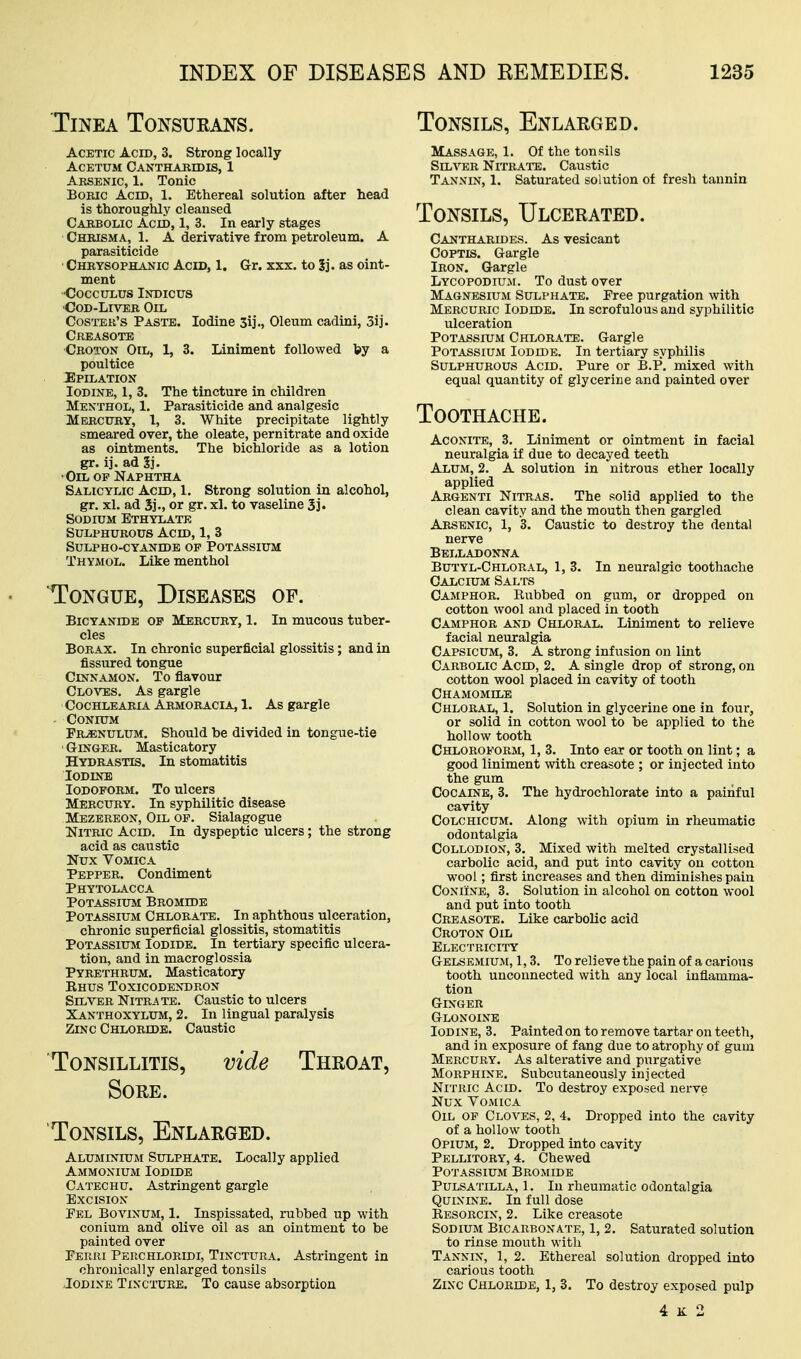 Tinea Tonsurans. Acetic Acid, 3. Strong locally ACETUM Canthabidis, 1 Aesenic, 1. Tonic Boric Acid, 1. Ethereal solution after head is thoroughly cleansed Cabbolic Acid, 1, 3. In early stages Chrisma, 1. A derivative from petroleum. A parasiticide Chbysophanic Acid, 1. Gr. xxx. to 5j. as oint- ment •CoccuLUS Indicus •CoD-LrvTEB Oil Costeb's Paste. Iodine 3ij., Oleum cadini, 3ij. Creasote Cboton Oil, 1, 3. Liniment followed by a poultice 2]PILATI0N Iodine, 1, 3. The tincture in children Menthol, 1. Parasiticide and analgesic Mebcury, 1, 3. White precipitate lightly smeared over, the oleate, pernitrate and oxide as ointments. The bichloride as a lotion gr. ij. ad Sj. •Oil of Naphtha Salicylic Acid, 1. Strong solution in alcohol, gr. xl. ad S]., or gr. xl. to vaseline 5]. Sodium Bthylate Sulphurous Acid, 1, 3 sulpho-cyaxide of potassium Thymol. Like menthol Tongue, Diseases op. BiCYANiDB OP Mercury, 1. In mucous tuber- cles Borax. In chronic superficial glossitis; and in fissured tongue Cinnamon. To flavour Clo%':es. As gargle Cochleaeia Armoracia, 1. As gargle CONIUM Frenulum. Should be divided in tongue-tie ' GriNGER. Masticatory Hydrastis. In stomatitis Iodine Iodoform. To ulcers Mercury. In syphilitic disease Mbzbreon, Oil op. Sialagogue Nitric Acid. In dyspeptic ulcers; the strong acid as caustic Nux Vomica Pepper. Condiment Phytolacca Potassium Bromide Potassium Chlorate. In aphthous ulceration, chronic superficial glossitis, stomatitis Potassium Iodide. In tertiary specific ulcera- tion, and in macroglossia Pyrethrum. Masticatory Ehus Toxicodendron SrL\T;R Nitrate. Caustic to ulcers Xanthoxylum, 2. In lingual paralysis Zinc Chloride. Caustic Tonsillitis, vide Throat, Sore. Tonsils, Enlarged. Aluminium Sulphate. Locally applied Ammonium Iodide Catechu. Astringent gargle Excision Pel Bovinum, 1. Inspissated, rubbed up with conium and olive oil as an ointment to be painted over Perri Perchloridi, Tinctura. Astringent in chronically enlarged tonsils JoDiNE Tincture. To cause absorption Tonsils, Enlarged. Massage, 1. Of the tonsils Silver Nitrate. Caustic Tannin, 1. Saturated solution of fresh tannin Tonsils, Ulcerated. Cantharides. As vesicant Coptis. Gargle Iron. Gargle Lycopodium. To dust over Magnesium Sulphate. Pree purgation with Mercuric Iodide. In scrofulous and syphilitic ulceration Potassium Chlorate. Gargle Potassium Iodide. In tertiary syphilis Sulphurous Acid. Pure or B.P. mixed with equal quantity of glycerine and painted over Toothache. Aconite, 3. Liniment or ointment in facial neuralgia if due to decayed teeth Alum, 2. A solution in nitrous ether locally applied Argenti Nitras. The solid applied to the clean cavity and the mouth then gargled Arsenic, 1, 3. Caustic to destroy the dental nerve Belladonna Butyl-Chloral, 1, 3. In neuralgic toothache Calcium Salts Camphor. Rubbed on gum, or dropped on cotton wool and placed in tooth Camphor and Chloral. Liniment to relieve facial neuralgia Capsicum, 3. A strong infusion on lint Carbolic Acid, 2. A single drop of strong, on cotton wool placed in cavity of tooth Chamomile Chloral, 1. Solution in glycerine one in four, or solid in cotton wool to be applied to the hollow tooth Chloroform, 1, 3. Into ear or tooth on lint; a good liniment with creasote ; or injected into the gum Cocaine, 3. The hydrochlorate into a painful cavity Colchicum. Along with opium in rheumatic odontalgia Collodion, 3. Mixed with melted crystallised carbolic acid, and put into cavity on cotton wool; first increases and then diminishes pain CoNiiNE, 3. Solution in alcohol on cotton wool and put into tooth Creasote. Like carbolic acid Croton Oil Electricity Gelsemium, 1,3. To relieve the pain of a carious tooth unconnected with any local inflamma- tion Ginger Glonoine Iodine, 3. Painted on to remove tartar on teeth, and in exposure of fang due to atrophy of gum Mercury. As alterative and purgative Morphine. Subcutaneously injected Nitric Acid. To destroy exposed nerve Nux VOAIICA Oil op Cloves, 2, 4. Dropped into the cavity of a hollow tooth Opium, 2, Dropped into cavity Pellitory, 4. Chewed Potassium Bromide Pulsatilla, 1. lu rheumatic odontalgia Quinine. In full dose Eesorcin, 2. Like creasote Sodium Bicarbonate, 1, 2. Saturated solution to rinse mouth with Tannin, 1, 2. Ethereal solution dropped into carious tooth Zixc Chloride, 1, 3. To destroy exposed pulp 4 K 2