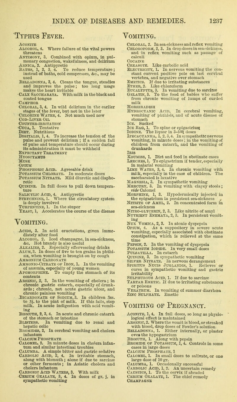 Typhus Fever. Vomiting. Aconite Alcohol, 4. Where failure of the vital powers threatens Antimony, 3. Combined with opium, in pul- monary congestion, wakefulness, and delirium Abnica, 2. Antipyretic Baths, 1, 2, 3, 4. To reduce temperature; instead of baths, cold compresses, &c., may be used Belladonna, 3, 4. Cleans the tongue, steadies and improves the pulse; too long usage makes the heart irritable Calx Saccharata. With milk in the black and coated tongue Camphor Chloral, 3, 4. In wild delirium in the earlier stages of the fever, but not in the later Chlorine Water, 4. Not much used now Cod-Liver Oil Counter-irritation CucA, 1, Tentative Diet. Nutritious Digitalis, 1, 4. To increase the tension of the pulse and prevent delirium ; if a sudden fall of pulse and temperature should occur during its administration it must be withheld Expectant Treatment Hyosctamus Musk Opium Phosphoric Acid. Agreeable drink Potassium Chlora™. In moderate doses Potassium Nitrate. Mild diuretic and diapho- retic Quinine. In full doses to pull down tempera- ture Salicylic Acid, 4. Antipyretic Strychnine, 1. Where the circulatory system is deeply involved Turpentine, 1. In the stupor Yeast, 1, Accelerates the course of the disease Vomiting. Acids, 3. In acid eructations, given imme- diately after food Alcohol, 2. Iced champagne, in sea-sickness, &c. Hot brandy is also useful Alkalies, 2. Especially effervescing drinks Alum, 3. In doses of five to ten grains in phthi- sis, when vomiting is brought on by cough Ammonium Carbonate Ammonio-Citrate of Iron, 1. In the vomiting of anaemia, especially of young women Apomorphine. To empty the stomach of its contents Arsenic, 2, 3. In the vomiting of cholera ; in chronic gastric catarrh, especially of drunk- ards ; chronic, not acute gastric ulcer, and chronic paLaless vomiting Bicarbonate of Sodium, 3. In children 3ss. to 3j. to the pint of milk. If this fails, stop milk. In acute indigestion with acid vomit- ing Bismuth, 2, 3, 4. In acute and chronic catarrh of the stomach or intestine Blisters. In vomiting due to renal and hepatic colic Bromides, 2, In cerebral vomiting and cholera infantum Calcium Phosphate Calomel, 2. In minute doses in cholera infan- tum and similar intestinal troubles Calumba. a simple bitter and gastric sedative Carbolic Acid, 2, 4. In irritable stomach, along with bismuth ; alone if due to sarcinse or other ferments ; in Asiatic cholera and cholera infantum Carbonic Acid Waters, 3. With milk Cerium Oxalate, 3, 4. In doses of gr. j. in sympathetic vomiting Chloral, 2. In sea-sickness and reflex vomiting Chloroform, 2, 3. In drop doses in sea-sickness, and in reflex vomiting such as passage of calculi Cocaine Creasote. Like carbolic acid Electricity, 1. In nervous vomiting the con- stant current positive pole on last cervical vertebra, and negative over stomach Emetics. If due to irritating substances Ether, 2. Like chloroform Eucalyptus, 3. In vomiting due to sarciufe G-elatin, 3. To the food of babies who suffer from chronic vomiting of lumps of curded milk Horseradish Hydrocyanic Acid. In cerebral vomiting, vomiting of phthisis, and of acute disease of stomach Ice. Sucked Ice Bag, 1. To spine or epigastrium Iodine. The liquor in 3-5 in. doses Ipecacuanha, 1, 2, 3,4. In sympathetic nervous vomiting, in minute doses; in the vomiting of children from catarrh, and the voniiting of drunkards Iris Koumiss, 1. Diet and food in obstinate cases Leeches, 1. To epigastrium if tender, especially in malarial vomiting Lime Water, 3, 4. In chronic vomiting with milk, especially in the case of children. The saccharated is laxative Magnesia, 3. In sympathetic vomiting Mercury, 3. In vomiting with clayey stools ; vide Calomel Morphine, 1, 3. Hypodermically injected in the epigastrium in persistent sea-sickness Nitrite of Amyl, 2. In concentrated form in sea-sickness Nitro-glycerin, 2, 3. Like nitrite of amyl Nutrient Enemata, 2, 3. In persistent vomit- ing Nux Vomica, 2, 3. In atonic dyspepsia Opium, 4. As a suppository in severe acute vomiting, especially associated with obstinate constipation, which is relieved at the same time Pepsin, 2. In the vomiting of dyspepsia Potassium Iodide. In very small doses Pulsatilla. In catarrh Quinine, 3. In sympathetic vomiting Silver Nitrate. In nervous derangement Spiritus Nucis Juglandis, 1. Believes or cures in sympathetic vomiting and gastric iiTitability Sulphurous Acid, 1. If due to sarcinte Tartar Emetic. If due to irritating substances or poisons Yeratrum. In vomiting of summer diarrhoea Zinc Sulphate. Emetic Vomiting of Pregnancy. Aconite, 1, 4. In full doses, so long as physio- logical effect is maintained Arsenic, 2. Where the vomit is blood, or streaked with blood, drop doses of Fowler's solution Belladonna, 1. Either internally, or plaster oveB the hypogastrium Bismuth, 1. Along with pepsin Bromide of Potassium, I, 4. Controls in some cases in large doses Calcium Phosphate, 1 Calomel, 1. In small doses to salivate, or one large dose of 10 gr. Calumba, 1. Occasionally successful Carbolic Acid, 1, 2. An uncertain remedy Caustics, 1. To the cervix if abraded Cerium Oxalate, 1. The chief remedy Champagne
