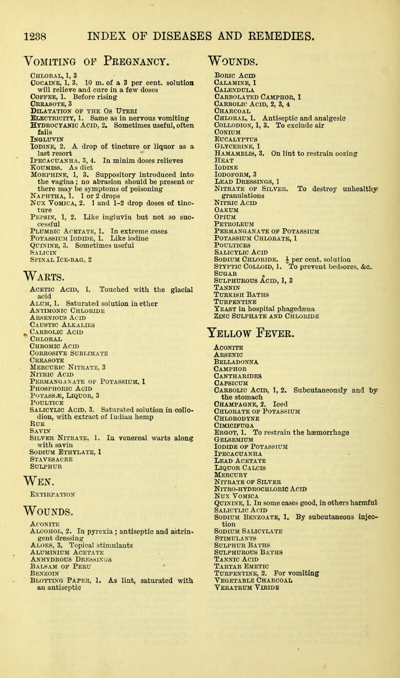 Vomiting of Pregnancy. Chloral, 1, 3 CocAiNB, 1, 3. 10 m. of a 3 per cent, solution will relieve and cure in a few doses Coffee, 1. Before rising Creasote, 3 Dilatation of the Os Uteri Electricity, 1. Same as in nervous vomiting Hydrocyanic Acid, 2, Sometimes useful, often fails iNGLtrVIN Iodine, 2. A drop of tincture or liquor as a last resort Ipecacuanha, 3, 4. In minim doses relieves Koumiss. As diet Morphine, 1, 3. Suppository introduced into the vagina; no abrasion should be present or there may be symptoms of poisoning Naphtha, 1. 1 or 2 drops Nux Vomica, 2. 1 and 1-2 drop doses of tinc- ture Pepsin, 1, 2. Like ingluviu but not so suc- cessful Plumbic Acetate, 1. In extreme cases Potassium Iodide, 1. Like iodine QurviNB, 3. Sometimes useful Salicin Spinal Ice-bag, 2 Waets. Acetic Acid, 1. Touched with the glacial acid Alum, 1. Saturated solution in ether Antimonic Chloride Arsenious Acid Caustic Alkalies ^ C.-VBBOLic Acid Chloral Chromic Acid Corrosive Sublimate Creasote Mercuric Nitrate, 3 Nitric Acid Permanganate of Potassium, 1 Phosphoric Acid Potass^, Liquor, 3 Poultice Salicylic Acid, 3. Saturated solution in collo- dion, with extract of Indian hemp Rue Savin Silver Nitrate, 1. In venereal warts along with savin Sodium Ethylate, 1 StavesACRE Sulphur Wen. Extirpation Wounds. Aconite Alcohol, 2. In pyrexia ; antiseptic and astrin- gent dressing Aloes, 3. Topical stimulants Aluminium Acetate Anhydrous Dressings Balsam of Peru Benzoin Blotting Paper, 1. As lint, saturated with an antiseptic Wounds. Boric Acid Calamine, 1 Calendula Carbolated Camphor, 1 Carbolic Acid, 2, 3, 4 Charcoal Chloral, 1. Antiseptic and analgesic Collodion, 1, 3. To exclude air CONIUM Eucalyptus Glycerine, 1 Hamamelis, 3. On lint to restrain oozing Heat Iodine Iodoform, 3 Lead Dressings, 1 Nitrate of Silver. To destroy unhealthy^ granulations Nitric Acid Oakum Opium Petroleum Permanganate op Potassium Potassium Chlorate, 1 Poultices Salicylic Acid Sodium Chloride. J per cent, solution Styptic Colloid, 1. To prevent bedsores, &c.. Sugar , Sulphurous Acid, 1, 3 Tannin Turkish Baths Turpentine Yeast in hospital phagedtena Zinc Sulphate and Chloride Yellow Fever. Aconite Arsenic Belladonna Camphor Cantharides Capsicum Carbolic Acid, 1, 2. Subcutaneously and by the stomach Champagne, 2. Iced Chlorate of Potassium Chlorodyne ClMICIPUGA Ergot, 1. To restrain the haemorrhage GrELSEMIUM Iodide op Potassium Ipecacuanha Lead Acetate Liquor Calcis Mercury Nitrate op Silver nitro-hydrochloric ach) Nux Vomica Quinine, 1. In some cases good, in others harmful Salicylic Acid Sodium Benzoate, 1. By subcutaneous injec* tion Sodium Salicylate Stimulants Sulphur Baths Sulphurous Baths Tannic Acid Tartar Emetic Turpentine, 2. Por vomiting Vegetable Charcoal Veratrum Viridb