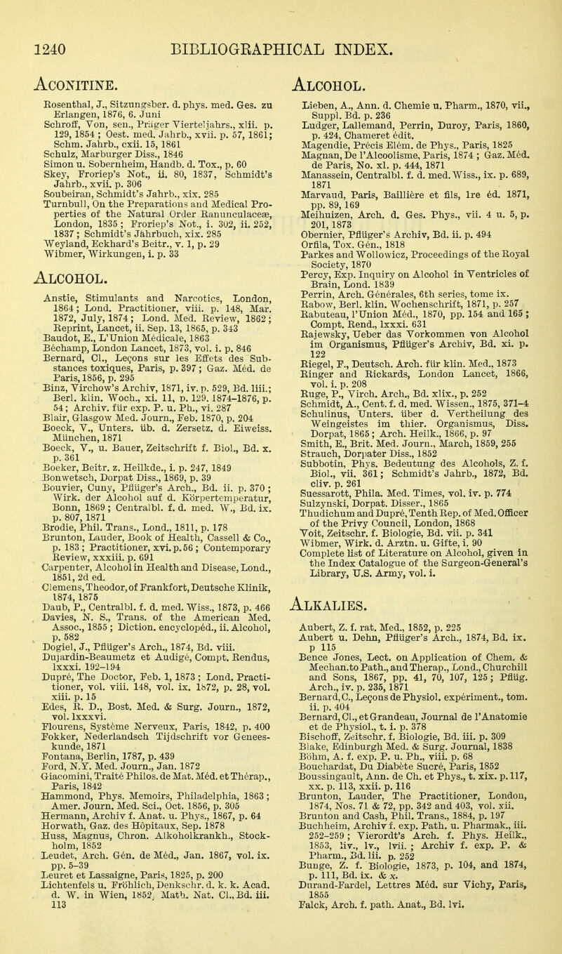 Alcohol. ACONITINE. Eosenthal, J., Sitzungsber. d. phys. med. Ges. zu Erlangen, 1876, 6. Juni Schrolf, Von, seu., Priiger Yierteljahrs., xlii. p. 129,1854 ; Oest. med. Jahrb., xvii. p. 57, 1861; Schm. Jahrb., cxii. 15, 1861 Schulz, Marburger Diss., 1846 Simon u. Sobernheim, Handb. d. Tox., p, 60 Skey, Froriep's Not., ii, 80, 1837, Schmidt's Jahrb., xvii, p. 306 Soubeiran, Schmidt's Jahrb., xix. 285 Turnbull, On the Preparations and Medical Pro- perties of the Natural Order RanunculaceEe, London, 1835 ; Froriep's Not., i. 302, ii. 252, 1837 ; Schmidt's Jahrbuch, xix. 285 Weyland, Eckhard's Beitr., v. 1, p. 29 Wibmer, Wirkungen, i. p. 33 Alcohol. Anstie, Stimulants and Narcotics, London, 1864 ; Lond, Practitioner, viii. p. 148, Mar. 1872, July, 1874 ; Lond. Med. Review, 1862 ; Reprint, Lancet, ii. Sep. 13, 1865, p. 343 Baudot, E., L'Union Medicale, 1863 B6champ, London Lancet, 1873, vol. i. p. 846 Bernard, 01., Lemons sur les Effets des Sub- stances toxiques, Paris, p. 397 ; Gaz. Med. de Paris, 1856, p. 295 Binz, Virchow's Archiv, 1871, iv. p. 529, Bd. liii.; Berl. klin. Woch., xi. 11, p. 129.1874-1876, p. 54; Archiv. fur exp. P. u. Ph., vi. 287 Blair, Glasgow Med. Journ., Feb. 1870, p. 204 Boeck, v., Unters. iib. d. Zersetz. d. Eiweiss. Munchen, 1871 Boeck, v., u. Bauer, Zeitschrift f. Biol., Bd. x. p. 361 Boeker, Beitr. z. Heilkde., i. p. 247, 1849 Bonwetsch, Dorpat Diss., 1869, p. 39 Bouvier, Cuuy, Pfliiger's Arch., Bd. ii. p. 370 ; Wirk. der Alcohol auf d. Korpertemperatur, Bonn, 1869 ; Centralbl. f. d. med. W., Bd, ix, p. 807,1871 Brodie, Phil. Trans., Lond., 1811, p. 178 Bruntou, Lauder, Book of Health, Cassell & Co., p. 183 ; Practitioner, xvi. p. 56 ; Contemporary Review, xxxiii. p. 691 Carpenter, Alcohol in Health and Disease, Lond., 1851, 2d ed. Clemens, Theodor, of Frankfort, Deutsche Klinik, 1874, 1875 Daub, P., Centralbl. f. d, med, Wiss., 1873, p. 466 , Davies, N. S., Trans, of the American Med, Assoc., 1855 ; Diction, encyclop^d., ii. Alcohol, p. 582 Dogiel, J., Pfluger's Arch., 1874, Bd, viii, Dujardin-Beaumetz et Audige, Compt, Rendus, Ixxxi. 192-194 Dupre, The Doctor, Feb. 1,1873 ; Lond, Practi- tioner, vol. viii. 148, vol. ix. 1872, p. 28, vol. xiii. p. 15 Edes, R. D., Bost, Med, & Surg, Journ., 1872, vol. Ixxxvi. Flourens, Systfeme Nerveux, Paris, 1842, p. 400 Fokker, Nederlandsch Tijdschrift vor Genees- kunde, 1871 Fontana, Berlin, 1787, p. 439 Ford, N.Y. Med. Journ., Jan. 1872 Giacomini, Traite Philos. de Mat. Med. et Therap,, Paris, 1842 Hammond, Phys. Memoirs, Philadelphia, 1863; Amer. Journ. Med. Sci., Oct. 1856, p. 305 Hermann, Archiv f. Anat. u. Phys., 1867, p. 64 Horwath, Gaz. des Hopitaux, Sep. 1878 Huss, Magnus, Chron. Alkoholkrankh., Stock- holm, 1852 Leudet, Arch. G6n, de M6d,, Jan, 1867, vol, ix. pp.5-39 Leuret et Lassaigne, Paris, 1825, p. 200 Lichtenfels u. Frohlich, Denkschr. d. k. k. Acad. d. W. in Wien, 1852, Math. Nat, CI., Bd, iii. Lieben, A., Ann. d. Chemie u. Pharm., 1870, vii,, Suppl. Bd. p. 236 Ludger, Lallemand, Perrin, Duroy, Paris, 1860, p. 424, Chameret edit. Magendie, Precis Elem. de Phys., Paris, 1825 Magnan, De I'Alcoolisme, Paris, 1874 ; Gaz. Med. de Paris, No. xl. p. 444, 1871 Manassein, Centralbl. f. d. med. Wiss., ix. p. 689, 1871 Marvaud, Paris, Bailli^re et fils, Ire 6d. 1871, pp. 89, 169 Meihuizen, Arch, d. Ges. Phys., vii. 4 u. 5, p. 201,1873 Obernier, Pfliiger's Archiv, Bd. ii. p. 494 Orfila, Tox. Gen., 1818 Parkes and WoUowicz, Proceedings of tlie Royal Society, 1870 Percy, Exp. Inquiry on Alcohol in Ventricles of Brain, Lond. 1839 Perrin, Arch. Generales, 6th series, tome ix. Rabow, Berl. klin. Wochenschrift, 1871, p. 257 Rabuteau, I'Union Med., 1870, pp. 154 and 165 ; Compt. Rend., Ixxxi. 631 Rajewsky, Ueber das Vorkommen von Alcohol im Organismus, Pfliiger's Archiv, Bd, xi. p. 122 Riegel, F., Deutsch. ArcTi. fiir klin. Med., 1873 Ringer and Rickards, London Lancet, 1866, vol. i. p. 208 Ruge, P., Virch, Arch,, Bd. xlix., p, 252 Schmidt, A., Cent, f, d, med. Wissen., 1875, 371-4 Schulinus, Unters, iiber d. Vertheilung des Weingeistes im thier, Organismus, Diss. Dorpat, 1865 ; Arch. Heilk., 1866, p. 97 Smith, E., Brit. Med. Journ., March, 1859, 255 Strauch, Dorpater Diss., 1852 Subbotin, Phys. Bedeutung des Alcohols, Z. f. Biol., vii. 361; Schmidt's Jahrb., 1872, Bd. cliv. p. 261 Suessarott, Phila. Med. Times, vol. iv. p. 774 Sulzynski, Dorpat. Disser., 1865 Thudichum and Dupre, Tenth Rep. of Med. Ofllcer of the Privy Council, London, 1868 Voit, Zeitschr. f. Biologic, Bd. vii. p. 341 Wibmer, Wirk. d. Arztn. u. Gifte, i. 90 Complete list of Literature on Alcohol, given in the Index Catalogue of the Surgeon-General's Library, U.S. Army, vol. i. Alkalies. Aubert, Z. f. rat, Med., 1852, p. 225 Aubert u, Dehn, Pfliiger's Arch., 1874, Bd, ix. p 115 Bence Jones, Lect. on Application of Chem. & Mechan.to Path., and Therap., Lond., Churchill and Sons, 1867, pp. 41, 70, 107, 125; Pfliig, Arch., iv. p. 235, 1871 Bernard, C, Lemons de Physiol, experiment., torn, ii. p, 404 Bernard, 01., etGrandeau, Journal de I'Anatomie et de Physiol., t, i, p. 378 Bischoff, Zeitschr. f. Biologic, Bd. iii, p, 309 Blake, Edinburgh Med. & Surg. Journal, 1838 Bohm, A. f. exp. P. u. Ph., viii. p. 68 Bouchardat, Du Diabete Sucre, Paris, 1852 Boussingault, Ann. de Oh. et Phys., t. xix. p. 117, XX. p. 113, xxii. p. 116 Brunton, Lauder, The Practitioner, London, 1874, Nos. 71 & 72, pp. 342 and 403, vol. xii. Brunton and Cash, Phil. Trans., 1884, p. 197 Buchheim, Archiv f. exp. Path, u. Pharmak., iii, 252-259 ; Vierordt's Arch. f. Phys. Heilk., 1853, liv., Iv., Ivii. ; Archiv f. exp. P. & Pharm., Bd. Iii. p. 252 Bunge, Z. f. Biologic, 1873, p. 104, and 1874, p. Ill, Bd. ix. & X. Durand-Fardel, Lettres Med, sur Vichy, Paris, 1855