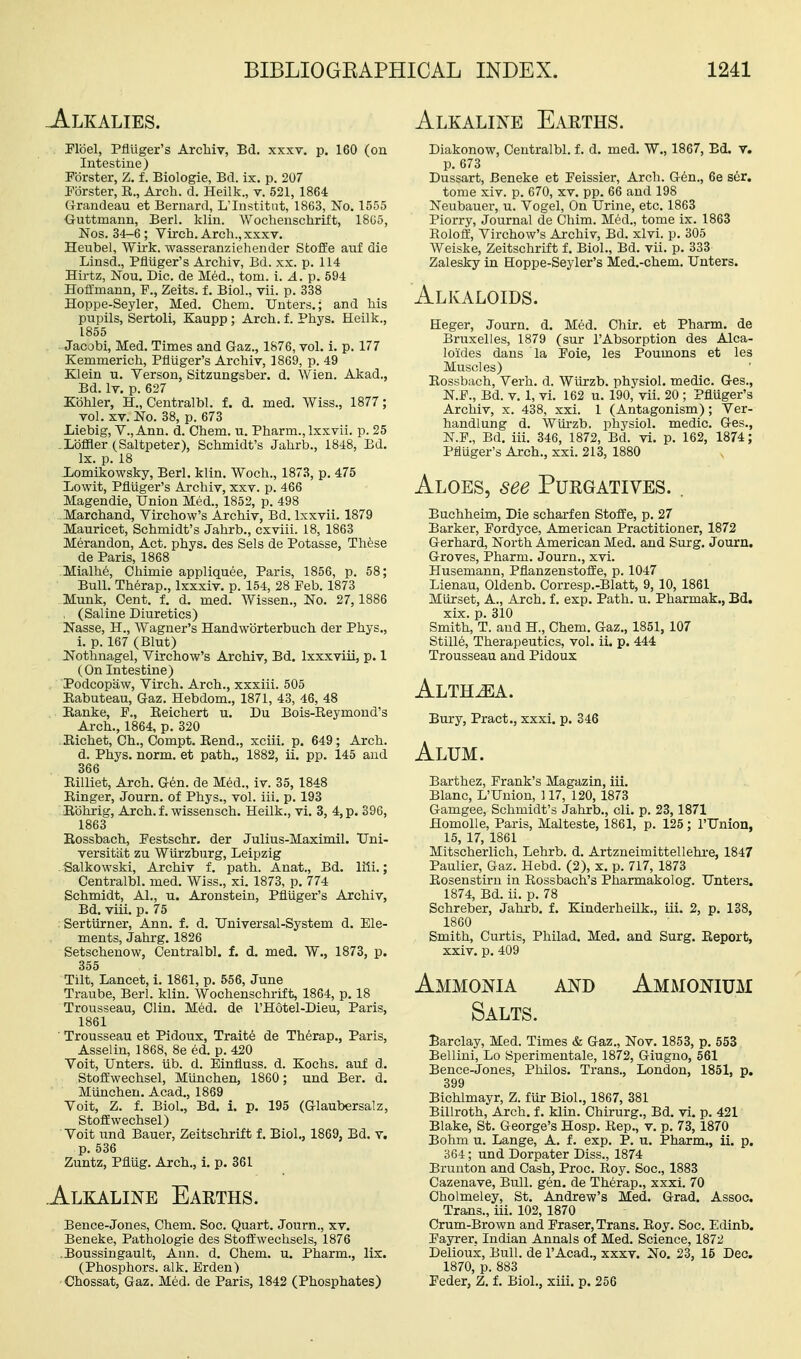 Alkaline Earths. -Alkalies. Plbel, Pfluger's ArcMv, Bd, xxxv. p. 160 (on Intestine) Fbrster, Z. f. Biologie, Bd. ix. p. 207 Porster, R., Arch. d. Heilk., v. 521, 1864 (irandeau et Bernard, L'Institnt, 1863, No. 1555 {juttmann, Berl. klin. Wochenschrift, 18G5, Nos. 34-6; Virch. Arch., xxxv. Heubel, Wirk. wasseranziehender Stoffe anf die Linsd., Pfluger's Archiv, Bd. xx. p. 114 Hirtz, Nou. Die. de Med., torn. i. A. p. 594 Hoffmann, P., Zeits. f. Biol., vii. p. 338 Hoppe-Seyler, Med. Chem. Unters.; and his pupils, Sertoli, Kaupp; Arch. f. Phys. Heilk., 1855 Jacobi, Med. Times and Gaz., 1876, vol. i. p. 177 Kemmerich, PflUger's Archiv, 1869, p. 49 Klein u. Verson, Sitzungsber. d. Wien. Akad., Bd. Iv. p. 627 Kbhler, H., Centralbl. f. d. med, Wiss., 1877; vol. XV. No. 38, p. 673 liiebig, v., Ann. d. Chem. u. Pharm., Ixxvii. p. 25 .Lbffler (Saltpeter), Schmidt's Jahrb., 1848, Bd. Ix. p. 18 Lomikowsky, Berl. klin. Woch., 1873, p. 475 Lowit, PflUger's Archiv, xxv. p. 466 Magendie, Union Med., 1852, p. 498 Marchand, Virchow's Archiv, Bd. Ixxvii. 1879 Mauricet, Schmidt's Jahrb., cxviii. 18, 1863 Merandon, Act. phys. des Sels de Potasse, Thfese de Paris, 1868 Mialh6, Chimie appliquee, Paris, 1856, p, 58; Bull. Therap., Ixxxiv. p. 154, 28 Feb. 1873 Munk, Cent. f. d. med. Wissen., No. 27, 1886 , (Saline Diuretics) Nasse, H., Wagner's Handwbrterbuch der Phys., 1. p. 167 (Blut) Nothnagel, Virchow's Archiv, Bd. Ixxxviii, p. 1 (On Intestine) Podcopaw, Virch. Arch., xxxiii. 505 Eabuteau, Gaz. Hebdom., 1871, 43, 46, 48 Ranke, P., Eeichert u. Du Bois-Reymond's Arch., 1864, p. 320 Richet, Ch., Compt. Rend., xciii. p. 649; Arch. d. Phys. norm, et path., 1882, ii. pp. 145 and 366 Rilliet, Arch. G6n. de Med., iv. 35, 1848 Ringer, Journ. of Phys., vol. iii. p. 193 Rohrig, Arch, f. wissensch. Heilk., vi. 3, 4, p. 396, 1863 Rossbach, Pestschr. der Julius-Maximil. Uni- versitiit zu Wiirzburg, Leipzig Salkowski, Archiv f. path. Anat., Bd. liii.; Centralbl. med. Wiss., xi. 1873, p. 774 Schmidt, Al., u. Aronstein, Pfliiger's Archiv, Bd. viii. p. 75 Sertiirner, Ann. f. d. Universal-System d. Ele- ments, Jahrg. 1826 Setschenow, Centralbl. f. d. med. W., 1873, p. 355 Tilt, Lancet, 1. 1861, p. 556, June Traube, Berl. klin. Wochenschrift, 1864, p. 18 Trousseau, Clin. Med. de I'Hotel-Dieu, Paris, 1861 ■ Trousseau et Pidoux, Traite de Therap., Paris, Asselin, 1868, 8e ed. p. 420 Voit, Unters. iib. d. Einfluss. d. Kochs. auf d. StofEwechsel, Miinchen, 1860 ; und Ber. d. Munchen, Acad., 1869 Voit, Z. f. Biol., Bd. i. p. 195 (Glaubersalz, Stoffwechsel) Voit und Bauer, Zeitschrift f. Biol., 1869, Bd. v. p. 536 Zuntz, Pflug. Arch., i. p. 361 .Alkaline Earths. Bence-Jones, Chem. Soc. Quart. Journ., xv. Beneke, Pathologic des Stoffwechsels, 1876 ■ Boussingault, Ann. d. Chem. u. Pharm., lix. (Phosphors, alk. Erden) Chossat, Gaz, Med. de Paris, 1842 (Phosphates) Diakonow, Centralbl. f. d. med. W., 1867, Ed. V. p. 673 Dussart, Beneke et Peissier, Arch. G6n., 6e ser. tome xiv. p. 670, xv. pp. 66 and 198 Neubauer, u. Vogel, On Urine, etc. 1863 Piorry, Journal de Chim. Med., tome ix. 1863 Eolofli, Virchow's Archiv, Bd. xlvi. p. 305 Weiske, Zeitschrift f. Biol., Bd. vii. p. 333 Zalesky in Hoppe-Seyler's Med.-chem. Unters. Alkaloids. Heger, Journ. d. Med. Chir. et Pharm. de Brnxelles, 1879 (sur I'Absorption des Alca- loides dans la Poie, les Poumons et les Muscles) Rossbach, Verh. d. Wiirzb. physiol. medic. Ges., N.P., Bd. V. 1, vi. 162 u. 190, vii. 20 ; Pfluger's Archiv, x. 438, xxi. 1 (Antagonism); Ver- handlung d. Wiirzb. physiol. medic. Ges., N.P., Bd. iii. 346, 1872, Bd. vi. p. 162, 1874; Pfluger's Arch., xxi. 213, 1880 Aloes, see Purgatives. . Buchheim, Die scharfen Stoffe, p. 27 Barker, Pordyce, American Practitioner, 1872 Gerhard, North American Med. and Surg. Journ. Groves, Pharm. Journ., xvi. Husemann, Pflanzenstoffe, p. 1047 Lienau, Oldenb. Corresp.-Blatt, 9, 10, 1861 Miirset, A., Arch, f, exp. Path. u. Pharmak., Bd. xix. p. 310 Smith, T. and H., Chem. Gaz., 1851, 107 Stille, Therapeutics, vol. ii. p. 444 Trousseau and Pidoux Alth^a. Bury, Pract., xxxi. p. 346 Alum. Barthez, Frank's Magazin, iii. Blanc, L'Uuion, 117, 120, 1873 Gamgee, Schmidt's Jahrb., cli. p. 23,1871 HomoUe, Paris, Malteste, 1861, p. 125; rUnion, 15, 17, 1861 Mitscherlich, Lehrb. d. Artzneimittellehi-e, 1847 Paulier, Gaz. Hebd. (2), x. p. 717, 1873 Rosenstirn in Eossbach's Pharmakolog. Unters. 1874, Bd. ii. p. 78 Schreber, Jahrb. f. Kinderheilk., iii. 2, p. 138, 1860 Smith, Curtis, Philad. Med. and Surg. Report, xxiv. p. 409 Ammonia and Ammonium Salts. Barclay, Med. Times & Gaz., Nov. 1853, p. 553 Bellini, Lo Sperimentale, 1872, Giugno, 561 Bence-Jones, Philos. Trans., London, 1851, p. 399 Bichlmayr, Z. fiir Biol., 1867, 381 Billroth, Arch. f. klin. Chirurg., Bd. vi. p. 421 Blake, St. George's Hosp. Rep., v. p. 73, 1870 Bohm u. Lange, A, f. exp. P. u. Pharm., ii. p. 364; und Dorpater Diss., 1874 Brunton and Cash, Proc. Roy. Soc, 1883 Cazenave, Bull. gen. de Therap., xxxi. 70 Cholmeley, St. Andrew's Med. Grad. Assoc. Trans., iii. 102, 1870 Crum-Brown and Eraser, Trans. Roy. Soc. Edinb, Fayrer, Indian Annals of Med. Science, 1872 Delioux, Bull, de I'Acad., xxxv. No. 23, 16 Dec. 1870, p. 883 Feder, Z, f. Biol., xiii. p. 256