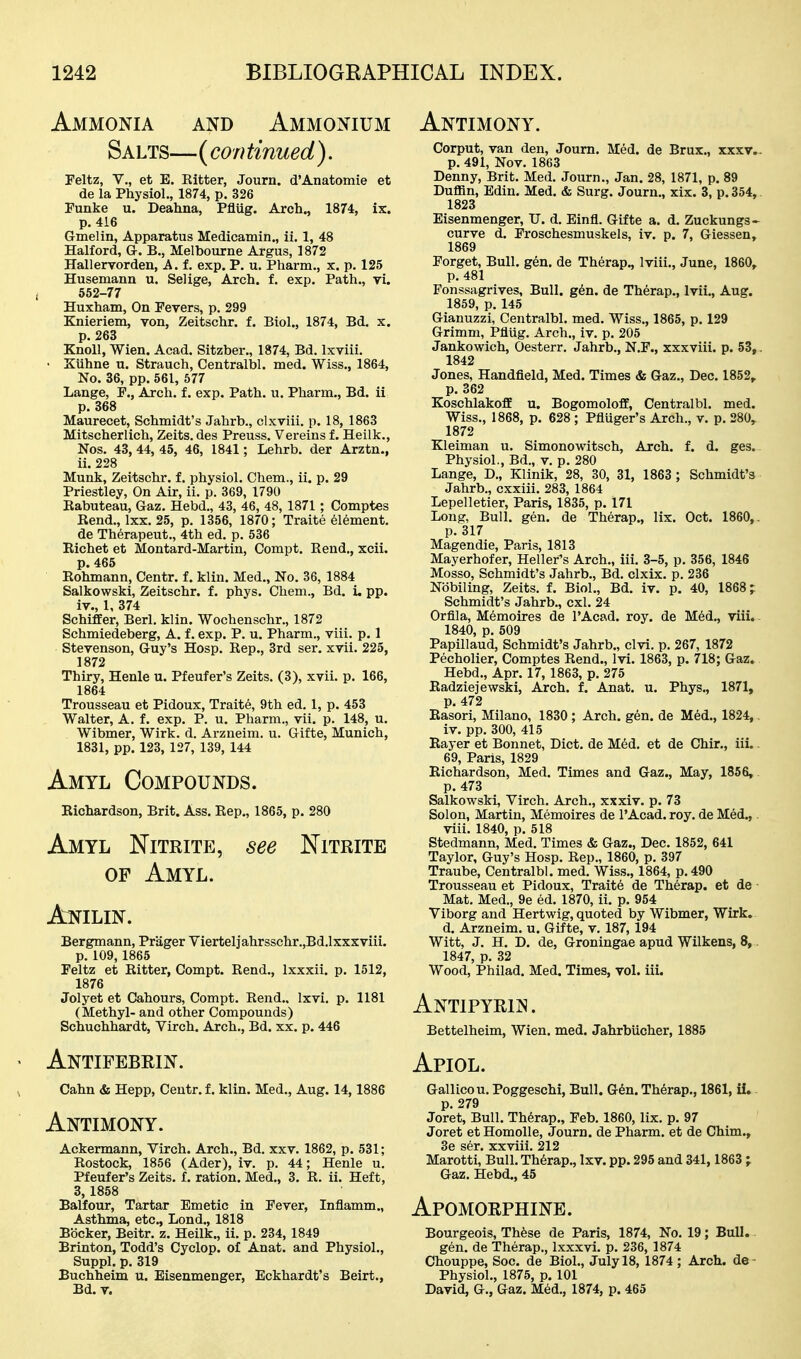 Ammonia and Ammonium Salts—(con tinned ). Feltz, v., et E. Eitter, Journ. d'Anatomie et de la Physiol,, 1874, p. 326 Funke u. Deahna, Pflug. Arch., 1874, ix. p. 416 Gmelin, Apparatus Medicamin., ii. 1, 48 Halford, G. B., Melbourne Argus, 1872 Hallervorden, A. f. exp. P. u. Pharm., x. p. 125 Husemann u. Selige, Arch. f. exp. Path., vi. 552-77 Huxham, On Fevers, p. 299 Knieriem, von, Zeitschr. f. Biol., 1874, Bd. x. p. 263 Knoll, Wien. Acad. Sitzber., 1874, Bd. Ixviii. • Xuhne u. Strauch, Centralbl. med. Wiss,, 1864, No. 36, pp. 561, 577 Lange, F., Arch. f. exp. Path. u. Pharm., Bd. ii p. 368 Maurecet, Schmidt's Jahrb., clxviii. p. 18, 1863 Mitscherlich, Zeits. des Preuss. Vereins f. Heilk., Nos. 43, 44, 45, 46, 1841; Lehrb. der Arztn., ii. 228 Munk, Zeitschr. f. physiol. Chem., ii. p. 29 Priestley, On Air, ii. p. 369, 1790 Eabuteau, Gaz. Hebd., 43, 46, 48, 1871 ; Comptes Rend,, Ixx. 25, p, 1356, 1870; Traite Element. de Therapeut., 4th ed, p, 536 Richet et Moutard-Martin, Compt. Rend,, xcii. p. 465 Rohmann, Centr. f. klin. Med,, No. 36, 1884 Salkowski, Zeitschr. f. phys. Chem., Bd. i, pp. iv., 1, 374 Schiffer, Berl, klin. Wochenschr., 1872 Schmiedeberg, A. f. exp. P, u. Pharm., viii. p. 1 Stevenson, Guy's Hosp. Rep., 3rd ser. xvii, 225, 1872 Thiry, Henle u. Pfeufer's Zeits. (3), xvii. p. 166, 1864 Trousseau et Pidoux, Traits, 9th ed. 1, p. 453 Walter, A. f. exp. P. u. Pharm., vii. p. 148, u. Wibmer, Wirk. d. Arzneim. u. Gifte, Munich, 1831, pp. 123, 127, 139, 144 Amyl Compounds. Richardson, Brit. Ass. Rep., 1865, p. 280 Amyl Nitrite, see Nitrite of Amyl. Anilin. Bergmann, Priiger Vierteliahrsschr.,Bd.lxxxviii. p. 109,1865 Feltz et Ritter, Compt. Rend., Ixxxii. p, 1512, 1876 Jolyet et Cahours, Compt. Rend.. Ixvi, p. 1181 (Methyl- and other Compounds) Schuchhardt, Virch. Arch,, Bd. xx. p. 446 • Antifebrin. s Cahn & Hepp, Centr. f. klin. Med,, Aug. 14,1886 Antimony. Ackermann, Virch. Arch., Bd. xxv, 1862, p, 531; Rostock, 1856 (Ader), iv, p, 44; Henle u, Pfeufer's Zeits. f. ration, Med., 3. R. ii. Heft, 3,1858 Balfour, Tartar Emetic in Fever, Inflamm., Asthma, etc., Lond., 1818 Bbcker, Beitr. z. Heilk., ii, p, 234, 1849 Brinton, Todd's Cyclop, of Anat. and Physiol., Suppl. p. 319 Buchheim u. Eisenmenger, Eckhardt's Beirt., Bd. V. Antimony. Corput, van den, Joum, Med. de Brux., xxxv- p, 491, Nov, 1863 Denny, Brit. Med. Journ,, Jan. 28, 1871, p. 89 Duffln, Edin. Med. & Surg. Journ., xix. 3, p. 354, 1823 Eisenmenger, U. d, Einfl. Gifte a. d, Zuckungs- curve d. Froschesmuskels, iv. p. 7, Giessen, 1869 Forget, Bull. gen. de Therap., Iviii,, June, I860, p, 481 Fonssagrives, Bull. g6n. de Therap., Ivii., Aug. 1859, p, 145 Gianuzzi, Centralbl, med, Wiss,, 1865, p, 129 Grimm, Pfliig, Arch,, iv. p, 205 Jankowich, Oesterr. Jahrb., N.r., xxxviii. p. 53,. 1842 Jones, Handfield, Med. Times & Gaz., Dec. 1852, p. 362 KoschlakoflE u. Bogomoloff, Centralbl. med. Wiss., 1868, p. 628 ; Pfluger's Arch., v. p. 280,^ 1872 Kleiman u. Simonowitsch, Arch. f. d. ges.. Physiol., Bd., v. p. 280 Lange, D., Klinik, 28, 30, 31, 1863 ; Schmidt'3 Jahrb., cxxiii. 283, 1864 Lepelletier, Paris, 1835, p. 171 Long, Bull. gen. de Therap., lix. Oct. I860,. p, 317 Magendie, Paris, 1813 Mayerhofer, Heller's Arch,, iii. 3-5, p, 356, 1846 Mosso, Schmidt's Jahrb., Bd. clxix. p. 236 Nbbiling, Zeits. f. Biol., Bd. iv. p. 40, 1868; Schmidt's Jahrb., cxl. 24 Orflla, Memoires de I'Acad. roy. de Med., viii.. 1840, p. 609 Papillaud, Schmidt's Jahrb., clvi. p, 267, 1872 Pecholier, Comptes Rend., Ivi, 1863, p. 718; Gaz. Hebd., Apr. 17, 1863, p. 275 Radziejewski, Arch. f. Anat, u. Phys,, 1871, p. 472 Rasori, Milano, 1830 ; Arch. gen. de Med,, 1824,. iv, pp, 300, 415 Rayer et Bonnet, Diet, de Med, et de Chir,, iii.. 69, Paris, 1829 Richardson, Med. Times and Gaz., May, 1856, p. 473 Salkowski, Virch. Arch., xxxiv. p. 73 Solon, Martin, Memoires de I'Acad. roy. de Med,, viii, 1840, p. 518 Stedmann, Med, Times & Gaz., Dec, 1852, 641 Taylor, Guy's Hosp, Rep., 1860, p. 397 Traube, Centralbl. med, Wiss,, 1864, p,490 Trousseau et Pidoux, Traite de Therap. et de Mat. Med., 9e ed. 1870, ii. p. 954 Viborg and Hertwig, quoted by Wibmer, Wirk. d. Arzneim. u. Gifte, v. 187,194 Witt, J. H. D. de, Groningae apud Wilkens, 8, 1847, p. 32 Wood, Philad. Med. Times, vol. iii. Antipyrin. Bettelheim, Wien, med. Jahrbiicher, 1885 Apiol. GallLcou, Poggeschi, Bull. Gdn. Therap,, 1861, ii. p, 279 Joret, Bull, Th6rap„ Feb, 1860, lix, p. 97 Joret et Homolle, Journ. de Pharm, et de Chim., 3e ser, xxviii. 212 Marotti, Bull, Therap,, Ixv. pp. 295 and 341, 1863 ; Gaz, Hebd., 45 Apomorphine. Bourgeois, Th6se de Paris, 1874, No. 19; Bull. gen. de Therap., Ixxxvi. p. 236, 1874 Chouppe, Soc. de Biol., July 18, 1874; Arch, de Physiol,, 1875, p. 101 David, G,, Gaz. Med,, 1874, p. 465