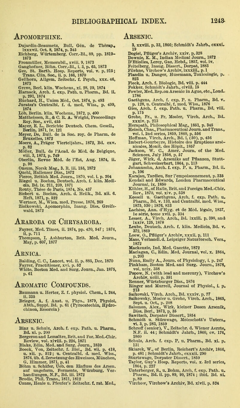 Apomorphine. Arsenic. Dujardin-Beaumetz, Bull. Gr6n. de Th^srap., Ixxxvii. Oct. 8, 1874, p. 345 Eichberg, Wiirtemberg. Corr.-BL, 89, pp. 1819- 1873 Pronmiiller, Memorabil., xviii. 9, 1873 Ganghofner, Bohn. Corr.-Bl., i. 3, p. 65, 1873 Gee, St. Barth. Hosp. Reports, vol. v. p. 215; Trans. Clin. Soc, ii. p. 166, 1870 Gellhorn, AUgem. Zeitschr. f. Psych., xxx. 46, 1873 Greve, Berl. klin. Wochens., xi. 28, 29, 1874 Harnack, Arch, f. exp. Path. u. Pharm., Bd. ii. p. 291, 1874 Huchard, H., Union Med., Oct. 1874, p. 493 Juratsz's Centralbl. f. d. med. Wiss., p. 499, 1874 Lob, Berlin, klin. Wochens., 1872, p. 400 Mattheissen, R., & G. R. A. Wright, Proceedings Roy. Soc, xvii. 455 Mayer, E. L., Berichte Deutsch. Chem. Gesell., Berlin, 1871, iv. 121 Meyer, De, Bull, de la Soc. roy. de Pharm. de Bruxelles, 1872 Moerz, A., Prager Vierteljahrs., 1872, Bd. cxv. p. 82 Mbller, Bull, de I'Acad. de Med. de Belgique, viii. 3, 1873, p. 749 Oberlin, Revue M6d. de I'Est, Aug. 1874, ii. p. 98 Onsum, Norsk Mag., 3. R. iii. 155, 1872 Quehl, Hallenser Diss., 1872 Pierce, British Med. Journ., 1870, vol. i. p. 204 Riegel u. Boehm, Deutsch. Arch. f. klin. Medi- oin, Bd. ix. 211, 239, 1871 Eouty, These de Paris, 1874, No. 437 Siebert u. Boehm, Arch. d. Heilk., Bd. xii. 6. Heft, 1871, p. 522 Wertner, M., Wien. med. Presse, 1876, 269 Ziolkowski, Apomorphin, Inaug. Diss. Greifs- wald, 1872 Araroba or Chrysaroba. Fayrer, Med. Times, ii. 1874, pp. 470, 547 ; 1876, ii. p. 711 Thompson, I. Ashburton, Brit. Med. Journ., May, p. 607, 1877 Arnica. Balding, C. C, Lancet, vol. ii. p. 885, Dec. 1870 Fayrer, Practitioner, xvi. p. 52 White, Boston Med. and Surg. Journ., Jan. 1875, p. 61 Aromatic Compounds. Baumann u. Herter, Z. f. physiol. Chem., i. 244, ii. 335 Brieger, A. f. Anat. u. Phys., 1879, Physiol. Abth., Suppl. Bd. p. 61 (Pyrocatechin, Hydro- chinon, Eesorcin) Arsenic. Binz u. Schulz, Arch. f. exp. Path. u. Pharm., Bd. xi. p. 200 Bergeron and Lemaitre, Brit, and For. Med.-Chir. Review, vol. xlviii. p. 226, 1871 Blake, Edin. Med. and Surg. Journ., 1839 Boeck, Von, Zeitschr. f. Biol., Bd. vii. p. 418, u. xii. p. 512; u. Centralbl. d. med. Wiss., 1876, lib. d. Zersetzungdes Eiweisses, Munchen, G. Himmer, 1871, p. 41 Bbhm u. Schiifer, Ueb. deu Einfluss des Arsen. auf ungeform. Fermente, Wiirzburg. Ver- handlungen, N.F., Bd. iii. 1872 Brodie, Phil. Trans., 1811, 1812 Cunze, Henle u. Pfeufer's Zeitschr. f. rat. Med., 3, xxviii. p. 33, 1866; Schmidt's Jahrb., cxxxi^ 19 Dogiel, Pfluger's Archiv, xxiv. p. 328 Downie, K. M., Indian Medical Journ., 1872 D'Etiolles, Leroy, Gaz. Hebd., 1857, vol. iv. Feitelberg, Inaug. Dissert., Dorpat, 1883 Filehne, Virohow's Archiv, Ixxxiii., p. 1 Flandin u. Danger, Husemann, Toxicologie, p. 823 Fleck, Arch, f. Biologie, Bd. viii. p. 444 Fokker, Schmidt's Jahrb., clviii. 15 Fowler, Med. Rep.on Arsenic in Ague, etc., Lond.. 1786 Gaethgens, Arch. f. exp. P. u. Pharm., Bd. v. p. 128, u. Centralbl. f. med. Wiss., 1876 Gies, Arch. f. exp. Path. u. Pharm., Bd. viii. p. 175 Grohe, Fr., u. Fr. Mosler, Virch. Arch., Bd. xxxiv. p. 213 Herapath, Philosopliical Mag., 1851, p. 345 Heisch, Chas., Pharmaceutical Journ. and Trans., vol. i. 2nd series, 1859, 1860, p. 556 Hoffman, Virch. Arch., Bd. i. (50), p. 456 Imbert-Gourbeyre, Histoire des Eruptions arse- nicales, Monit. des Hopit., 1857 Jackson, W. C, Amer. Journ. of the Med. Sciences, July 1858, p. 57 Jiiger, Wirk. d. Arseniks auf Pflanzen, Stutt- gart, Schweizerbart, 1864, p. 113 Johannsohn, Arch. f. exp. P. u. Pharm., Bd. ii. p. 106 Karajau, Tardieu, Sur Tempoisonnement, p. 335 Kendall and Edwards, London Pharmaceutical Journal, ix. 1850 Kbhler, H., of Halle, Brit, and Foreign Med.-Chir. Rev., 1870, vol. xlv. p. 538 Kossell u. Gaethgens, Arch. f. exp. Path, u, Pharm., Bd. v. 133, and Centralbl. med. Wiss.,. 1875, 530 ; 1876, 833 Lachtee, Ann. d'Hyg. et de Med. legale, 1837, le serie, tome xvii. p. 334 Lesser, A., Virch. Arch., Bd. Ixxiii. p. 398, and Ixxiv. 125, 1878 Leube, Deutsch. Arch. f. klin. Medicin, Bd. v. 372,1869 Loew, 0., Pfluger's Archiv, xxxii. p. Ill Maas, Verhandl.d. Leipziger Naturforsch. Vers., 1872 Mackenzie, Ind. Med. Gazette, 1872 Maclagan, C, Edin. Med. Journal, vol. x. 1864,. p. 203 Nunn, Emily A., Journ. of Physiology, i. p. 247 Pinkham, Boston Med. and Surg. Journ., 1878,. vol. xcix. 358 Popow, N. (with lead and mercury), Virchow's Archiv, xciii. p. 351 Eenner, Wiirtzburger Diss., 1876 Ringer and Murrell, Journal of Physiol., i. p, 213 Saikovski, Virch. Arch., Bd. xxxiv. p. 77 Saikowsky, Mosler u. Grohe, Virch. Arch., 1865, Sept. u. Oct., p. 208 Salomon, Alex., Wirk. kleiner Dosen Arsenik, Diss. Berl., 1873, p. 35 Sawitsch, Dorpater Dissert., 1854 Schmidt u. Stiirzwage, Moleschott's IJnters., vi. 3, p. 283, 1859 Schroff (senior), V., Zeitschr. d. Wiener Aerzte, N.F. ii. 44; Schmidt's Jahrb., 1860, cv. 176, 1860 Schulz, Arch. f. exp. P. u. Pharm., Bd. xi. p. 131 Sklarek, W., of Berlin, Reichert's Archiv, 1866, p. 481 ; Schmidt's Jahrb., cxxxii. 290 Sturtzwage, Dorpater Dissert., 1859 Taylor, Guy's Hosp. Reports, vol. x. 3rd series, 1864, p. 227 Unterberger, S., u. Bohm, Arch. f. exp. Path. u. Pliarm., Bd. ii. pp. 89, 99, 1874 ; ibid. Bd. xi. p. 89 Virchow, Virchow's Archiv, Bd. xlvii. p. 524