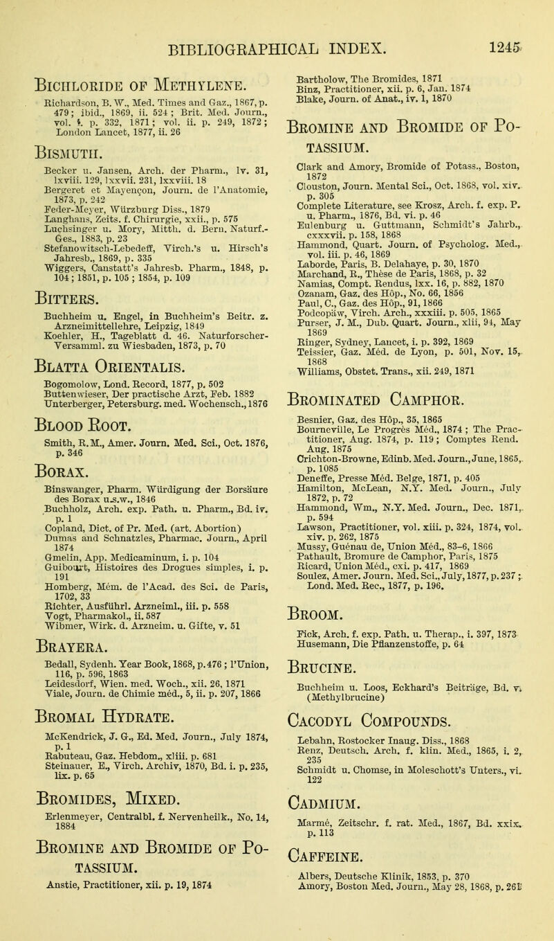 Bichloride of Methylene. Eichardson, B. W., Med. Times and Gaz., 1867, p. 479; ibid., 1869, ii. 524; Brit. Med. Jonrn., vol. *. p. 332, 1871 ; vol. ii. p. 249, 1872 ; Loudon Lancet, 1877, ii. 26 Bismuth. Becker u. Jansen, Arch, der Pharm., Iv. 31, Ixviii. 129, Ixxvii. 231, Ixxviii. 18 Bergeret et Mayengon, Jouru. de I'Anatomie, 1873, p. 242 Feder-Meyer, Wiirzburg Diss., 1879 Langhaus, Zeits. f. Chirurgie, xxii., p. 575 Luchsinger u. Mory, Mitth. d. Bern. Naturf .- Ges., 1883, p. 23 Stefanowitsch-Lebedeff, Viroh.'s u. Hirscli's Jahresb., 1869, p. 335 Wiggers, Canstatt's Jahresb. Pharm., 1848, p. 104; 1851, p. 105 ; 1854, p. 109 Bitters. Buchheim u. Engel, in Buchheim's Beitr. z. Arzneimittellehre, Leipzig, 1849 Koehler, H., Tageblatt d. 46. Naturforscher- Versamml. zu Wiesbaden, 1873, p. 70 Blatta Orientalis. Bogomolow, Lond. Eecord, 1877, p. 502 Buttenwieser, Der practische Arzt, Peb. 1882 Unterberger, Petersburg, med. Wochensch., 1876 Blood Eoot. Smith, E.M., Amer. Journ. Med. Sci., Oct. 1876, p, 346 Borax. Binswanger, Pharm. Wiirdigung der Borsaure des Borax u.s,w., 1846 Buchholz, Arch. exp. Path. u. Pharm., Bd. iv. p. 1 Copland, Diet, of Pr. Med. (art. Abortion) Dumas and Schnatzles, Pharmac. Journ., April 1874 Gmelin, App. Medicaminum, i. p. 104 Guibom't, Histoires des Drogues simples, i. p. 191 Homberg, Mem. de I'Acad. des Sci. de Paris, 1702, 33 Elchter, Ausfiihrl. Arzneiml., iii. p. 558 Vogt, Pharmakol,, ii. 587 Wibmer, Wirk. d. Arzneim. u. Gifte, v. 51 Brayera. Bedall, Sydenh. Year Book, 1868, p.476 ; I'lTnion, 116, p. 596, 1863 Leidesdorf, Wien. med. Woch., xii, 26,1871 Viale, Journ. de Chimie med., 5, ii. p. 207, 1866 Bromal Hydrate. McKendrick, J. G., Ed. Med. Journ., July 1874, P.l Eabuteau, Gaz. Hebdom., xliii. p. 681 Steinauer, E., Virch. Archiv, 1870, Bd. i. p. 235, lix. p. 65 Bromides, Mixed. Erlenmeyer, Centralbl. f. Nervenheilk., No. 14, 1884 Bromine and Bromide of Po- tassium. Anatie, Practitioner, xii. p. 19,1874 Bartholow, The Bromides, 1871 Binz, Practitioner, xii. p. 6, Jan. 1874 Blake, Journ. of Anat., iv. 1, 1870 Bromine and Bromide of Po- tassium. Clark and Amory, Bromide of Potass., Boston, 1872 Clouston, Journ. Mental Sci., Oct. 1868, vol. xiv. p. 305 Complete Literature, see Krosz, Arch. f. exp. P. u. Pharm., 1876, Bd. vi. p. 46 Eulenburg u. Guttniaun, Schmidt's Jahrb., cxxxvii. p. 158, 1868 Hammond, Quart. Jom-n. of Psycholog. Med., vol. iii. p. 46, 1869 Laborde, Paris, B. Delahaye, p. 30, 1870 Marchand, E., These de Paris, 1868, p. 32 Namias, Compt. Eendus, Ixx. 16, p. 882, 1870 Ozanam, Gaz. des Hop., No. 66, 1856 Paul, C, Gaz. des Hop., 91,1866 Podcopiiw, Virch. Arch., xxxiii. p. 505, 1865 Purser, J, M., Dub. Quart. Journ., xlii, 94, May 1869 Einger, Sydney, Lancet, i. p. 392, 1869 Teissier, Gaz. M6d. de Lyon, p. 501, Nov. 15,. 1868 Williams, Obstet. Trans., xii. 249,1871 Brominated Camphor. Besnier, Gaz. des Hop., 35, 1865 Bourneville, Le Progr^s Med., 1874 ; The Prac- titioner, Aug. 1874, p. 119; Comptes Eend. Aug. 1875 Crichton-Browne, Edinb. Med. Journ., June, 1865,. p. 1085 Deneffe, Presse Med. Beige, 1871, p. 405 Hamilton, McLean, N.Y. Med. Journ., Julv 1872, p. 72 Hammond, Wm., N.Y, Med. Journ., Dec. 1871,. p. 594 Lawson, Practitioner, vol. xiii. p. 324, 1874, vol. xiv. p. 262, 1875 Mussy, Guenau de, Union Med., 83-6,1866 Pathault, Bromure de Camphor, Paris, 1875 Eicard, Union Med., cxi. p. 417, 1869 Soulez, Amer. Journ. Med. Sci., July, 1877, p. 237 ;. Lond. Med. Eec, 1877, p. 196. Broom. Pick, Arch. f. exp. Path. u. Therap., i. 397, 1873 Husemann, Die Pflanzeustoffe, p. 64 Brucine. Buchheim u. Loos, Eckhard's Beitriige, Bd. vi (Methylbrucine) Cacodyl Compounds. Lebahn, Eostocker Inaug. Diss., 1868 Eenz, Deutsch. Arch. f. klin. Med., 1865, i. 2, 235 Schmidt u. Chomse, in Moleschott's Unters., vi. 122 Cadmium. Marme, Zeitschr. f. rat. Med., 1867, Bd. xxix.. p. 113 Caffeine. Albers, Deutsche Klinik, 1853, p. 370 Amory, Boston Med. Journ., May 28, 1868, p. 261