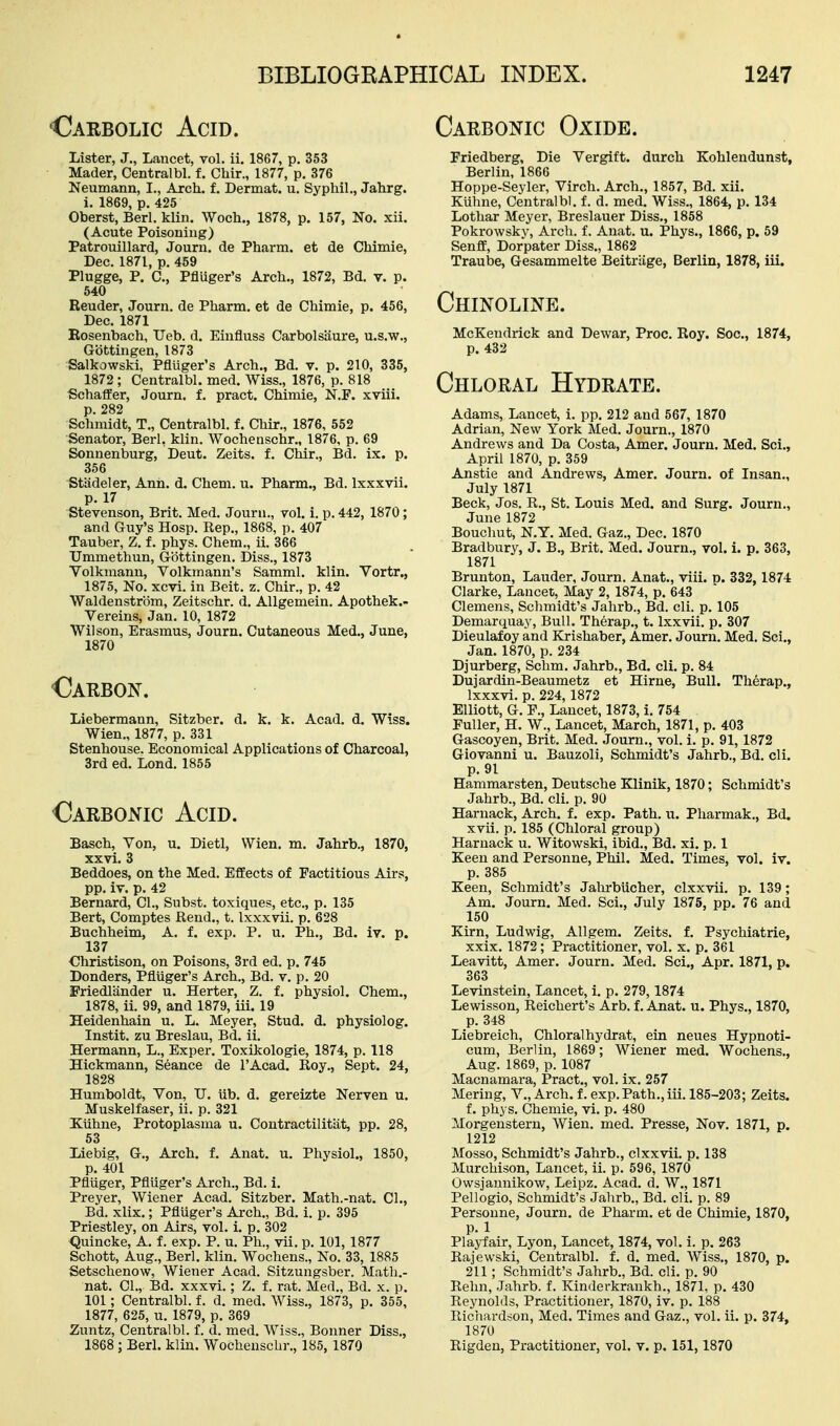 Oarbolic Acid. Carbonic Oxide. Lister, J., Lancet, vol. ii. 1867, p. 353 Mader, Centralbl. f. Chir., 1877, p. 376 Neumann, I., Arch. f. Dermat. u. Syphil., Jahrg. i. 1869, p. 425 Oberst, Berl. klin. Woch., 1878, p. 157, No. xii. (Acute Poisoning) Patrouillard, Journ. de Pharm. et de Chimie, Dec. 1871, p. 459 Plugge, P. C, Pfluger's Arch., 1872, Bd. v. p. 640 Bender, Journ. de Pharm. et de Chimie, p. 456, Dec, 1871 Eosenbach, Ueb. d. Einfluss Carbolsiiure, u.s.w., Gbttingen, 1873 Salkowski, Pfluger's Arch., Bd. v. p. 210, 335, 1872; Centralbl. med. Wiss., 1876, p. 818 Schalfer, Journ. f. pract. Chimie, N.F. xviii. p. 282 Schmidt, T., Centralbl. f. Chir., 1876, 552 Senator, Berl, klin. Wochenschr., 1876, p. 69 Sonnenburg, Deut. Zeits. f. Chir., Bd. ix. p. 356 Stadeler, Ann. d. Chem. u. Pharm., Bd. Ixxxvii. p. 17 Stevenson, Brit. Med. Journ., vol. i. p. 442, 1870; and Guy's Hosp. Rep., 1868, p. 407 Tauber, Z. f. phys. Chem., ii. 366 TJmmethun, Gbttingen. Diss., 1873 Volkraann, Volkmann's Samml. klin. Vortr., 1875, No. xcvi. in Beit. z. Chir., p. 42 Waldenstrom, Zeitschr. d. AUgemein. Apothek.- Vereins, Jan. 10, 1872 Wilson, Erasmus, Journ. Cutaneous Med., June, 1870 Oarbon. Liebermann, Sitzber. d. k. k. Acad. d. Wiss. Wien., 1877, p. 331 Stenhouse. Economical Applications of Charcoal, 3rd ed. Lond. 1855 Oarbonic Acid. Basch, Von, u. Dietl, Wien. m. Jahrb., 1870, xxvi. 3 Beddoes, on the Med. Effects of Factitious Airs, pp. iv. p. 42 Bernard, CI., Subst. toxiques, etc., p. 135 Bert, Comptes Rend., t. Ixxxvii. p. 628 Buchheim, A. f. exp. P. u. Ph., Bd. iv. p. 137 €hristison, on Poisons, 3rd ed. p. 745 Donders, Pfluger's Arch., Bd. v. p. 20 Friedliinder u. Herter, Z. f. physiol. Chem., 1878, ii. 99, and 1879, iii. 19 Heidenhain u. L. Meyer, Stud. d. physiolog. Instit. zu Breslau, Bd. ii. Hermann, L., Exper. Toxikologie, 1874, p. 118 Hickmann, Seance de I'Acad. Roy., Sept. 24, 1828 Humboldt, Von, U. iib. d. gereizte Nerven u. Muskelfaser, ii. p. 321 IKiihne, Protoplasma u. Contractuitat, pp. 28, 53 Liebig, G., Arch. f. Anat. u. Physiol., 1850, p. 401 Pfliiger, Pfluger's Arch., Bd. i. Preyer, Wiener Acad. Sitzber. Math.-nat. CI., Bd. xlix.; Pfluger's Arch., Bd. i. p. 395 Priestley, on Airs, vol. i. p. 302 ■Quincke, A. f. exp. P. u. Ph., vii. p. 101, 1877 Schott, Aug., Berl. klin. Wochens., No. 33, 1885 Setschenow, Wiener Acad. Sitzungsber. Math.- nat. CL, Bd. xxxvi.; Z. f. rat. Med., Bd. x. p. 101; Centralbl. f. d. med. Wiss., 1873, p. 355, 1877, 625, u. 1879, p. 369 Zuntz, Centralbl. f. d. med. Wiss., Bonner Diss., 1868 ; Berl. klin. Wochenschr., 185, 1870 Friedberg, Die Vergift. durch Kohlendunst, Berlin, 1866 Hoppe-Seyler, Virch. Arch., 1857, Bd. xii. Kuhne, Centralbl. f. d. med. Wiss., 1864, p. 134 Lothar Meyer, Breslauer Diss., 1858 Pokrowskv, Arcli. f. Anat. u. Phys., 1866, p. 59 Senff, Dorpater Diss., 1862 Traube, Gesammelte Beitriige, Berlin, 1878, iii. Chinoline. McKendrick and Dewar, Proc. Roy. Soc, 1874, p. 432 Chloral Hydrate. Adams, Lancet, i. pp. 212 and 567, 1870 Adrian, New York Med. Journ., 1870 Andrews and Da Costa, Amer. Journ. Med. Sci., April 1870, p. 359 Anstie and Andrews, Amer. Journ. of Insan., July 1871 Beck, Jos. R., St. Louis Med, and Surg. Journ., June 1872 Bouchut, N.Y. Med. Gaz., Dec. 1870 Bradbury, J. B., Brit. Med. Journ., vol. i. p. 363, 1871 Brunton, Lauder, Journ. Anat., viii. d. 332, 1874 Clarke, Lancet, May 2, 1874, p. 643 Clemens, Schmidt's Jahrb., Bd. cli. p. 105 Demarquay, Bull. Therap., t. Ixxvii. p, 307 Dieulafoy and Krishaber, Amer. Journ. Med. Sci., Jan. 1870, p. 234 Djurberg, Schm. Jahrb., Bd. cli. p. 84 Dujardin-Beaumetz et Hirne, Bull. Therap., Ixxxvi. p. 224, 1872 Elliott, G. P., Lancet, 1873, i. 754 Fuller, H. W., Lancet, March, 1871, p. 403 Gascoyen, Brit. Med. Journ., vol. i. p. 91,1872 Giovanni u. Bauzoli, Schmidt's Jahrb., Bd. cli. p. 91 Hammarsten, Deutsche Klinik, 1870; Schmidt's Jahrb., Bd. cli. p. 90 Harnack, Arch. f. exp. Path. u. Pharmak., Bd. xvii. p. 185 (Chloral group) Harnack u. Witowski, ibid., Bd. xi. p. 1 Keen and Personne, Phil. Med. Times, vol. iv. p. 385 Keen, Schmidt's Jahrbiicher, clxxvii. p. 139; Am. Journ. Med. Sci., July 1875, pp. 76 and 150 Kirn, Ludwig, Allgem. Zeits. f. Psychiatric, xxix. 1872; Practitioner, vol. x. p. 361 Leavitt, Amer. Journ. Med. Sci., Apr. 1871, p. 363 Levinstein, Lancet, i. p. 279,1874 Lewisson, Reichert's Arb. f. Anat. u. Phys., 1870, p. 348 Liebreich, Chloralhydrat, ein neues Hypnoti- cum, Berlin, 1869; Wiener med. Wochens., Aug. 1869, p. 1087 Macnamara, Pract., vol. ix. 257 Mering, V., Arch. f. exp. Path., iii. 185-203; Zeits. f. phys. Chemie, vi. p. 480 Morgensteru, Wien. med. Presse, Nov. 1871, p, 1212 Mosso, Schmidt's Jahrb., clxxvii. p. 138 Murchison, Lancet, ii. p. 596, 1870 Owsjaunikow, Leipz. Acad. d. W., 1871 Pellogio, Schmidt's Jahrb., Bd. cli. p. 89 Personne, Journ. de Pharm. et de Chimie, 1870, P.l Playfair, Lyon, Lancet, 1874, vol. i. p. 263 Rajewski, Centralbl. f. d. med. Wiss., 1870, p. 211; Schmidt's Jahrb., Bd. cli. p. 90 Rehn, Jahrb. f. Kinderkrankh., 1871, p. 430 Reynolds, Practitioner, 1870, iv. p. 188 Richardson, Med. Times and Gaz., vol. ii. p. 374, 1870 Rigden, Practitioner, vol. v. p. 151,1870