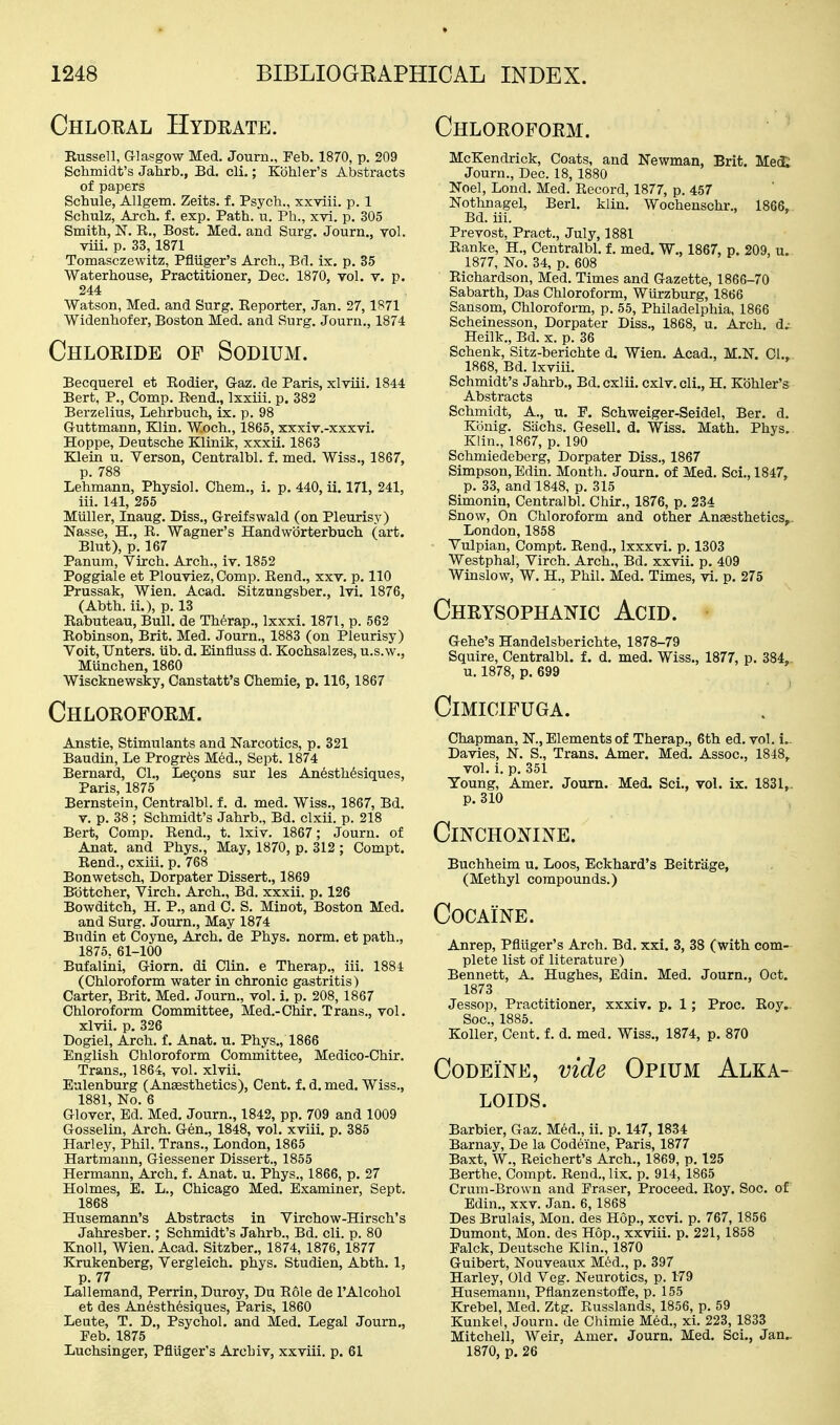 Chloral Hydrate. Chloroform. Kussell, Glasgow Med. Journ., Feb. 1870, p. 209 Schmidt's Jahrb., Bd. cli.; Kohler's Abstracts of papers Schule, AUgem. Zeits. f. Psych., xxviii. p. 1 Schulz, Arch. f. exp. Path. u. Ph., xvi. p. 305 Smith, R., Bost. Med. and Surg, Journ., toI. viii. p. 33, 1871 Tomasczewitz, Pfliiger's Arch., Bd. ix, p. 35 Waterhouse, Practitioner, Dec. 1870, vol. v. p. 244 Watson, Med. and Surg. Eeporter, Jan. 27,1S71 Widenhofer, Boston Med. and Surg. Journ., 1874 Chloride of Sodium. Becquerel et Rodier, G-az. de Paris, xlviii. 1844 Bert, P., Comp. Rend., Ixxiii. p. 382 Berzelius, Lehrbuch, ix. p. 98 Guttmann, Klin. W.och., 1865, xxxiv.-xxxvi. Hoppe, Deutsche Klinik, xxxii. 1863 Klein u. Verson, Centralbl. f. med. Wiss., 1867, p. 788 Lehmann, Physiol. Chem., i. p. 440, ii, 171, 241, iii. 141, 255 Miiller, Inaug. Diss., Greifswald (on Pleurisy) Nasse, H., R. Wagner's Handwbrterbuch (art. Blut), p. 167 Panum, Virch. Arch., iv. 1852 Poggiale et Plouviez, Comp. Rend., xxv. p. 110 Prussak, Wien. Acad. Sitzungsber., Ivi. 1876, (Abth. ii.), p. 13 Eabuteau, Bull, de Therap., Ixxxi. 1871, p. 562 Robinson, Brit. Med. Journ., 1883 (on Pleurisy) Voit, TJnters. iib. d. Einfiuss d. Kochsalzes, u.s.w., Munchen, 1860 Wiscknewsky, Canstatt's Chemie, p. 116,1867 Chloroform. Anstie, Stimulants and Narcotics, p. 321 Baudin, Le Progr^s Med., Sept. 1874 Bernard, 01., Legons sur les An6sth6siques, Paris, 1875 Bernstein, Centralbl. f. d. med. Wiss., 1867, Bd. V. p. 38 ; Schmidt's Jahrb., Bd. clxii. p. 218 Bert, Comp. Rend., t. Ixiv. 1867; Journ. of Anat. and Phys., May, 1870, p. 312 ; Compt. Rend., cxiii. p. 768 Bonwetsch, Dorpater Dissert., 1869 Bbttcher, Virch. Arch., Bd. xxxii. p. 126 Bowditch, H. P., and C. S. Minot, Boston Med. and Surg. Journ., May 1874 Bndin et Coyne, Arch, de Phys. norm, et path., 1875, 61-100 Bufalini, Giorn. di Clin, e Therap., iii. 1884 (Chloroform water in chronic gastritis) Carter, Brit. Med. Journ., vol. i. p. 208, 1867 Chloroform Committee, Med.-Chir. Trans., vol. xlvii. p. 326 Dogiel, Arch, f, Anat. u. Phys., 1866 English Chloroform Committee, Medico-Chir. Trans., 1864, vol. xlvii. Eulenburg (Aneesthetics), Cent, f. d. med. Wiss., 1881, No. 6 Glover, Ed. Med. Journ., 1842, pp. 709 and 1009 Gosselin, Arch. Gen., 1848, vol. xviii. p. 385 Harley, Phil. Trans., London, 1865 Hartmann, Giessener Dissert., 1855 Hermann, Arch. f. Anat. u. Phys., 1866, p. 27 Holmes, E. L., Chicago Med. Examiner, Sept. 1868 Husemann's Abstracts in Virchow-Hirsch's Jahresber.; Schmidt's Jahrb., Bd. cli. p. 80 Knoll, Wien. Acad. Sitzber., 1874, 1876,1877 Krukenberg, Vergleich. phys. Studien, Abth. 1, p. 77 Lallemand, Perrin, Duroy, Du E61e de I'Alcohol et des Anesthesiques, Paris, 1860 Leute, T. D., Psychol, and Med. Legal Journ., Feb. 1875 Luchsinger, Pfliiger's Archiv, xxviii. p. 61 McKendrick, Coats, and Newman, Brit. Med; Journ., Dec. 18,1880 Noel, Lond. Med. Record, 1877, p. 457 Nothnagel, Berl. klin. Wochenschr., 1866, Bd. iii. Prevost, Pract., July, 1881 Ranke, H., Centralbl. f. med. W., 1867, p. 209, u. 1877, No. 34, p. 608 Richardson, Med. Times and Gazette, 1866-70 Sabarth, Das Chloroform, Wurzburg, 1866 Sansom, Chloroform, p. 65, Philadelphia, 1866 Scheinesson, Dorpater Diss., 1868, u. Arch, d^ Heilk., Bd. x. p. 36 Schenk, Sitz-berichte d. Wien. Acad., M.N. CI., 1868, Bd. Ixviii. Schmidt's Jahrb., Bd.cxlii. cxlv.cli., H. Kohler's Abstracts Schmidt, A., u. F. Schweiger-Seidel, Ber. d. Konig. Sachs. Gesell. d. Wiss. Math. Phys. Klin., 18G7, p. 190 Schmiedeberg, Dorpater Diss., 1867 Simpson, Edin. Month. Journ. of Med. Sci., 1847, p. 33, and 1848, p. 315 Simonin, Centralbl. Chir., 1876, p. 234 Snow, On Chloroform and other Ansesthetics,. London,1858 Vulpian, Compt. Rend., Ixxxvi. p. 1303 Westphal, Virch. Arch., Bd. xxvii. p. 409 Winslow, W. H., Phil. Med. Times, vi. p. 275 Chrysophanic Acid. Gehe's Handelsberichte, 1878-79 Squire, Centralbl. f. d. med. Wiss., 1877, p. 384, u. 1878, p. 699 Cimicifuga. Chapman, N., Elements of Therap., 6th ed. vol. i- Davies, N. S., Trans. Amer. Med. Assoc., 1848, vol. i. p. 351 Young, Amex-. Journ. Med. Sci., vol. ix. 1831,. p. 310 Cinchonine. Buchheim u. Loos, Eckhard's Beitriige, (Methyl compounds.) Cocaine. Anrep, Pfliiger's Arch. Bd, xxi. 3, 38 (with com- plete list of literature) Bennett, A, Hughes, Edin, Med. Journ,, Oct. 1873 Jessop, Practitioner, xxxiv. p. 1; Proc, Roy.. Soc, 1885. KoUer, Cent. f. d. med. Wiss., 1874, p, 870 Codeine, vide Opium Alka- loids. Barbier, Gaz. Med., ii. p. 147, 1834 Barnay, De la Codeine, Paris, 1877 Baxt, W., Reichert's Arch., 1869, p. 125 Berthe, Compt. Rend., lix. p. 914, 1865 Crum-Brown and Eraser, Proceed. Roy, Soc, of Edin., xxv. Jan. 6,1868 Des Brulais, Mon. des Hop., xcvi. p. 767, 1856 Dumont, Mon. des Hop., xxviii. p. 221, 1858 Falck, Deutsche Klin., 1870 Guibert, Nouveaux Mi^d., p, 397 Harley, Old Veg. Neurotics, p. 179 Husemann, PflanzenstoiSe, p. 155 Krebel, Med. Ztg. Russlands, 1856, p. 59 Kunkel, Journ, de Chimie Med., xi. 223, 1833 Mitchell, Weir, Amer. Journ, Med, Sci,, Jan.. 1870, p. 26
