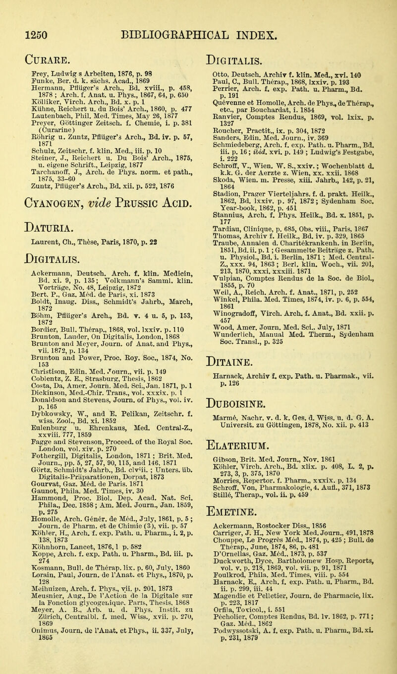 CUEARE. Frey, Ludwig s Arbeiten, 1876, p. 98 Funke, Ber. d. k. sachs. Acad., 1869 Hermann, PMger's Arch., Bd. xviii., p. 458, 1878 ; Arch. f. Anat. u. Phys., 1867, 64, p. 650 Kolliker, Virch. Arch., Bd. x. p. 1 Kiihne, Eeichert u. du Bois' Arch., 1860, p. 477 Lautenbach, Phil, Med. Times, May 26, 1877 Prayer, Gottinger Zeitsch. f. Chemie, i. p. 381 (Curarine) R'dhrig u. Zuntz, Pflilger's Arch., Bd. iv. p. 57, 1871 Schulz, Zeitschr. f. klin. Med., iii. p. 10 Steiner, J., Reichert u. Du Bois' Arch., 1875, u. eigene Schrift., Leipzig, 1877 Tarchanoff, J., Arch, de Phys. norm, et path., 1875, 33-60 Zuntz, Pfluger's Arch., Bd. xii. p. 522, 1876 Cyanogen, vide Prussic Acid. Daturia. Laurent, Ch., Th6se, Paris, 1870, p. 22 Digitalis. Ackermann, Deutsch. Arch. f. klin. Medicin, Bd. xi. 9, p. 135; Volkmann's Samml. klin. Vortriige, No. 48, Leipzig, 1872 Bert. P., Gaz, Med. de Paris, xi. 1873 Boldt, Inaug. Diss., Schmidt's Jahrb., March, 1872 Bbhm, Pfluger's Arch., Bd. v. 4 u. 5, p. 153, 1872 Bordier, Bull. Th6rap., 1868, vol. Ixxiv. p. 110 Brunton, Lauder, On Digitalis, London, 1868 Brunton and Meyer, Journ. of Anat. and Phys., vii. 1872, p. 134 Brunton and Power, Proc. Roy. Soc, 1874, No. 153 Christison, Edin. Med. Journ., vii. p. 149 Coblentz, Z. B., Strasburg, Thesis, 1862 Costa, Da, Amer. Journ. Med. Sci., Jan. 1871, p. 1 Dickinson, Med.-Chir. Trans., vol. xxxix. p. 1 Donaldson and Stevens, Journ. of Phys., vol. iv. p. 165 Dybkowsky, W., and E, Pelikan, Zeitschr. f. wiss. Zool., Bd, xi. 1852 Eulenburg u. Ehrenkaus, Med. Central-Z., xxviii. 777, 1859 Pagge and Stevenson, Proceed, of the Royal Soc. London, vol. xiv. p. 270 Fothergill, Digitalis, London, 1871; Brit. Med. Journ., pp. 5, 27, 57, 90,115, and 146, 1871 G-ortz, Schmidt's Jahrb., Bd. civui. ; Unters. Ub. Digitalis-Praparationen, Dor pat, 1873 Gourvat, Gaz, M6d. de Paris. 1871 Gaunot, Phila. Med. Times, iv, 30 Hammond, Proc. Biol. Dep. Acad. Nat. Sci. Phila., Dec. 1858; Am. Med. Journ., Jan. 1859, p. 275 Homolle, Arch. G6n6r. de Med., July, 1861, p. 5 ; Journ. de Pharm. et de Ohimie (3), vii. p. 57 Kiihler, H., Arch. f. exp. Path. u. Pharm., i. 2, p. 138, 1873 Kohnhorn, Lancet, 1876,1 p. 582 Koppe, Arch, f. exp. Path. u. Pharm., Bd. iii. p. 274 Xosmann, Bull, de Therap. lix. p. 60, July, 1860 Lorain, Paul, Journ. de I'Anat. et Phys., 1870, p. 128 Meihuizen, Arch, f. Phys., vii. p. 201, 1873 Meusnier, Aug., De I'Action de la Digitale sur la Ponction glycogenique. Paris, Thesis, 1868 Meyer, A. B., Arb. u. d. Phys. Instit. zu Zurich, Centralbl. f, med. Wiss.^ xvii. p. 270, 1869 Onimus, Journ. de I'Anat. et Phys,, ii. 337, July, 1865 Digitalis. otto. Deutsch. Archiv f. klin. Med., xvi. 140 Paul, C, Bull. Therap., 1868, Ixxiv, p, 193 Perrier, Arch, f. exp. Path. u. Pharm., Bd. p. 191 Qu^venne et Homolle, Arch, de Phys., de Therap., etc., par Bouchardat, i. 1854 Ranvier, Comptes Rendus, 1869, vol. Ixix. p. 1327 Roucher, Practit., ix. p. 304,1872 Sanders, Edin. Med. Journ., iv. 369 Schmiedeberg, Arch, f. exp. Path. u. Pharm., Bd. iii. p, 16; iUd. xvi. p, 149 ; Ludwig's Festgabe, i, 222 SchrofiE, v., Wien. W. S.,xxiv.; Wochenblatt d. k.k. G. der Aerzte z. Wien, xx. xxii. 1868 Skoda, Wien. m. Presse, xiii. Jahrb,, 142, p, 21, 1864 Stadion, Prager Vierteljahrs. f, d. prakt. Heilk., 1862, Bd, Ixxiv. p. 97, 1872; Sydenham Soc. Year-book, 1862, p. 451 Stannius, Arch. f. Phys. Heilk., Bd. x. 1851, p. 177 Tardiau, Clinique, p. 685, Obs. viii., Paris, 1867 Thomas, Archiv f. Heilk., Bd. iv. p. 329, 1865 Traube, Annalen d. Charitekrankenh. in Berlin, 1851, Bd. ii. p. 1; Gesammelte Beitriige z. Path. u. Physiol., Bd. i. Berlin, 1871; Med. Central- Z., XXX. 94, 1863 ; Berl. klin, Woch., vii. 201, 213, 1870, xxxi. xxxiii. 1871 Vulpian, Comptes Rendus de la Soc. de Biol., 1855, p. 70 Weil, A., Reich. Arch. f. Anat., 1871, p. 252 Winkel, Phila. Med. Times, 1874, iv. p. 6, p. 554, 1861 Winogradoff, Virch. Arch. f. Anat., Bd. xxii, p. 457 Wood, Amer. Journ. Med. Sci., July, 1871 Wunderlich, Manual Med. Therm., Sydenham Soc. Transl., p. 325 DiTAINE. Harnack, Archiv f. exp. Path. u. Pharmak., vii. p. 126 DUBOISINE. Marm6, Nachr, v. d. k, Ges. d. Wiss. u. d. G. A. Universit. zu Gbttingen, 1878, No, xii, p. 413 Elaterium. Gibson, Brit. Med. Journ,, Nov, 1861 Kbhler, Virch. Arch,, Bd, xlix, p. 408, L. 2, p. 273, 3, p. 375, 1870 Morries, Repertor. f. Pharm., xxxix. p, 134 Schroff, Von, Pharmakologie, 4. Aufl,, 371, 1873 Still6, Therap,, vol. ii. p. 459 Emetine. Ackermann, Rostocker Diss., 1856 Carriger, J, H., New York Med, Journ., 491,1878 Chouppe, Le Progr^s Med., 1874, p. 425 ; Bull, da Therap., June, 1874, 86, p. 481 D'Ornellas, Gaz. Med., 1873, p, 537 Duckworth, Dyce, Bartholomew Hosp, Reports, vol, V, p, 218, 1869, vol. vii. p. 91,1871 Foulkrod, Phila. Med, Times, viii, p. 554 Harnack, E„ Arch, f. exp. Path, u. Pharm,, Bd. ii, p. 299, iii. 44 Magendie et Pelletier, Journ. de Pharmacie, lix. p, 223, 1817 Orfila, Toxicol,, i. 551 Pecholier, Comptes Rendus, Bd. Iv. 1862, p. 771; Gaz. Med., 1862 Podwyssotski, A. f. exp. Path. u. Pharm., Bd. xi. p. 231, 1879