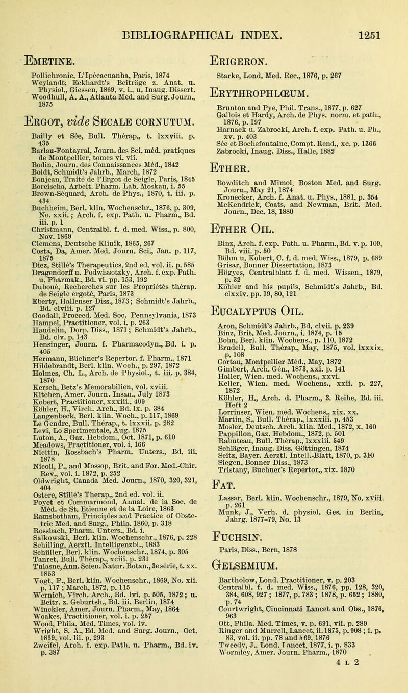 Emetine. PoUichronie, L'Ipecacuanha, Paris, 1874 Weylandt; Eckliardt's Beitriige z. Anat. u. Physiol., Griessen, 1869, v. i., u. Inaug. Dissert. Woodhull, A. A., Atlanta Med. and Surg. Journ., 1875 Ergot, vide Secale cornutum. Bailly et Sde, Bull. Therap., t. Ixxviii. p. 435 Barlau-Fontayral, Journ. des Sci. m6d. pratiques de Montpellier, tomes vi. vii. Bodin, Journ. des Connaissances M6d., 1842 Boldt, Schmidt's Jahrb., March, 1872 Eonjean, Traite de TErgot de Seigle, Paris, 1845 Boreischa, Arbeit. Pharm. Lab. Moskau, i. 55 Brown-Sequard, Arch, de Phys., 1870, t. iii. p. 434 Buchheim, Berl. klin. Wochenschr., 1876, p. 309, No. xxii.; Arch. f. exp. Path. u. Pharm., Bd. iii. p. 1 Christmann, Centralbl. f. d. med. Wiss., p. 800, Nov. 1869 Clemens, Deutsche Klinik, 1865, 267 Costa, Da, Amer. Med. Journ. Sci., Jan. p. 117, 1875 Diez, Stille's Therapeutics, 2nd ed. vol. ii. p. 585 DragendorfE u. Podwissotzky, Arch, f. exp. Path. u. Pharmak., Bd. vi. pp. 153, 192 Duboue, Eecherches sur les Propriet6s therap. de Seigle ergot6, Paris, 1873 Eberty, liallenser Diss., 1873; Schmidt's Jahrb., Bd. clviii. p. 127 Goodall, Proceed. Med. Soc. Pennsylvania, 1873 Hampel, Practitioner, vol. i. p. 263 Haudelin, Dorp. Diss., 1871; Schmidt's Jahrb., Bd. civ. p. 143 Hensinger, Journ. f. Pharmacodyn., Bd. i. p. 405 Hermann, Buchner's Repertor. f. Pharm., 1871 Hildebrandt, Berl. klin. Woch., p. 297, 1872 Holmes, Ch. L., Arch, de Physiol., t. iii. p. 384, 1870 Kersch, Betz's Memorabilien, vol. xviii. Kitchen, Amer. Journ. Insan., July 1873 Kobert, Practitioner, xxxiii., 409 Kbhler, H., Virch. Arch., Bd. Ix. p. 384 Langenbeck, Berl. klin. Woch., p. 117,1869 Le Gendre, Bull. Therap., t. Ixxvii. p. 282 Levi, Lo Sperimentale, Aug. 1875 Luton, A., Gaz. Hebdom., Oct. 1871, p. 610 Meadows, Practitioner, vol. i. 166 Nicitin, Rossbach's Pharm. Unters., Bd. iii. 1878 NicoU, P., and Mossop, Brit, and For. Med.-Chir. Rev., vol. i. 1872, p. 252 Oldwright, Canada Med. Journ., 1870, 320, 321, 404 Ostere, Stille's Therap., 2nd ed. vol. ii. Poyet et Commarmond, Annal. de la Soc. de Med. de St. Etienne et de la Loire, 1863 Ramsbotham, Principles and Practice of Obste- tric Med. and Surg., Phila. 1860, p. 318 Rossbach, Pharm. TJnters., Bd. i. Salkowski, Berl. klin. Wochenschr., 1876, p. 228 Schilling, Aerztl. IntelligenzbL, 1883 SchuUer, Berl. klin. Wochenschr., 1874, p. 305 Tanret, Bull. Therap., xciii. p. 231 Tulasne, Ann. Scien. Natur. Botan., 3e serie, t. xx. 1853 Vogt, P., Berl. klin. Wochenschr., 1869, No. xii. p. 117 ; March, 1872, p. 115 Wernich, Virch. Arch., Bd. Ivi. p. 505, 1872 ; u. Beitr. z. Geburtsh., Bd. iii. Berlin, 1874 Winckler, Amer. Journ. Pharm., May, 1864 Woakes, Practitioner, vol. i. p. 257 Wood, Phila. Med. Times, vol. iv. Wright, S. A., Ed. Med. and Surg. Journ., Oct. 1839, vol. Iii. p. 293 Zweifel, Arch. f. exp. Path. u. Pharm., Bd. iv. p. 387 Erigeron. Starke, Lond. Med. Rec, 1876, p. 267 Erythrophl(eum. Brunton and Pye, Phil. Trans., 1877, p. 627 Gallois et Hardy, Ai-ch. de Phys. norm, et path., 1876, p. 197 Harnack u. Zabrocki, Arch. f. exp. Path. u. Ph., XV. p. 403 S6e et Bochefontaine, Compt. Rend., xc. p. 1366 Zabrocki, Inaug. Diss., Halle, 1882 Ether. Bowditch and Mimol; Boston Med. and Surg. Journ., May 21,1874 Kronecker, Arch. f. Anat. u. Phys., 1881, p. 354 McKendrick, Coats, and Newman, Brit. Med. Journ., Dec. 18,1880 Ether Oil. Binz, Arch, f. exp. Path. u. Pharm., Bd. v. p. 109, Bd. viii. p. 50 Bohm u. Kobert, C. f. d. med. Wiss., 1879, p. 689 Grisar, Bonner Dissertation, 1873 Hogyes, Centralblatt f. d. med. Wissen., 1879, p. 32 Kbhler and his pupils, Schmidt's Jahrb., Bd. clxxiv. pp. 19, 80,121 Eucalyptus Oil. Aron, Schmidt's Jahrb., Bd. clvii. p. 239 Binz, Brit. Med. Journ., i. 1874, p. 15 Bohn, Berl. klin. Wochens., p. 110, 1872 Brudell, Bull. Therap., May, 1875, vol. Ixxxix. p. 108 Cortau, Montpellier Med., May, 1872 Gimbert, Arch. Gen., 1873, xxi. p. 141 Haller, Wien. med. Wochens., xxvi. Keller, Wien. med. Wochens., xxii. p. 227, 1872 Kbhler, H., Arch. d. Pharm., 3. Reihe, Bd. iii. Heft 2 Lorrinser, Wien. med. Wochens., xix. xx. Martin, S., Bull. Therap., Ixxxiii. p. 453 Mosler, Deutsch. Arch. klin. Med., 1872, x. 160 Pappillon, Gaz. Hebdom., 1872, p. 501 Rabuteau, Bull. Therap., Ixxxiii. 549 Schliiger, Inaug. Diss. Gbttingen, 1874 Seitz, Bayer. Aerztl. lutell.-Blatt, 1870, p. 310 Siegen, Bonner Diss., 1873 Tristany, Buchner's Repertor., xix. 1870 Fat. Lassar, Berl. klin. Wochenschr., 1879, No. xviii. p. 261 Munk, J., Verb. d. physiol. Ges. in Berlin, Jahrg. 1877-79, No. 13 FUCHSIN. Paris, Diss., Bern, 1878 Gelsemium. Bartholow, Lond. Practitioner, v. p. 203 Centralbl. f. d. med. Wiss., 1876, pp. 128, 320, 384, 608, 927 ; 1877, p. 783 ; 1878, p. 652 ; 1880, p. 74 Courtwright, Cincinnati Lancet and Obs., 1876, 963 Ott, Phila. Med. Times, v. p. 691, vii. p. 289 Ringer and Murrell, Lancet, ii. 1875, p. 908 ; i. p. 83, vol. ii. pp. 78 and 569, 1876 Tweedy, J., Lond. T ancet, 1877, i. p. 833 Wormley, Amer. Journ. Pharm., 1870 4 r, 2