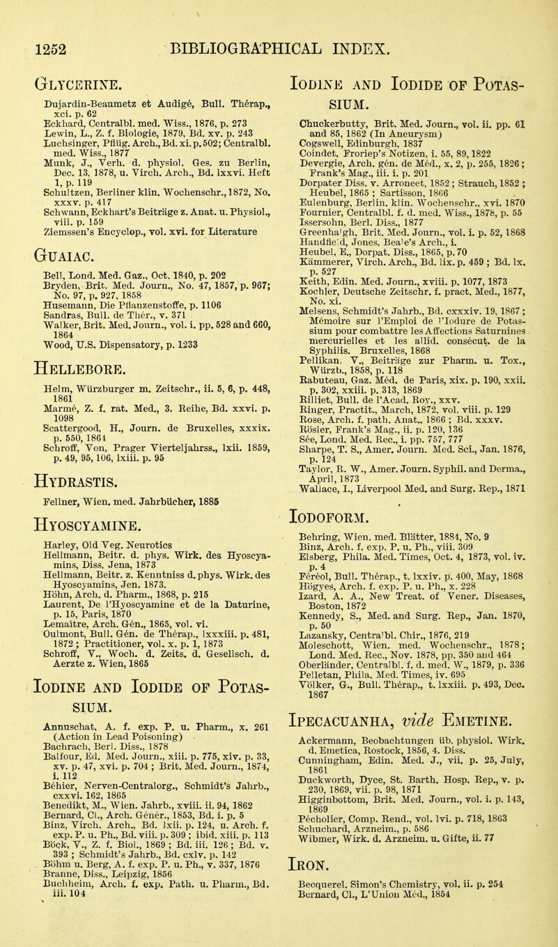 Glycerixe. Dujardin-Beaumetz et Audige, Bull, Therap., xci. p. 62 Eckhard, Centralbl. med. Wiss., 1876, p, 273 Lewin, L., Z. f. Biologie, 1879, Bd. xv. p. 243 Luchsinger, Pflug. Arch., Bd. xi.p.502; Centralbl. med. Wiss., 1877 Munk, J., Verb. d. pbysiol. Ges. zu Berlin, Dec. 13, 1878, u. Virch. Arch., Bd. Ixxvi. Heft 1, p. 119 Schultzen, Berliner klin. Wochenschr., 1872, No. XXXV. p. 417 Schwann, Eckhart's Beitrage z. Anat. u. Physiol,, viii. p. 159 Ziemssen's Encyclop., vol. xvi. for Literature GUAIAC. Bell, Lond. Med. Gaz., Oct. 1840, p. 202 Bryden, Brit. Med. Journ., No. 47, 1857, p. 967; No. 97, p. 927, 1858 Husemann, Die Pflanzenstoffe, p. 1106 Sandras, Bull, de Ther,, v. 371 Walker, Brit, Med. Journ., vol, i. pp. 528 and 660, 1864 Wood, U,S, Dispensatory, p, 1233 Hellebore. Helm, Wiirzburger m. Zeitschr., ii. 5, 6, p. 448, 1861 Marme, Z. f. rat. Med., 3, Eeihe, Bd. xxvi, p. 1098 Scattergood, H,, Journ. de Bruxelles, xxxix. p, 550, 1861 Schroff, Von, Prager Vierteljahrss., Ixii. 1859, p. 49, 95, 106, Ixiii, p. 95 Hydrastis. Pellner, Wien. med, Jahrbiicher, 1885 Hyoscyamine. Harley, Old Veg. Neurotics Hellmann, Beitr. d. phys, Wirk. des Hyoscya- mins, Diss. Jena, 1873 Hellmann, Beitr. z. Kenntniss d, phys. Wirk. des Hyoscyamins, Jen, 1873. Hbhn, Arch. d. Pharm., 1868, p. 215 Laurent, De I'Hyoscyamine et de la Daturine, p, 15, Paris, 1870 Lemaitre, Arch. G6n., 1865, vol. vi. Oulmont, Bull. Gen. de Therap., Ixxxiii, p. 481, 1872 ; Practitioner, vol. x, p. 1, 1873 Schroff, v., Woch. d. Zeits. d. Gesellsch. d. Aerzte z. Wien, 1865 Iodine and Iodide of Potas- sium. Annuschat, A. f, exp. P, u. Pharm., x. 261 (Action in Lead Poisoning) Bachrach, Berl. Diss., 1878 Balfour, Ed. Med. Journ., xiii, p, 775, xiv, p, 33, XV, p, 47, xvi, p. 704 ; Brit. Med. Journ., 1874, 1. 112 B6hier, Nerven-Centralorg., Schmidt's Jahrb., cxxvi. 162, 1865 Benedikt, M., Wien. Jahrb., xviii. ii. 94, 1862 Bernard, CL, Arch. Gener., 1853, Bd. i, p. 5 Binz, Virch. Arch., Bd. Ixii. p. 124, u. Arch. f. exp.P, u, Ph,, Bd. viii. p, 309 ; ibid. xiii. p. 113 Bock, v., Z. f. Biol., 1869 ; Bd. iii. 126 ; Bd. v. 393 ; Schmidt's Jahrb., Bd. cxlv. p. 142 Bbhm u. Berg, A. f. exp. P. u, Ph,, v, 337, 1876 Branne, Diss., Leipzig, 1856 Buchheim, Arch, f. exp. Path. u. Pharm., Bd. iii, 104 Iodine and Iodide of Potas- sium. Chuckerbutty, Brit, Med. Journ., vol. ii. pp. 61 and 85, 1862 (In Aneurysm) Cogswell, Edinburgh, 1837 Coindet, Eroriep's Notizen, i. 55, 89,1822 Devergie, Arch. g6n, de Med., x. 2, p, 255, 1826 ; Prank's Mag., iii, i, p. 201 Dorpater Diss. v. Arroneet, 1852 ; Strauch, 1852 ; Heubel, 1865 ; Sartisson, 1866 Eulenburg, Berlin, klin. Wochenschr., xvi. 1870 Fournier, Centralbl. f. d. med, Wiss,, 1878, p, 65 Issersohn, Berl. Diss,, 1877 Greenhaigh, Brit. Med. Journ., vol. i. p, 52, 1868 Handfie'.d, Jones, Beaie's Arch., i. Heubel, E., Dorpat. Diss., 1865, p. 70 Kiimmerer, Virch. Arch,, Bd. lix. p. 459 ; Bd, Ix. p, 527 Keith, Edin. Med. Journ., xviii, p. 1077,1873 Kochler, Deutsche Zeitschr. f. pract, Med., 1877, No. xi. Melsens, Schmidt's Jahrb., Bd. cxxxiv. 19,1867 ; Memoire sur I'Emploi de I'lodure de Potas- sium pour combattre les Affections Saturnines mercurielles et les aUid. consecut. de la Syphilis. Bruxelles, 1868 Pellikan, V., Beitriage zur Pharm. u. Tox., Wiirzb., 1858, p. 118 Eabuteau, Gaz. Med. de Paris, xix. p. 190, xxii. p, 302, xxiii. p. 313, 1869 Eilliet, Bull, de I'Acad, Roy,, xxv. Ringer, Practit., March, 1872, vol. viii. p. 129 Rose, Arch. f. path. Anat., 1866 ; Bd. xxxv. Rosier, Prank's Mag., ii. p. 120, 136 See, Lond. Med. Rec, i. pp. 757, 777 Sharpe, T. S., Amer. Journ. Med. Sci., Jan, 1876, p, 124 Taylor, R. W., Amer. Journ, Syphil, and Derma,, April, 1873 Wallace, I,, Liverpool Med. and Surg. Eep,, 1871 Iodoform. Behring, Wien. med. Blatter, 1884, No. 9 Binz, Arch. f. exp. P, u. Ph., viii. 309 Elsberg, Phila. Med, Times, Oct. 4, 1873, vol, iv. p. 4 Fer6ol, Bull. Therap., t. Ixxiv. p. 400, May, 1868 Hbgyes, Arch. f. exp. P. u. Ph., x. 228 Izard, A, A,, New Treat, of Vener, Diseases, Boston, 1872 Kennedy, S,, Med, and Surg. Eep., Jan. 1870, p. 50 Lazansky, Centralbl. Chir., 1876, 219 Moleschott, Wien. med. Wochenschr., 1878; Lond. Med. Rec, Nov. 1878, pp. 350 and 464 Oberliinder, Centralbl. f. d. med. W., 1879, p. 336 Pelletan, Phila. Med. Times, iv. 695 Vblker, G., Bull, Therap., t. Ixxiii. p. 493, Dec. 1867 Ipecacuanha, vide Emetine. Ackermann, Beobachtungen Ub. physiol. Wirk. d. Emetica, Rostock, 1856, 4. Diss, Cunningham, Edin. Med, J,, vii. p. 25, July, 1861 Duckworth, Dyce, St. Barth. Hosp, Eep., v, p. 230, 1869, vii. p. 98, 1871 Higginbottom, Brit, Med, Journ,, vol. i, p. 143, 1869 Pecholier, Comp. Rend., vol. Ivi. p. 718, 1863 Schuchard, Arzneim., p. 586 Wibmer, Wirk. d. Arzneim, u, Gifte, ii. 77 Iron. Becquerel. Simon's Chemistry, vol. ii. p. 254 Bernard, CI,, L'Union Med., 1854