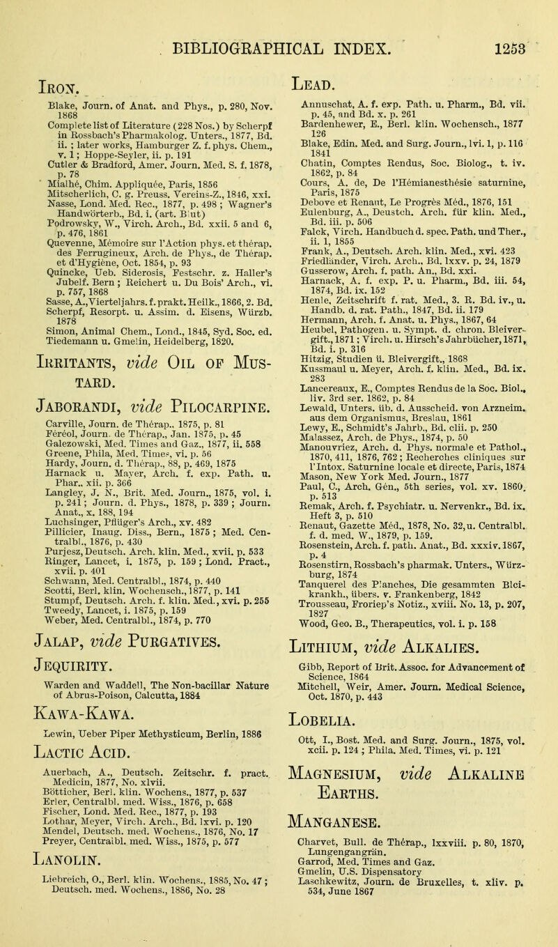 Inox. Lead. Blake, Journ. of Anat. and Phys., p. 280, Nov. 1868 Complete list of Literature (228 Nos.) by ScUerpf in Eossbach'sPharniakolog. Unters., 1877, Bd. ii. ; later works. Hamburger Z. f. phys. Chem., v. 1; Hoppe-Seyler, ii. p. 191 Cutler & Bradford, Amer. Journ. Med, S. f. 1878, p. 78 Mialhe, Chim. Appliquee, Paris, 1856 Mitscherlich, C. g. Preuss. Vereins-Z., 1846, xxi. Nasse, Lond. Med. Rec, 1877, p. 498 ; Wagner's Handwbrterb., Bd. i. (art. B'ut) Podrowsky, W., Virch. Arch., Bd. xxii. 5 and 6, p. 476, 1861 Quevenne, Memoire sur I'Action phys. et therap. des Ferrugineux, Arch, de Phys., de Therap. et d'Hygiene, Oct. 1854, p. 93 Quincke, XJeb. Siderosis, Pestschr. z. Haller's Jubelf. Bern ; Reichert u. Du Bois' Arch., vi. p. 757, 1868 Sasse, A.,Viertel]ahrs. f. prakt. Heilk., 1866,2. Bd. Scherpf, Kesorpt. u. Assim. d. Eisens, Wiirzb. 1878 Simon, Animal Chem., Lond., 1845, Syd. Soc. ed. Tiedemann u. Gmelin, Heidelberg, 1820. Ikkitants, vide Oil op Mus- TAED. Jaborandi, vide Pilocarpine. Carville, Journ. de Therap., 1875, p. 81 Pereol, Journ. de Therap., Jan. 1875, p. 45 G-alezowski, Med. Times and G-az., 1877, ii. 558 Greene, Phila, Med. Tinier, vi. p. 56 Hardy, Journ. d. Therap., 88, p. 469, 1875 Harnack u. Mayer, Arch. f. exp. Path. u. Phar.. xii. p. 366 Langley, J. N., Brit. Med. Journ., 1875, vol. i. p. 241; Journ. d. Phys., 1878, p. 339 ; Journ. Anat., X. 188, 194 Luchsinger, Pfliiger's Arch., xv. 482 Pillicier, Inaug. Diss., Bern., 1875 ; Med. Cen- tralbl., 1876, p. 430 Puriesz,Deutsch. Arch. klin. Med., xvii. p. 533 Ringer, Lancet, i. 1875, p. 159 ; Lond. Pract., xvii. p. 401 Schwann, Med. Centralbl., 1874, p. 440 Scotti, Berl. klin. Wocheusch., 1877, p. 141 Stumpf, Deutsch. Arch. f. kliu. Med., xvi. p.255 Tweedy, Lancet, i. 1875, p. 159 Weber, Med, Centralbl., 1874, p. 770 Jalap, vide Purgatives. Jequirity. Warden and Waddell, The ITon-bacillar Nature of Abrus-Poison, Calcutta, 1884 Kawa-Kawa. Lewin, Ueber Piper Methysticum, Berlin, 1886 Lactic Acid. Auerbach, A,, Deutsch. Zeitschr. f. pract. Medicin, 1877, No. xlvii. Botticher, Berl. klin. Wochens., 1877, p. 537 Erler, Centralbl. med. Wiss., 1876, p. 658 Pischer, Lond. Med. Rec, 1877, p. 193 Lothar, Meyer, Virch. Arch., Bd. Ixvi. p. 120 Mendel, Deutsch. med. Wochens., 1876, No. 17 Preyer, Centralbl. med, Wiss., 1875, p. 577 Lanolin. Liehreich, 0., Berl. klin. Wochens., 1885, No. 47 ; Deutsch. med. Wochens., 1886, No. 28 Annuschat, A. f. exp. Path. u. Pharm., Bd. vii. p. 45, and Bd. x. p. 261 Bardenhewer, B., Berl. klin. Wochensch., 1877 126 Blake, Edin. Med. and Surg. Journ., Ivi. 1, p. 110 1841 Chatin, Coraptes Rendus, Soc. Biolog., t. iv. 1862, p. 84 Cours, A. de, De I'Hemianesthesie saturnine, Paris, 1875 Debove et Renant, Le Progres Med., 1876, 151 Eulenburg, A., Deustch. Arch. fUr klin. Med., Bd. iii. p. 506 Falck, Virch. Handbuch d. spec. Path, und Ther., ii, 1, 1855 Frank, A., Deutsch. Arch, klin, Med., xvi, 423 Friedliinder, Virch. Arch., Bd. Ixxv, p. 24, 1879 Gusserow, Arch. f. path. An,, Bd, xxi. Harnack, A. f. exp. P. u. Pharm., Bd. iii. 54, 1874, Bd. ix, 152 Henle, Zeitschrift f. rat, Med,, 3. R, Bd, iv., u. Handb. d. rat. Path., 1847, Bd. ii. 179 Hermann, Arch. f. Anat. u. Phys., 1867, 64 Heubel, Pathogen, u. Svmpt, d, chron. Bleiver- gift., 1871; Virch, u, Hirsch's Jahrbucher, 1871, Bd. i. p. 316 Hitzig, Studien U, Bleivergift,, 1868 Kussmaul u, Meyer, Arch, f. klin. Med., Bd. ir. 283 Lancereaux, E., Comptes Rendus de la Soc. Biol., liv. 3rd ser. 1862, p, 84 Lewald, Unters, lib. d, Ausscheid, von Arzneim. aus dem Organismus, Breslau, 1861 Lewy, B., Schmidt's Jahrb., Bd. clii. p. 250 Malassez, Arch, de Phys., 1874, p. 50 Manouvriez, Arch. d. Phys. normale et Pathol., 1870,411, 1876, 762; Recherches cliniques sur rintox. Saturnine locale et directe, Paris, 1874 Mason, New York Med, Journ., 1877 Paul, C, Arch. Gen,, 5th series, vol, xv. 1860 p. 513 Remak, Arch. f. Psychiatr. u. Nervenkr., Bd. ix. Heft 3, p. 510 Renaut, G-azette Med., 1878, No. 32, u. Centralbl. f. d, med, W., 1879, p. 159. Rosenstein, Arch, f, path, Anat., Bd. xxxiv. 1867, p. 4 Rosenstirn, Rossbach's pharmak. Unters,, Wiirz- burg, 1874 Tanquerel des Planches, Die gesammten Blci- krankh,, iibers, v. Prankenberg, 1842 Trousseau, Froriep's Notiz., xviii. No. 13, p. 207, 1827 Wood, Geo. B., Therapeutics, vol. i. p. 158 Lithium, vide Alkalies. G-ibb, Report of Brit. Assoc. for Advancement of Science, 1864 Mitchell, Weir, Amer. Journ. Medical Science, Oct. 1870, p. 443 Lobelia. Ott, I., Bost. Med. and Surg. Journ., 1875, vol. xcii. p. 124 ; Phila. Med. Times, vi. p. 121 Magnesium, vide Alkaline Earths. Manganese. Charvet, Bull, de Therap., Ixxviii. p. 80, 1870, Lungengangriin. Garrod, Med, Times and Gaz. Gmelin, U.S. Dispensatory Laschkewitz, Journ, de Bruxelles, t. xliv. p. 534, June 1867