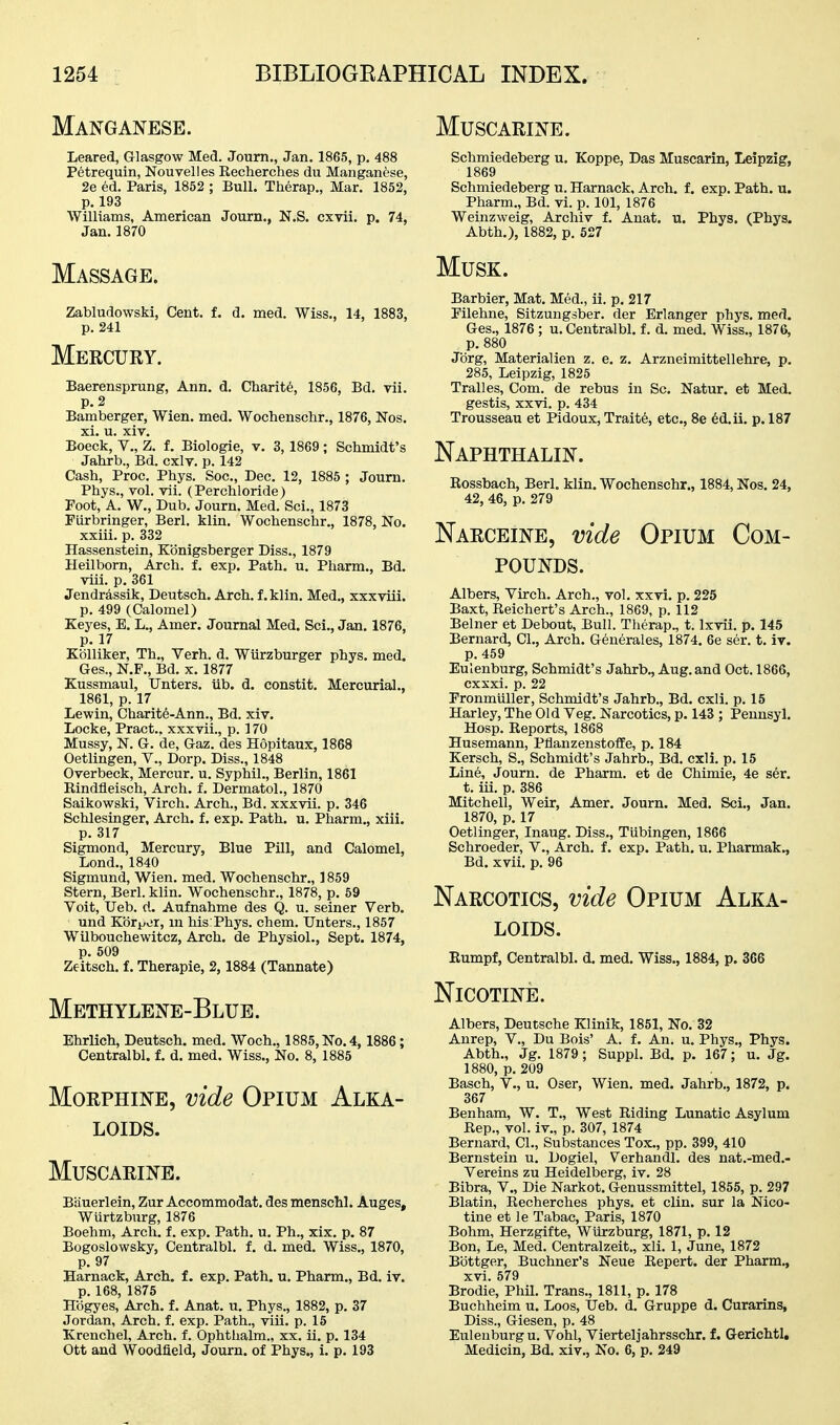 Manganese. Leared, Glasgow Med. Joum., Jan. 1865, p, 488 Petrequin, Nouyelles Eecherches du Manganese, 2e ed. Paris, 1852 ; Bull. Therap., Mar. 1852, p. 193 Williams, American Journ., N.S. cxvii. p. 74, Jan.1870 Massage. Zabludovvski, Cent. f. d. med. Wiss., 14, 1883, p. 241 Mercury. Baerensprung, Ann. d. Charity, 1856, Bd. vii. p. 2 Bamberger, Wien. med. Wochenschr., 1876, Nos. xi. u. xiv. Boeck, v., Z. f. Biologic, v, 3, 1869; Schmidt's Jahrb., Bd. cxlv. p. 142 Cash, Proc. Phys. Soc, Dec. 12, 1885 ; Joum. Phys., vol. vii. (Perchloride) Foot, A. W., Dub. Journ. Med. Sci., 1873 Piirbringer, Berl. klin. Wochenschr., 1878, No. xxiii. p. 332 Hassenstein, Kbnigsberger Diss., 1879 Heilborn, Arch. f. exp. Path. u. Pharm., Bd. Tiii. p. 361 Jendr4ssik, Deutsch. Arch, f.klin. Med., xxxviii. p. 499 (Calomel) Keyes, E. L., Amer. Journal Med. Sci., Jan. 1876, p. 17 Kblliker, Th., Verh. d. Wurzburger phys. med. Ges., N.F., Bd. x. 1877 Kussmaul, Unters. iib. d. constit. Mercurial., 1861, p. 17 Lewin, Charite-Ann., Bd. xiv. Locke, Pract.. xxxvii., p. 170 Mussy, N. G. de, Gaz. des Hopitaux, 1868 Oetlingen, V., Dorp. Diss., 1848 Overbeck, Mercur. u. Syphil., Berlin, 1861 Rindfleisch, Arch. f. Dermatol., 1870 Saikowski, Virch. Arch., Bd. xxxvii. p. 346 Schlesinger, Arch. f. exp. Path. u. Pharm., xiii. p. 317 Sigmond, Mercury, Blue Pill, and Calomel, Lond., 1840 Sigmund, Wien. med. Wochenschr., 1859 Stern, Berl. klin. Wochenschr., 1878, p. 59 Voit, Ueb. d. Aufnahme des Q. u. seiner Verb. und Kbr^iir, m his:Phys. chem. Unters., 1857 Wilbouchewitcz, Arch, de Physiol., Sept. 1874, p. 509 Zeitsch. f. Therapie, 2,1884 (Tannate) Methylene-Blue. Ehrlich, Deutsch. med. Woch., 1885, No. 4, 1886; Centralbl. f. d. med. Wiss., No. 8, 1885 Morphine, vide Opium Alka- loids. Muscarine. Bauerlein, Zur Accommodat. des menschl. Auges, Wiirtzburg, 1876 Boehm, Arch. f. exp. Path. u. Ph., xix. p. 87 Bogoslowsky, Centralbl. f. d. med. Wiss., 1870, p. 97 Harnack, Arch, f. exp. Path. u. Pharm., Bd. iv. p. 168, 1875 Hogyes, Arch. f. Anat. u. Phys., 1882, p. 37 Jordan, Arch. f. exp. Path., viii. p. 15 Krenchel, Arch. f. Ophthalm., xx. ii. p. 134 Ott and Woodfield, Journ. of Phys., i. p. 193 Muscarine. Schmiedeberg u. Koppe, Das Muscarin, Leipzig, 1869 Schmiedeberg u. Harnack, Arch. f. exp. Path. u. Pharm., Bd. vi. p. 101, 1876 Weinzweig, Archiv f. Anat. u. Phys. (Phys. Abth.), 1882, p. 527 Musk. Barbier, Mat. Med., ii. p. 217 Pilehne, Sitzungsber. der Erlanger phys. med. Ges., 1876 ; u. Centralbl. f. d. med. Wiss., 1876, p. 880 Jorg, Materialien z. e. z. Arzneimittellehre, p. 285, Leipzig, 1825 Trail es. Com. de rebus in Sc. Natur. et Med. gestis, xxvi. p. 434 Trousseau et Pidoux, Traite, etc.. Be 6d.ii. p. 187 Naphthalin. Rossbach, Berl. klin. Wochenschr., 1884, Nos. 24, 42, 46, p. 279 Narceine, vide Opium Com- pounds. Albers, Yirch. Arch., vol. xxvi. p. 225 Baxt, Reichert's Arch., 1869, p. 112 Belner et Debout, Bull. Therap., t. Ixvii. p. 145 Bernard, CI., Arch. G6nerales, 1874. 6e ser. t. iv. p. 459 Eulenburg, Schmidt's Jahrb., Aug. and Oct. 1866, cxxxi. p. 22 Fronmuller, Schmidt's Jahrb., Bd. cxli. p. 15 Harley, The Old Veg. Narcotics, p. 143 ; Pennsyl. Hosp. Reports, 1868 Husemann, Pflanzenstoffe, p. 184 Kersch, S., Schmidt's Jahrb., Bd. cxli. p. 15 Lin6, Journ. de Pharm. et de Chimie, 4e ser. t. iii. p. 386 Mitchell, Weir, Amer. Journ. Med. Sci., Jan. 1870, p. 17 Oetlinger, Inaug. Diss., Tubingen, 1866 Schroeder, V., Arch. f. exp. Path. u. Pharmak., Bd. xvii. p. 96 Narcotics, vide Opium Alka- loids. Eumpf, Centralbl. d. med. Wiss., 1884, p. 366 Nicotine. Albers, Deutsche Klinik, 1851, No. 32 Anrep, V., Du Bois' A. f. An. u. Phys., Phys. Abth., Jg. 1879 ; Suppl. Bd. p. 167; u. Jg. 1880, p. 209 Basch, v., u. Oser, Wien. med. Jahrb., 1872, p. 367 Benham, W. T., West Riding Lunatic Asylum Rep., vol. iv., p. 307, 1874 Bernard, CL, Substances Tox., pp. 399, 410 Bernstein u. Dogiel, Verhandl. des nat.-med.- Vereins zu Heidelberg, iv. 28 Bibra, V., Die Narkot. Genussmittel, 1855, p. 297 Blatin, Recherches phys. et clin. sur la Nico- tine et le Tabac, Paris, 1870 Bohm, Herzgifte, Wiirzburg, 1871, p. 12 Bon, Le, Med. Centralzeit., xli. 1, June, 1872 Bbttger, Buchner's Neue Repert. der Pharm., xvi. 579 Brodie, Phil. Trans., 1811, p. 178 Buchheim u. Loos, Ueb. d. Gruppe d. Curarins, Diss., Giesen, p. 48 Eulenburg u. Vohl, Vierteljahrsschr. f. Gerichtl, Medicin, Bd. xiv.. No. 6, p. 249