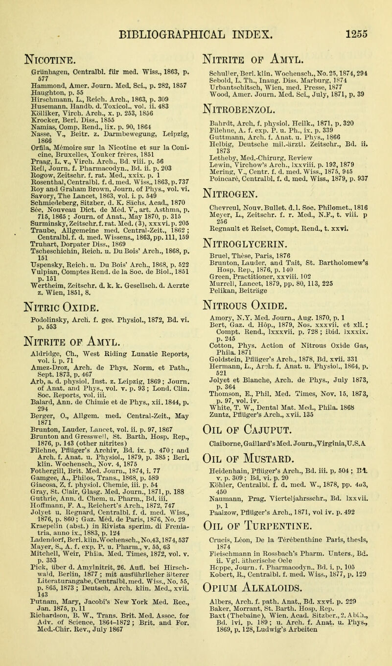 Nitrite of Amyl. Nicotine. Griinhagen, Oentralbl. fUr med. Wiss., 1863, p. 577 Hammond, Amer. Journ. Med. Sci., p. 282, 1857 Haughton, p. 55 Hirschmann, L., Reich. Arch., 1863, p. 309 Husemann, Handb. d. Toxicol., vol. ii. 483 Kolliker, Virch. Arch., x, p. 253, 1856 Krocker, Berl. Diss., 1855 Namias, Comp. Rend., lix. p. 90, 1864 Nasse, v., Beitr. z. Darmbewegung, Leipzig, 1866 Orfila, Memoire sur la Nicotine et sur la Coni- cine, Bruxelles, Youker freres, 1851 Praag, L. v., Virch. Arch., Bd. viii. p. 56 Reil, Journ. f. Pharmacodyn.. Bd. ii. p. 203 Eogow, Zeitschr. f. rat. Med., xxix. p. 1 Rosenthal, Centralbl. f. d. med. Wiss., 1863, p. 737 Roy and Graham Brown, Journ. of Phys., vol. vi. Savory, The Lancet, 1863, vol. i. p. 549 Schmiedeberg, Sitzber. d. K. Siichs. Acad., 1870 See, Nouveau Diet, de Med. V., art. Asthma, p. 715, 1865 ; Journ. of Anat., May 1870, p. 315 Surminsky, Zeitschr.f. rat. Med. (3), xxxvi.p. 205 Traube, AUgemeine med. Central-Zeit., 1862 ; Centralbl. f. d. med. Wissens., 1863, pp. Ill, 159 Truhart, Dorpater Diss., 1869 Tscheschichin, Reich, u. Du Bois' Arch., 1868, p. 151 TJspensky, Reich, u. Du Bois' Arch., 1868, p. 522 Vulpian, ComptesRend. de la Soc. de Biol., 1851 p. 151 Wertheim, Zeitschr. d. k. k. Gesellsch. d. Aerzte z. Wien, 1851, 8. Nitric Oxide. Podolinsky, Arch. f. ges. Physiol., 1872, Bd. vi. p. 553 Nitrite op Amyl. Aldridge, Ch., West Riding Lunatic Reports, vol. i. p. 71 Amez-Droz, Arch, de Phys. Norm, et Path., Sept. 1873, p. 467 Arb, a. d. physiol. Inst. z. Leipzig, 1869 ; Journ. of Anat. and Phys., vol. v. p. 93 ; Loud. Clin. Soc. Reports, vol. iii. Balard, Ann. de Chimie et de Phys., xii. 1844, p. 294 Berger, 0., All gem. med. Central-Zeit,, May 1871 Brunton, Lauder, Lancet, vol. ii. p. 97, 1867 Brunton and Gresswell, St. Barth. Hosp. Rep., 1876, p. 143 (other nitrites) Pilehne, Pfliiger's Archiv, Bd. ix. p. 470; and Arch. f. Anat. u. Physiol., 1879, p. 385 ; Berl. klin. Wochensch., Nov. 4, 1875 Pothergill, Brit. Med. Journ., 1874, i. 77 Gamgee, A., Philos. Trans., 1868, p. 589 Giacosa, Z. f. physiol. Chemie, iii. p. 54 Gray, St. Clair, Glasg. Med, Journ., 1871, p. 188 Guthrie, Ann. d. Chem. u. Pharm., Bd. iii. Hoffmann, F. A,, Reichert's Arch., 1872, 747 Jolyet u. Regnard, Centralbl. f. d. med. Wiss., 1876, p. 860 ; Gaz. Med. de Paris, 1876, No. 29 Kraepelin (abst.) in Rivlsta sperim. di Frenia- tria, auno ix., 1883, p. 124 Ladendorf, Berl. klin. Wochensch., No.43,1874,537 Mayer, S., A. f, exp. P. u, Pharm., v. 55, 63 Mitchell, Weir, Phila. Med. Times, 1872, vol, v. p. 353 Pick, iiber d. Amylnitrit, 26. Aufl. bei Hirsch- wald, Berlin, 1877 ; mit ausfuhrlicher alterer Literaturangabe, Centralbl. med. Wiss., No. 55, p, 865, 1873 ; Deutsch. Arch. klin. Med., xvii. 143 Putnam, Mary, Jacobi's New York Med. Rec, Jan. 1875, p. 11 Richardson, B. W,, Trans. Brit. Med. Assoc. for Adv. of Science, 1864-1872 ; Brit, and For. Med.-Chir. Rev., July 1867 Schull er, Berl. klin. Wochensch., No. 25,1874,294 Sebold, L. Th., Inaug. Diss. Marburg, 1874 Urbantschitsch, Wien. med. Presse, 1877 Wood, Amer. Journ, Med. Sci., July, 1871, p. 39 Nitrobenzol. Bahrdt, Arch. f. physiol. Heilk,, 1871, p. 320 Filehue, A, f. exp. P. u. Ph., ix. p. 339 Guttmann, Arch. f. Anat. u. Phys., 1866 Helbig, Deutsche mil.-iirztl. Zeitschr., Bd. ii. 1873 Letheby, Med.-Chirurg. Review Lewin, Virchow's Arch., Ixxviii. p. 193, 1879 Mering, V., Centr. f. d. med. Wiss., 1875, 945 Poincare, Centralbl. f. d, med. Wiss., 1879, p. 937 Nitrogen. Chevreul, Nouv. Bullet, d.l. Soc, Philomet., 1816 Meyer, L., Zeitschr, f. r, Med., N.F., t. viii. p 256 Regnault et Reiset, Compt. Rend., t. xxvi. Nitroglycerin. Bruel, These, Paris, 1876 Brunton, Lauder, and Tait, St, Bartholomew's Hosp. Rep., 1876, p. 140 Green, Practitioner, xxviii. 102 Murrell, Lancet, 1879, pp, 80, 113, 225 Pelikan, Beitriige Nitrous Oxide. Amory, N.Y. Med. Journ., Aug. 1870, p. 1 Bert, Gaz. d. Hop., 1879, Nos. xxxvii. et xli.; Compt, Rend., Ixxxvii, p, 728 ; ibid. Ixxxix. p. 245 Cotton, Phys. Action of Nitrous Oxide Gas, Phila. 1871 Goldstein, Pfliiger's Arch., 1878, Bd. xvii. 331 Hermann, L., Ar-jh. f, Anat. u. Physiol., 1864, p. 521 Jolyet et Blanche, Arch, de Phys., July 1873, p, 364 Thomson, E., Phil. Med, Times, Nov. 15, 1873, p, 97, vol. iv. White, T. W., Dental Mat. Med., Phila. 1868 Zuntz, Pfliiger's Arch., xvii, 135 Oil of Cajuput. Claiborne, Gaillard's Med, Journ.,Virginia,U.S,A Oil of Mustard. Eeidenhain, Pfliiger's Arch., Bd. iii, p. 504 ; Bt. V. p. 309 ; Bd. vi. p. 20 Kohler, Centralbl. f. d. med. W., 1878, pp. 4«3, 450 Naumann, Prag. Yierteljahrsschr., Bd. Ixxvii. p. 1 Paalzow, Pfluger's Arch., 1871, vol iv. p. 492 Oil of Turpentine. Crucis, Leon, De la Terebenthine Paris, thesis, 1874 Fleischmann in Rossbach's Pharm. Unters., Bd. ii. Vgl. iitherische Oele Hcppe, Journ. f. Pliarmacodvn.. Bd. i. p. 105 Kobert, R., Centralbl. f. med. Wiss., 1877, p. 120 Opium Alkaloids. Albers, A.rch. f. path. Anat., Bd, xxvi, p, 229 Baker, Morrant, St. Barth. Hosp. Rep. Baxt (Thebaine), Wien. Acad. Sitzber., 2. Abta., Bd. Ivi. p. 189; u. Arch. f. Anat, u. Phys., 1869, p. 128, Ludwig's Arbeiten