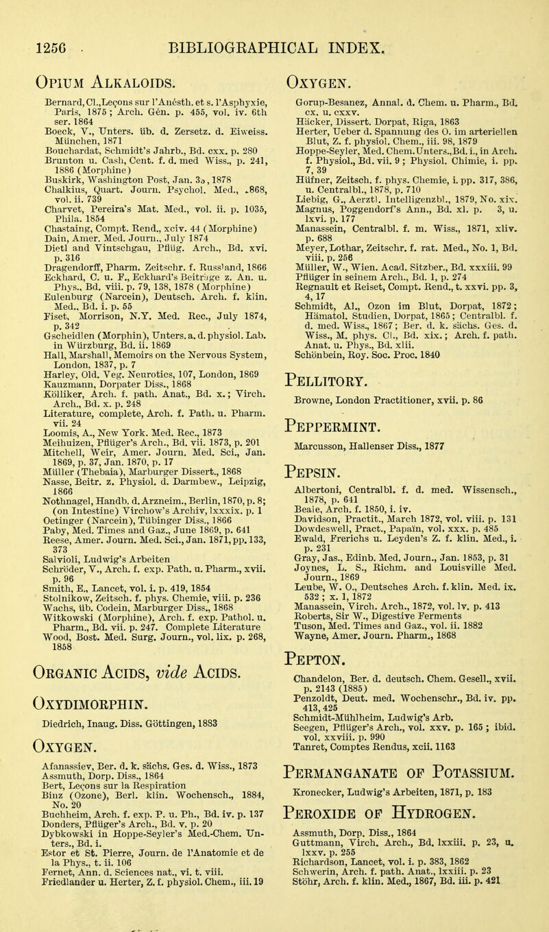 Opium Alkaloids. Oxygen. Bernard, Cl.jLe^ons sur rAii6sth. et s. I'Aspbyxie, Paris, 1875 ; Arch. G-en. p. 455, vol. iv. 6th ser. 1864 Boeck, v., Unters. iib. d, Zersetz. d. Eiweiss. Munchen, 1871 Bouchardat, Schmidt's Jahrb., Bd. cxx. p. 280 Brunton u. Casli, Cent, f. d. med Wiss., p. 241, 1886 (Morphine) Buskirk, Washington Post, Jan. 3o, 1878 Chalkius, Quart. Jouru. Psychol. Med., ^868, vol. ii. 739 Charvet, Pereira's Mat. Med., vol. ii. p. 1035, Phil a. 1854 Chastaing, Compt. Rend., xciv. 44 (Morphine) Dain, Amer. Med. Journ., July 1874 Dietl and Vintschgau, Pflug. Arch., Bd. xvi. p. 316 DragendorfE, Pharm. Zeitschr. f. Russiand, 1866 Eckhard, C. u. P,, Eckhard's Beitrige z. An. u. Phys., Bd. viii. p. 79, 138,1878 (Morphine) Eulenburg (Narcein), Deutsch. Arch. f. kiin. Med., Bd. i. p. 65 Piset, Morrison, N.Y. Med. Rec, July 1874, p. 342 Gscheidlen (Morphin), Unters. a. d. physiol. Lab. in Wurzburg, Bd. ii. 1869 Hall, Marshall, Memoirs on the Nervous Svstem, London, 1837, p. 7 Harley, Old. Veg. Neurotics, 107, London, 1869 Kauzmann, Dorpater Diss., 1868 Kblliker, Arch. f. path. Anat., Bd. x.; Virch. Arch., Bd. x. p. 248 Literature, complete, Arch. f. Path. u. Pharm. vii. 24 Loomis, A., New York. Med. Rec, 1873 Meihuizen, Pfluger's Arch., Bd. vii. 1873, p. 201 Mitchell, Weir, Amer. Journ. Med. Sci., Jan. 1869, p. 37, Jan. 1870, p. 17 Miiller (Thebaia), Marburger Dissert., 1868 Nasse, Beitr. z. Physiol, d. Darmbew., Leipzig, 1866 Nothnagel, Handb. d. Arzneim., Berlin, 1870, p. 8; (on Intestine) Virchow's Archiv, Ixxxix. p. 1 Oetinger (Narcein), Tiibinger Diss., 1866 Paby, Med. Times and Gaz., June 1869, p. 641 Reese, Amer. Journ. Med. Sci., Jan. 1871, pp. 133, 373 Salvioli, Ludwig's Arbeiten Schroder, V., Arch, f. exp. Path. u. Pharm., xvii. p. 96 Smith, B., Lancet, vol. i. p. 419,1854 Stolnikow, Zeitsch. f. phys. Chemie, viii. p. 236 Wachs, iib. Godein, Marburger Diss., 1868 Witkowski (Morphine), Arch. f. exp. Pathol, u. Pharm., Bd. vii. p. 247. Complete Literature Wood, Bost. Med. Surg. Journ., vol. lix. p. 268, 1858 Oeganic Acids, vide Acids. OXYDIMORPHIN. Diedrich, Inaug. Diss. Gbttingen, 1883 Oxygen. Afanassiev, Ber. d. k. sachs. Ges. d. Wiss., 1873 Assmuth, Dorp. Diss., 1864 Bert, Le(,'ons sur la Respiration Binz (Ozone), Berl. klin. Wochensch., 1884, No. 20 Buchheim, Arch. f. exp. P. u. Ph., Bd. iv. p. 137 Bonders, Pfiiiger's Arch., Bd. v. p. 20 Dybkowski in Hoppe-Seyler's Med.-Chem. Un- ters., Bd. i. Estor et St. Pierre, Journ. de I'Anatomie et de la Phys., t. ii. 106 Fernet, Ann. d. Sciences nat., vi. t. viii. Friedlander u. Herter, Z. f. physiol. Chem., iii. 19 Gorup-Besanez, Annal. d. Chem. u. Pharm., Bd. ex. u, cxxv. Hiicker, Dissert. Dorpat, Riga, 1863 Herter, Ueber d. Spanuung des 0. im arteriellen Blut, Z. f. physiol. Chem., iii. 98,1879 Hoppe-Seyler, Med. Chem.Unters.,Bd. i., in Arch. f. Physiol., Bd. vii. 9 ; Physiol. Chimie, i. pp. 7, 39 Hiifner, Zeitsch. f. phys. Chemie, i. pp. 317, 386, u. Centralbl., 1878, p. 710 Liebig, G., Aerztl. Intelligenzbl., 1879, No. xix. Magnus, Poggendorf's Ann., Bd. xl. p. 3, u. Ixvi. p. 177 Manassein, Centralbl. f. m. Wiss., 1871, xliv. p. 688 Meyer, Lothar, Zeitschr. f. rat. Med., No. 1, Bd. viii. p. 256 Muller, W., Wien. Acad. Sitzber., Bd. xxxiii. 99 Pfliiger in seinem Arch., Bd. 1, p. 274 Regnault et Reiset, Compt. Rend., t. xxvi. pp. 3, 4,17 Schmidt, Al., Ozon im Blut, Dorpat, 1872 ; Hiimatol. Studien, Dorpat, 1865 ; Centralbl. f. d. med. Wiss., 1867; Ber. d. k. siichs. Ges. d. Wiss., M. pliys. Ci., Bd. xix.; Arch. f. path. Anat. u. Phys., Bd. xlii. Schonbein, Roy. Soc. Proc. 1840 Pellitory. Browne, London Practitioner, xvii. p. 86 Peppermint. Marcusson, Hallenser Diss., 1877 Pepsin. Albertoni, Centralbl. f. d. med. Wissensch., 1878, p. 641 Beale, Arch. L 1850, i. iv. Davidson, Practit., March 1872, vol. viii. p. 131 Dowdeswell, Pract., Papain, vol. xxx. p. 485 Ewald, Ererichs u. Leyden's Z. f. klin. Med., i. p. 231 Gray, Jas., Edinb. Med. Journ., Jan. 1853, p. 31 Joynes, L. S., Richm. and Louisville Med. Journ., 1869 Leube, W. 0., Deutsches Arch, f. klin. Med. ix. 532 ; X. 1, 1872 Manassein, Virch. Arch., 1872, vol. Iv. p. 413 Roberts, Sir W., Digestive Ferments Tuson, Med. Times and Gaz., vol. ii. 1882 Wayne, Amer. Journ. Pharm,, 1868 Pepton. Chandelon, Ber. d. deutsch, Chem. Gesell., xvii. p. 2143 (1885) Penzoldt, Deut, med. Wochenschr., Bd. iv. pp. 413,425 Schmidt-Miihlheim, Ludwig's Arb. Seegen, Pfluger's Arch., vol. xxv, p, 165 ; ibid. vol. xxviii. p. 990 Tanret, Comptes Rendus, xcii. 1163 Permanganate of Potassium. Kronecker, Ludwig's Arbeiten, 1871, p, 183 Peroxide of Hydrogen. Assmuth, Dorp. Diss., 1864 Guttmann, Virch, Arch., Bd. Ixxiii. p, 23, u, Ixxv, p. 255 Richardson, Lancet, vol. i. p. 383, 1862 Schwerin, Arch. f. path. Anat., Ixxiii. p. 23 Stohr, Arch. f. klin, Med., 1867, Bd. iii, p. 421