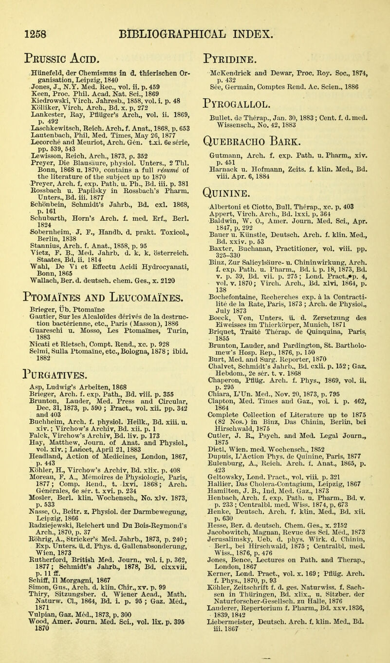 Peussic Acid. Hiinefeld, der Chemismus in d. thierischen Or- ganisation, Leipzig, 1840 Jones, J., N.y. Med. Kec, vol. ii. p. 459 Keen, Proc. Phil. Acad. Nat. Sci., 1869 Kiedrowski, Virch. Jahresb., 1858, vol. i. p. 48 KoUiker, Virch. Arch., Bd. x. p. 272 Lankester, Eay, Pfluger's Arch., vol. ii. 1869, p. 492 Laschkewitsch, Reich. Arch. f. Anat., 1868, p. 653 Lautenbach, Phil. Med. Times, May 26, 1877 Lecorche and Meiiriot, Arch. Gr6n. t.xi. 6e serie, pp. 539, 543 Lewisson, Reich. Arch., 1873, p. 352 Preyer, Die Blausiiure, physiol. TJnters., 2 Thl. Bonn, 1868 u. ]870, contains a full 7-isume of the literature of the subject up to 1870 Preyer, Arch. f. exp. Path. u. Ph., Bd. iii. p. 381 Eossbach u. Papilsky in Rossbach's Pharm. Unters.,Bd. iii. 1877 Bchbnbein, Schmidt's Jahrb., Bd. cxl. 1868, p. 161 Schubarth, Horn's Arch. f. med. Erf., Berl. 1824 Sobernheim, J. P., Handb. d. prakt. Toxicol., Berlin, 1838 Stannius, Arch. f. Anat., 1858, p. 95 Vietz, P. B., Med. Jahrb. d. k. k. bsterreich. Staates, Bd. ii. 1814 Wahl, De Vi et EfEectu Acidi Hydrocyanati, Bonn, 1865 Wallach, Ber. d. deutsch. chem. Ges., x. 2120 Ptomaines and LEucoMAmES. Brieger, lib. Ptomaine Gautier, Sur les Alcaloi'des d6riv6s de la destruc- tion bacterienne, etc., Paris (Masson), 1886 Guareschi u. Mosso, Les Ptomaines, Turin, 1883 Nicati et Rietsch, Compt. Rend., xc. p. 928 Selmi, Sulla Ptomaine, etc., Bologna, 1878; ibid. 1882 Purgatives. Asp, Ludwig's Arbeiten, 1868 Brieger, Arch. f. exp. Path., Bd. viii. p. 355 Brunton, Lauder, Med. Press and Circular, Dec. 31, 1873, p. 590 ; Pract., toI. xii. pp. 342 and 403 Buchheim, Arch. f. physiol. Heilk., Bd. xiii. u. xiv.; Virchow's Archly, Bd. xii. p. 1 Palck, Virchow's Archiv, Bd. liy. p. 173 Haj', Matthew, Journ. of Anat. and Physiol., vol. xiv.; Lancet, April 21, 1883 Headland, Action of Medicines, London, 1867, p. 443 Kohler, H., Virchow's Archiv, Bd. xlix. p. 408 Moreaix, F. A., Memoires de Physiologie, Paris, 1877 ; Comp. Rend., t. Ixvi. 1868; Arch. Generales, 6e ser. t. xvi. p. 234 Hosier, Berl. klin. Wochensch., No. xiv. 1873, p. 533 Nasse, 0., Beitr. z. Physiol. der Darmbewegung, Leipzig, 1866 Radziejewski, Reichert und Du Bois-Reymond's Arch., 1870, p. 37 Rohrig, A., Strieker's Med. Jahrb., 1873, p. 240; Exp. TJnters. ii. d. Phys. d. Gallenabsonderung, Wien, 1873 Rutherford, British Med. Journ., vol. i. p. 362, 1877; Schmidt's Jahrb., 1878, Bd. clxxvii. p. 11 ff. Schiff, II Morgagni, 1867 Simon, Gus., Arch, d, klin. Chir., xv. p. 99 Thiry, Sitzungsber. d. Wiener Acad., Math. Naturw. CI., 1864, Bd. 1. p. 95 : Gaz. Med., 1871 Vulpian, Gaz. Med., 1873, p. 300 Wood, Amer. Journ. Med. Sci., vol. lix. p. 395 1870 Pyridine. McKendrick and Dewar, Proc. Roy. Soc, 1874, p. 432 See, Germain, Comptes Rend. Ac. Scien., 1886 Pyrogallol. Bullet, de Therap., Jan. 30, 1883; Cent. f. d.mcd. Wissensch., No. 42,1883 Quebracho Bark. Gutmann, Arch. f. exp. Path, u, Pharm., xiv. p. 451 Harnack u. Hofmann, Zeits. f. klin. Med., Bd. viii. Apr. 6, 1884 Quinine. Albertoni et Ciotto, Bull. Therap., xc. p. 403 Appert, Virch. Arch., Bd. Ixxi. p. 364 Baldwin, W. 0., Amer. Journ. Med. Sci., Apr. 1847, p. 292 Bauer u. Kiinstle, Deutsch. Arch. f. klin. Med., Bd. xxiv. p. 53 Baxter, Buchanan, Practitioner, vol. viii. pp. 325-330 Biuz, Zur Salicylsiiure- u. Chininwirkung, Arch, f. exp. Path. u. Pharm., Bd. i. p. 18, 1873, Bd. V. p. 39, Bd. vii. p. 275 ; Lond. Pract.,«p. 4, vol. V. 1870; Virch. Arch., Bd. xlvi. 1864, p. 138 Bochefontaine, Recherches exp. a la Contracti- lite de la Rate, Paris, 1873 ; Arch, de Physiol., July 1873 Boeck, Von, TJnters. it d. Zersetzung des Eiweisses im Thierkorper, Munich, 1871 Briquet, Trait6 Therap. de Quinquina, Paris. 1855 Brunton, Lauder, and Pardington, St. Bartholo- mew's Hosp. Rep., 1876, p. 150 Burt, Med. and Surg. Reporter, 1870 Chalvet, Schmidt's Jahrb., Bd. cxli. p. 152; Gaz. Hebdom., 2e ser. t. v. 1868 Chaperon, PflUg. Arch, f. Phys., 3869, vol. ii. p. 295 Chiara, L'Un. Med., Nov. 20,1873, p. 795 Clapton, Med. Times and Gaz.. vol. i. p. 462, 1864 Complete Collection of Literature up to 1875 (82 Nos.) in Binz, Das Chinin, Berlin, bei Hirschwald, 1875 Cutler, J. R., Psych, and Med. Legal Journ,, 1875 Dietl. Wien, med. Wochensch., 1852 Dupuis, L'Action Phys. de Quinine, Paris, 1877 Eulenburg, A., Reich. Arch. f. Anat., 1865, p. 423 Geltowsky, Lond. Pract., vol. viii. p. 321 Hallier, Das Cholera-Contagium, Leipzig, 1867 Hamilton, J. B., Ind. Med. Gaz., 1873 Hen bach, Arch, f, exp. Path. u. Pharm., Bd. v. p. 233 ; Centralbl. med. Wiss. 1874, p. 673 Henke, Deutsch, Arch, f. klin. Med,, Bd. xii. p. 630 Hesse, Ber. d. deutsch. Chem. Ges., x. 2152 Jacobowitch, Magnan, Revue des Sci. Med., 1873 Jerusalimsky, TJeb. d. phys. Wirk. d. Chinin, Berl., bei Hirschwald, 1875 ; Centralbl. med. Wiss., 1876, p. 476 Jones, Bence, Lectures on Path, and Therap., London, 1867 Kerner, Lond. Pract., vol. x. 169; Pfliig. Arch. f. Phys., 1870, p. 93 Kohler, Zeitschrift f. d. ges. Naturwiss. f. Sach- sen in Thuringen, Bd. xlix., u. Sitzber. der Naturforscher-Gesellsch. zu Halle, 1876 Lauderer, Repertorium f. Pharm., Bd. xxv. 1836, 1839, 1842 Liebermeister, Deutsch. Arch, f, klin, Med., Bd. iii. 1867