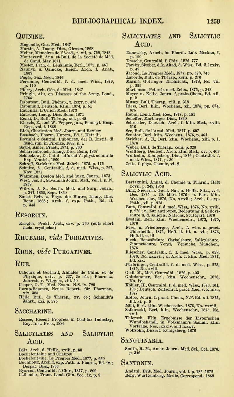 Salicylates and Salicylic Quinine. Magendie, Gaz. M^d., 1847 Martin, A., Inaug. Diss., Giessen, 1868 Melier, Memoires de I'Acad., t. xii. p. 722,1843 Monteverdi, Ann. et Bull, de la Soci6te de Med. de Gand, May 1871 Mosler, Path. d. Leukamie, Berl., 1872, p. 451 Naunyn u. Quincke, Beich. Arch. f. Anat., 1869 Pagfes, Gaz. Med., 1846 Personne, Centralbl. f. d. med. Wiss., 1879, p. 110 Piorry, Arch. Gen. de Med., 1847 Pringle, Abs. on Diseases of the Army, Lond., 1765 Kabuteau, Bull. Therap., t. Ixxv. p. 475 Eapmund, Deutsch. Klin., 1874, p. 61 Eaucillia, L'Union Med., 1873 Eausone, Inaug. Diss. Bonn, 1871 Eenzi, D., Bull. Th6rap., xci. p. 45 Ehoads, E., and W. Pepper, jun., Pennsyl. Hosp. Eep., vol. i. 1868 Eich, Charleston Med. Journ. and Eeview Eossbach, Pharm. Unters., Bd. i. Heft iii. Eovighi e Santini, Pubblicaz. del R. Instit. di Stud. sup. in Firenze, 1882, p. 1 Sayre, Amer. Pract., 1871, p. 260 Scharrenbroich, Inaug. Diss. Bonn, 1867 Schlockow, De Chini sulfurici Vi physi. nonnuUa Exp. Vratisl., 1860 SchrofE, Strieker's Med. Jahrb., 1875, p. 175 Schulte, A., Centralbl. f. d. med. Wiss., p. 727, Nov. 1871 Walranen, Boston Med. and Surg. Journ., 1873 West, Jos. J., Savannah Journ. Med., vol. i. p. 19, 1858 Wilson, J. S., South. Med. and Surg. Journ., p. 341,1855, Sept. 1860 Zunst, Beit. z. Phys. des Blutes, Inaug. Diss. Bonn, 1868 ; Arch, t exp. Path., Bd. ii. p. 343 Eesoecin. Kaegler, Prakt. Arzt., xxv. p. 260 (cuts short facial erysipelas) Ehubarb, vide Purgatives. EiciN, vide Purgatives. EUE. Cahours et Gerhard, Annales de Chim. et de Physique, xxiv. p. 227, 2e s6r.; Pharmaz. Jahresb. v. Wiggers, viii. 50 Cooper, G. T., Med. Exam., N.S. ix. 720 Gorup-Besanez, Neues Repert. fiir Pharmaz., xix. 385 Helie, Bull, de Therap., xv. 65; Schmidt's Jahrb., xxi. p. 275 Saccharine. Eoscoe, Recent Progress in Coal-tar Industry, Eoy. Inst. Proc, 1886 Salicylates and Salicylic Acid. B'alz, Arch. d. Heilk., xviii. p. 60 Bochefontaine and Chabret Bochefontaine, Le Progres M6d., 1877, p. 630 Buchholtz, Arch. f. exp. Path. u. Pharm., Bd. iv.; Dorpat. Diss., 1866 Byasson, Centralbl. f. Chir., 1877, p. 809 Callender, Trans. Lond. Clin. Soc, ix. p. 9 Acid. Danewsky, Arbeit, im Phann. Lab. Moskau, i. p. 190 Drasche, Centralbl. f. Chir., 1876, 777 Parsky, Sitzber. d. k. Akad. d. Wiss., Bd. ii. Ixxiv. p. 49 Jacoud, Le Progres Med., 1877, pp. 528, 745 Laborde, Bull, de Therap., xciii. p. 276 Marm6, Gbttinger Nachricht., 1878, No. vii. p. 229 Martenson, Petersb. med. Zeits., 1875, p. 343 Meyer u. Kolbe, Journ. f. prakt.Chem., Bd. xii. p. 9 Musey, Bull. Th6rap., xiii. p. 318 Eiess, Berl. klin. Wochens., xii. 1875, pp. 674, 675 Eobin, Lond. Med. Rec, 1877, p. 151 Schefifer, Marburger Diss., 1860 Schroeder, Deutsch. Arch. f. klin. Med., xviii. 516 See, Bull, de I'Acad. M6d., 1877, p. 697 Senator, Berl. klin. Wochens., 1875, p. 461 Strieker, A. E., Berl. klin. Wochens., xiii. p. 1, 1876 Weber, Bull, de Th6rap., xciii. p. 328 Wolffberg, Deutsch. Arch, klin. Med., xv. p. 403 Wolfsohn, Kbnigsberg. Diss., 1876 ; Centralbl. f. med. Wiss., 1877, p. 30 Zeits. f. phys. Chemie, vi. 2 Salicylic Acid. Bertagnini, Annal. d. Chemie u. Pharm., Heft xcvii. p. 248, 1856 Binz, Niederrh. Ges. f. Nat. u. Heilk. Sitz., v. 6, Dec. 1875 u. 20. Mixrz 1876 ; u. Berl. klin. Wochenschr., 1876, No. xxvii.; Arch. f. exp. Path., vii. p. 275 Butt, Centralbl. f. d. med. Wiss., 1875, No. xviii. p. 276 ; u. Zur antipyret. Bedeutung d. Salicyl- saure u. d. salicyls. Natrons, Stuttgart, 1876 Ebstein, Berl. klin. Wochenschr., 1873, 1875- 1876 Peser u. Priedberger, Arch. f. wiss. u. pract. Thierheilk., 1875, Heft ii. iii. u. vi.; 1876, Heft ii. u. iii. Fleck, Benzoesiiure, Carbolsaure, Salicylsaure, Zimmetsiiure, Vergl. Versuche, Miinchen, 1875 Fliescher, Centralbl. f. d. med. Wiss., p. 628, 1876, No. xxxvi.; u. Arch. f. klin. Med. 1877, Bd. xix. Furbringer, Centralbl. f. d. med. Wiss., p. 273, 1875, No. xviii. Gedl, M., Med. Centralbl., 1876, p. 403 Goltdammer, Berl. klin. Wochenschr., 1876, No. iv. Kohler, H., Centralbl. f. d. med. Wiss., 1876, 161, 195 ; Deutsch. Zeitschr. f. pract. Med. v. Kunze, 1877 Kolbe, Journ. f. pract. Chem., N.F. Bd. xii. 1875, Bd. xi. p. 9 Mbli, Berl. klin. Wochenschr., 1875, No. xxviii. Salkowski, Berl. klin. Wochenschr., 1875, No. xxii. Thiersch, Klin. Ergebnisse der Lister'schen Wundbehandl. in Volkmann's Samml. klin. Vortrage, Nos. Ixxxiv. and Ixxxv. Wolfsohn, Dissert. Kbnigsberg, 1876 Sanguinaria. Smith, R. M., Amer. Journ. Med. Set, Oct. 1876. p. 346 Santonin. Andaul, Brit. Med. Journ., vol. i. p. 186,1872 Berg, Wiirttemberg. Medic. Correspond., 1862