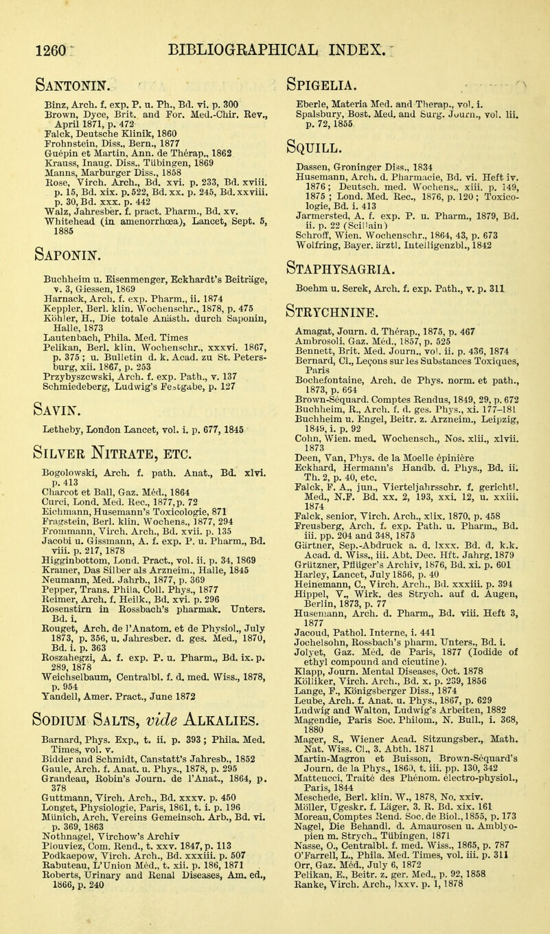 Santonin. Binz, Arch. f. exp. P. u. Ph., Bd. vi. p. 300 Brown, Dyce, Brit, and For. Med.-Chir. Rev., April 1871, p. 472 Palck, Deutsche Klinik, 1860 Frohnstein, Diss., Bern., 1877 G-uepin et Martin, Ann. de Therap., 1862 Krauss, Inaug. Diss., Tiibingen, 1869 Manns, Marburger Diss., 1858 Eose, Virch. Arch., Bd, xvi. p. 233, Bd. xviii. p. 15, Bd. xix. p. 522, Bd. xx. p. 245, Bd.xxviii. p. 30, Bd. XXX. p. 442 Walz, Jahresber. f. pract. Pharm., Bd. xv. Whitehead (in. amenorrhoea), Lancet, Sept. 5, 1885 Saponin. Buchheim u. Eisenmenger, Eckhardt's Beitrage, ■V. 3, Giessen, 1869 Harnack, Arch. f. exp. Pharm., ii. 1874 Keppler, Berl. klin. Wochenschr., 1878, p. 475 Kbhler, H., Die totale Aniisth. durch Saponin, Halle, 1873 Lautenbach, Phila. Med. Times Pelikan, Berl. klin. Wochenschr., xxxvi. 1867, p. 375 ; u. Bulletin d. k. Acad, zu St. Peters- burg, xii. 1867, p. 253 Przybyszcwski, Arch. f. exp. Path., v. 137 Schmiedeberg, Ludwig's FcoCgiibe, p. 127 Savin. Letheby, London Lancet, vol. i. p. 677, 1845 Silver Nitrate, etc. Bogolowski, Arch. f. path. Anat., Bd. xlvi. p. 413 Charcot et Ball, Gaz. Med., 1864 Curci, Lond. Med. Kec, 1877, p. 72 Eiclimann, Husemann's Toxicologic, 871 Fragstein, Berl. klin. Wochens., 1877, 294 Fronimann, Virch. Arch., Bd. xvii. p. 135 Jacobi u. Grissmann, A. f. exp. P. u. Pharm., Bd. viii. p. 217, 1878 Higginbottom, Lond. Pract., vol. ii. p. 34, 1869 Kramer, Das Silber als Arzneim., Halle, 1845 Neumann, Med. Jahrb., 1877, p. 369 Pepper, Trans. Phila. Coll. Phys., 1877 Eeimer, Arch. f. Heilk., Bd. xvi. p. 296 Eosenstirn iu Eossbach's pharmak. Unters. Bd. i. Eouget, Arch, de I'Anatom. et de Physiol., July 1873, p. 356, u. Jahresber. d. ges. Med., 1870, Bd. i. p. 363 Eoszahegzi, A. f, exp. P. u. Pharm., Bd. ix. p. 289, 1878 Weichselbaum, Centralbl. f. d. med. Wiss., 1878, p. 954 Yandell, Amer. Pract., June 1872 Sodium S^^lts, vide Alkalies. Barnard, Phys. Exp., t. ii. p. 393 ; Phila. Med. Times, vol. v. Bidder and Schmidt, Canstatt's Jahresb., 1852 Gaule, Arch. f. Anat. u. Phys., 1878, p. 295 Grandeau, Eobin's Journ. de I'Anat., 1864, p. 378 Guttmann, Virch. Arch., Bd. xxxv. p. 450 Longet, Physiologie, Paris, 1861, t. i. p. 196 Miinich, Arch. Vereins Gemeinsch. Arb., Bd. vi. p. 369,1863 Nothnagel, Virchow's Archiv Plouviez, Com. Eend., t. xxv. 1847, p. 113 Podkaepow, Virch. Arch., Bd. xxxiii. p. 507 Rabuteau, L'Union Med., t. xii. p. 186,1871 Roberts, Urinary and Eeual Diseases, Am. ed., 1866, p. 240 Spigelia. Eberle, Materia Med. and Therap., vol. 1. Spalsbury, Bost. Med. and Surg. Juurn., vol. lii. p. 72, 1855 Squill. Dassen, Groninger Diss., 1834 Husemann, Arch. d. Pharmacie, Bd. vi. Heft iv. 1876; Deutsch. med. Wochens., xiii. p. 149, 1875 ; Lond. Med. Eec, 1876, p. 120; Toxico- logic, Bd. i. 413 Jarmersted, A. £. exp. P. u. Pharm., 1879, Bd. ii. p. 22 (Sciilain) Schroff, Wien. Wochenschr., 1864, 43, p. 673 Wolfring, Bayer, iirztl, lutelligenzbl., 1842 Staphysagria. Boehm u. Serek, Arch. f. exp. Path., v. p. 311 Strychnine. Amagat, Journ. d. Therap., 1875, p. 467 Ambrosoli, Gaz. Med., 1857, p. 525 Bennett, Brit. Med. Journ., vol. ii. p. 436, 1874 Bernard, CI., Lemons sm- les Substances Toxiques, Paris Bochefontaine, Arch, de Phys. norm, et path., 1873, p. 664 Brown-Sequard. Comptes Rendus, 1849, 29, p. 672 Buchheim, R., Arch. f. d. ges. Phys., xi. 177-181 Buchheim u. Engel, Beitr. z. Arzneim., Leipzig, 1849, i. p. 92 Cohn, Wien. med. Wochensch., Nos. xlii., xlvii. 1873 Deen, Van, Phys. de la Moelle epinifere Eckhard, Hermann's Handb. d. Phys., Bd. ii. Th. 2, p. 40, etc. Palck, F. A., jun., Vierteljahrsschr. f. gerichtl. Med., N.P. Bd. xx. 2, 193, xxi. 12, u. xxiii. 1874 Falck, senior, Virch. Arch., xlix. 1870, p. 458 Freusberg, Arch. f. exp. Path. u. Pharm., Bd. iii. pp. 204 and 348, 1875 Giirtner, Sep.-Abdruck a. d. Ixxx. Bd. d. k.k. Acad. d. Wiss., iii. Abt. Dec. Hft. Jahrg. 1879 Grutzner, Pfluger's Archiv, 1876, Bd. xi. p. 601 Harley, Lancet, July 1856, p. 40 Heinemann, C, Virch. Arch., Bd. xxxiii. p. 394 Hippel, v., Wirk. des Strych. auf d. Augen, Berlin, 1873, p. 77 Husemann, Arch. d. Pharm., Bd. viii. Heft 3, 1877 Jacoud, Pathol. Interne, i. 441 Jochelsohn, Eossbach's pharm. Unters., Bd. i. Jolyet, Gaz. Med. de Pai'is, 1877 (Iodide of ethyl compound and cicutine). Klapp, Journ. Mental Diseases. Oct. 1878 Kblliker, Virch. Arch., Bd. x. p. 239, 1856 Lange, F., Kbnigsberger Diss,, 1874 Leube, Arch. f. Anat. u. Phys., 1867, p. 629 Ludwig and Walton, Ludwig's Arbeiten, 1882 Magendie, Paris Soc. Philom., N. Bull., i. 368, 1880 Mager, S., Wiener Acad. Sitzungsber., Math. Nat. Wiss. CI., 3. Abth. 1871 Martin-Magron et Buisson, Brown-Sequard's Journ. de la Phys., 1860, t. iii. pp. 130, 342 Matteucci, Traite des Phenom. electro-physiol., Paris, 1844 Meschede, Berl. klin. W., 1878, No. xxiv. Mbller, Ugeskr. f. Lager, 3. R. Bd. xix. 161 Moreau, Comptes Rend. Soc.de Biol., 1855, p. 173 Nagel, Die Behandl. d. Amaurosen u. Amblyo- pien m. Strych., Tubingen, 1871 Nasse, 0., Centralbl. f. med. Wiss., 1865, p. 787 O'Farrell, L., Phila. Med. Times, vol. iii. p. 311 Orr, Gaz. M6d., July 6, 1872 Pelikan, E., Beitr. z. ger. Med., p. 92,1858 Ranke, Virch. Arch., Jxxv. p. 1,1878