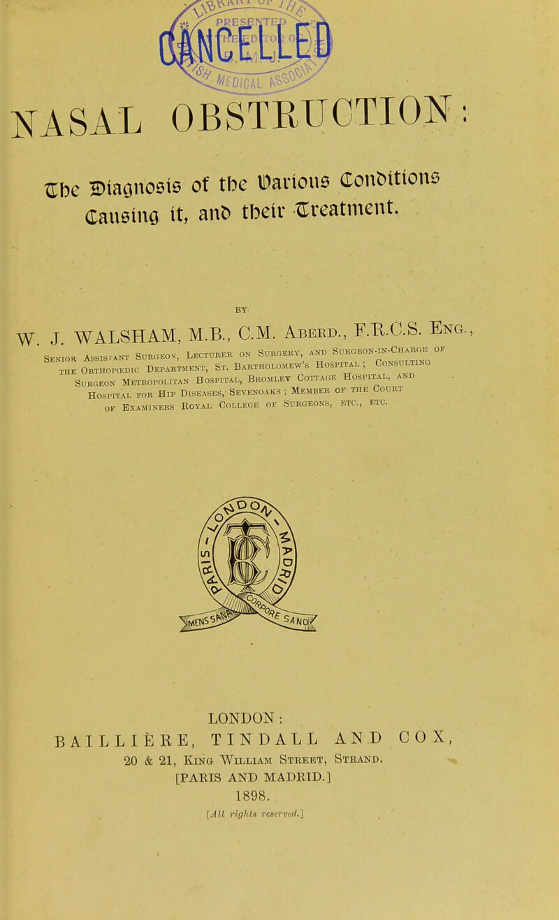 JgDlCAL NASAL OBSTRUCTION: Cbe H)taono0ls of tbe Dartou* Conations Causing it, ant) tbeir treatment. BY W J WALSHAM, M.B., CM. Aberd., F.RC.S. Eng., . SEN1o* Assistant Suboeo*. Lecturer on Surgeky, ah, S~c^^Bq °F the Orthopedic Department, St. Bartholomew's Hospital , CoNSULiim, Surgeon Metropolitan Hospital, Bromley Cottage Hospital, and Hospital for Hip Diseases, Sevekoaks ; Member of the Court ok Examiners Royal College of Surgeons, etc., etc. LONDON: BAILLliCRE, TINDALL AND COX, 20 & 21, King William Street, Strand. [PARIS AND MADRID.] 1898. [All rights reserved.']