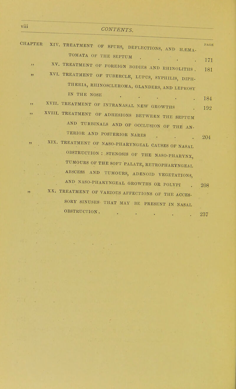 I'AOE 171 181 184 192 CHAPTER XIV. TREATMENT 0F SPURS, DEFLECTIONS, AND H.EMA- TOMATA OK THE SEPTUM XV. TREATMENT OF FOREIGN BODIES AND RHINOLITHS [ XVI. TREATMENT OF TUBERCLE, LUPUS, SYPHILIS, DIPH- THERIA, RHINOSCLEROMA, GLANDERS, AND LEPROSY IN THE NOSE XVII. TREATMENT OF INTRANASAL NEW GROWTHS ,, XVIII. TREATMENT OF ADHESIONS BETWEEN THE SEPTUM AND TUKBINALS AND OF OCCLUSION OF THE AN- TERIOR AND POSTERIOR NARES . . 204 „ . XIX. TREATMENT OF NASOPHARYNGEAL CAUSES OF NASAL OBSTRUCTION : STENOSIS OF THE NASO-PHARYNX, TUMOURS OF THE SOFT PALATE, RETROPHARYNGEAL ABSCESS AND TUMOURS, ADENOID VEGETATIONS, AND NASO-PHARYNGEAL GROWTHS OR POLYPI XX. TREATMENT OF VARIOUS AFFECTIONS OF THE ACCES SORY SINUSES THAT MAY BE PRESENT IN NASAL OBSTRUCTION. . . > 237 208