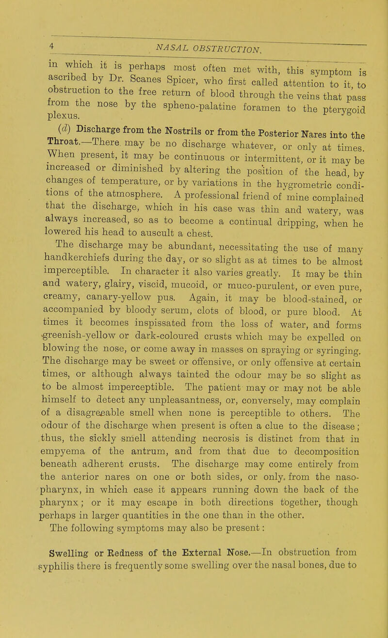 ;Kh V\;s raps mosfc offcen met with- ^ symPtom b ascribed by Dr. Scanes Spicer, who first called attention to it to obstruction to the free return of blood through the veins that pass from the nose by the spheno-palatine foramen to the pterygoid plexus. r Je (d) Discharge from the Nostrils or from the Posterior Nares into the Throat—There, may be no discharge whatever, or only at times When present, it may be continuous or intermittent, or it may be increased or diminished by altering the position of the head by changes of temperature, or by variations in the hygrometric condi- tions of the atmosphere. A professional friend of mine complained that the discharge, which in his case was thin and watery, was always increased, so as to become a continual dripping, when he lowered his head to auscult a chest. The discharge may be abundant, necessitating the use of many handkerchiefs during the day, or so slight as at times to be almost imperceptible. In character it also varies greatly. It may be thin and watery, glairy, viscid, mucoid, or muco-purulent, or even pure, creamy, canary-yellow pus. Again, it may be blood-stained, or accompanied by bloody serum, clots of blood, or pure blood. At times it becomes inspissated from the loss of water, and forms •greenish-yellow or dark-coloured crusts which may be expelled on blowing the nose, or come away in masses on spraying or syringing. The discharge may be sweet or offensive, or only offensive at certain times, or although always tainted the odour may be so slight as to be almost imperceptible. The patient may or may not be able himself to detect any unpleasantness, or, conversely, may complain of a disagreeable smell when none is perceptible to others. The odour of the discharge when present is often a clue to the disease; thus, the sickly smell attending necrosis is distinct from that in empyema of the antrum, and from that due to decomposition beneath adherent crusts. The discharge may come entirely from the anterior nares on one or both sides, or only, from the naso- pharynx, in which case it appears running down the back of the pharynx; or it may escape in both directions together, though perhaps in larger quantities in the one than in the other. The following symptoms may also be present: Swelling or Redness of the External Nose.—In obstruction from syphilis there is frequently some swelling over the nasal bones, due to