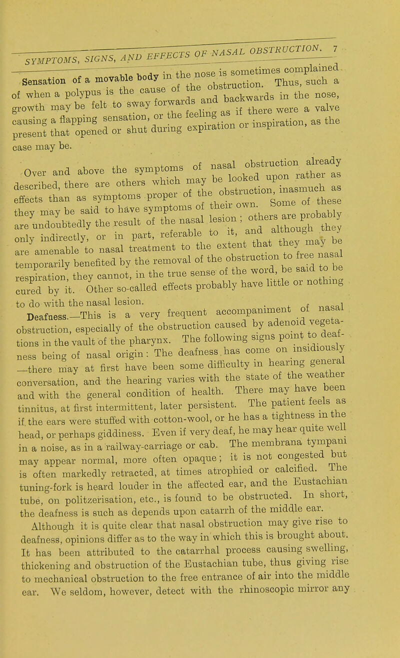 ' SYMPTOMS, SIGNS, AND EFFECTS OF NAM case may be. Over and above the symptoms - ^^jK described, there are others «^ ^^^^ inasmucb as effects than as symptoms prop r o *stm , ^ they may be said to have symptoms of their own. are undoubtedly the result of the nasal lesion ; enly indirectly, or in part, referable to it, ^ y are amenable to nasal treatment to the extent that they may be temporarily benefited by the removal of the obstruction to r e nasa resoiration they cannot, in the true sense of the word, be said to be cured by i'- Other so-called effects probably have little or nothing to do with the nasal lesion. , Deafness.-This is a very frequent accompaniment of nasal obstruction, especially of the obstruction caused by adenoid vegta- tions in the vault of the pharynx. The following signs point to deaf- ness being of nasal origin: The deafness has come, cm insxdously -there may at first have been some difficulty m hearing geneial conversation, and the hearing varies with the state of the weather and with the general condition of health. There may have been tinnitus, at first intermittent, later persistent. The patient feels as if the ears were stuffed with cotton-wool, or he has a tightness mtne head, or perhaps giddiness. Even if very deaf, he may hear quite well in a noise, as in a railway-carriage or cab. The membrana tympam may appear normal, more often opaque; it is not congested but is often markedly retracted, at times atrophied or calcified. Ine tuning-fork is heard louder in the affected ear, and the Eustachian tube, on politzerisation, etc., is found to be obstructed. In short, the deafness is such as depends upon catarrh of the middle ear. Although it is quite clear that nasal obstruction may give rise to deafness, opinions differ as to the way in which this is brought about. It has been attributed to the catarrhal process causing swelling, thickening and obstruction of the Eustachian tube, thus giving rise to mechanical obstruction to the free entrance of air into the middle ear. We seldom, however, detect with the rhinoscopic mirror any