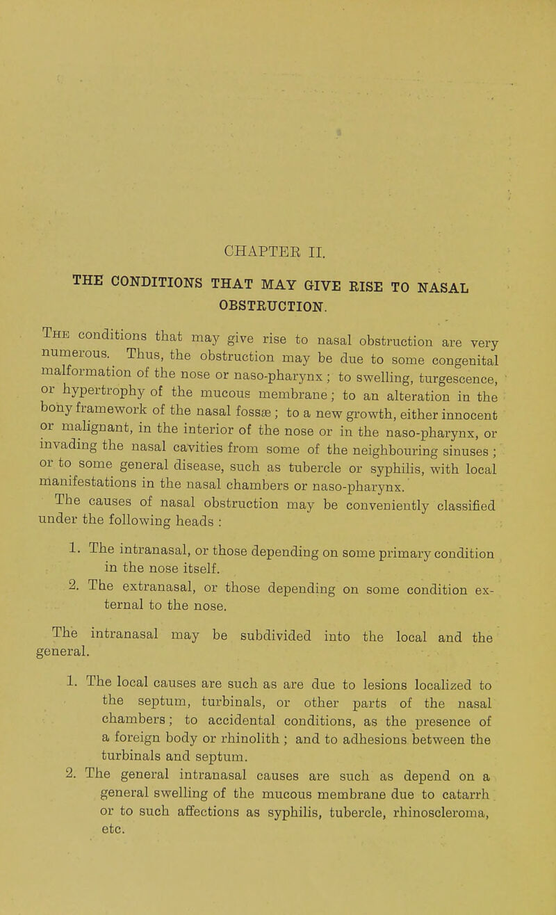 THE CONDITIONS THAT MAY CIVE RISE TO NASAL OBSTRUCTION. The conditions that may give rise to nasal obstruction are very numerous^ Thus, the obstruction may be due to some congenital malformation of the nose or naso-pharynx ; to swelling, tumescence, or hypertrophy of the mucous membrane; to an alteration in the bony framework of the nasal fossae ; to a new growth, either innocent or malignant, in the interior of the nose or in the naso-pharynx, or invading the nasal cavities from some of the neighbouring sinuses ; or to some general disease, such as tubercle or syphilis, with local manifestations in the nasal chambers or naso-pharynx. Tbe causes of nasal obstruction may be conveniently classified under the following heads : 1. The intranasal, or those depending on some primary condition in the nose itself. 2. The extranasal, or those depending on some condition ex- ternal to the nose. The intranasal may be subdivided into the local and the general. 1. The local causes are such as are due to lesions localized to the septum, turbinals, or other parts of the nasal chambers; to accidental conditions, as the presence of a foreign body or rhinolith ; and to adhesions between the turbinals and septum. 2. The general intranasal causes are such as depend on a general swelling of the mucous membrane due to catarrh or to such affections as syphilis, tubercle, rhinoscleroma, etc.