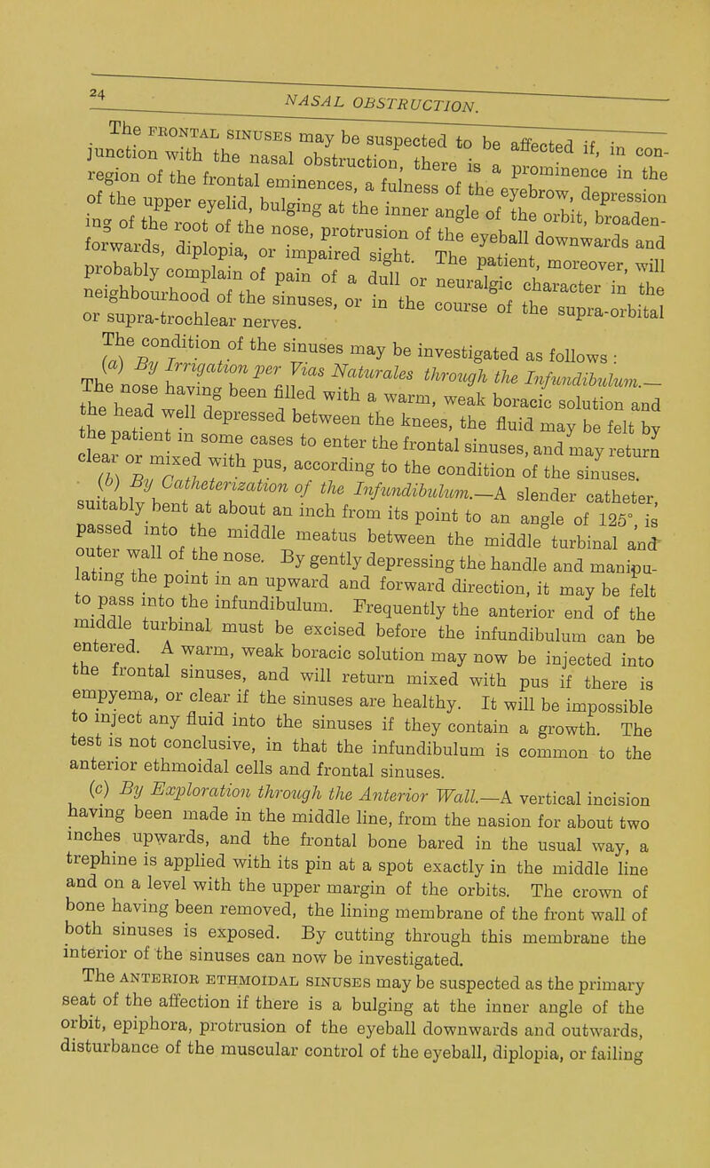 NASAL OBSTRUCTION. The frontal SINUSEsma}Tbe~suspected_to^ TTT ^^^^^^^^ forwards dilia  ' ^T °f >e e^U *»»•«* and c^^i^™'or in the course °f the s~tei The condition of the sinuses may be investigated as foliows • The nose faXT^,^ trough the Infundibutum.- the head In >: ^ f** Wlth a ™rm> weak ^oraeic solution and L natienT 1 the Ws> the ^ ™>7 be felt by he parent m some cases to enter the frontal sinuses, and may return su tabltbent °f f InfuMuk™>~± slender catheter, suitably bent at about an mch from its point to an angle of 125= i passed mto the middle meatus between the middle* turbinal an* outer wall of the nose. By gently depressing the handle and manipu- ating the point m an upward and forward direction, it may be felt to pass into the infundibulum. Frequently the anterior end of the middle turbmaL must be excised before the infundibulum can be entered. A warm, weak boracic solution may now be injected into the frontal sinuses, and will return mixed with pus if there is empyema, or clear if the sinuses are healthy. It will be impossible to inject any fluid into the sinuses if they contain a growth. The test is not conclusive, in that the infundibulum is common to the anterior ethmoidal cells and frontal sinuses. (c) By Exploration through the Anterior Wall.—A vertical incision having been made in the middle line, from the nasion for about two inches upwards, and the frontal bone bared in the usual way, a trephine is applied with its pin at a spot exactly in the middle line and on a level with the upper margin of the orbits. The crown of bone having been removed, the lining membrane of the front wall of both sinuses is exposed. By cutting through this membrane the interior of the sinuses can now be investigated. The anterior ethmoidal sinuses may be suspected as the primary seat of the affection if there is a bulging at the inner angle of the orbit, epiphora, protrusion of the eyeball downwards and outwards, disturbance of the muscular control of the eyeball, diplopia, or failing