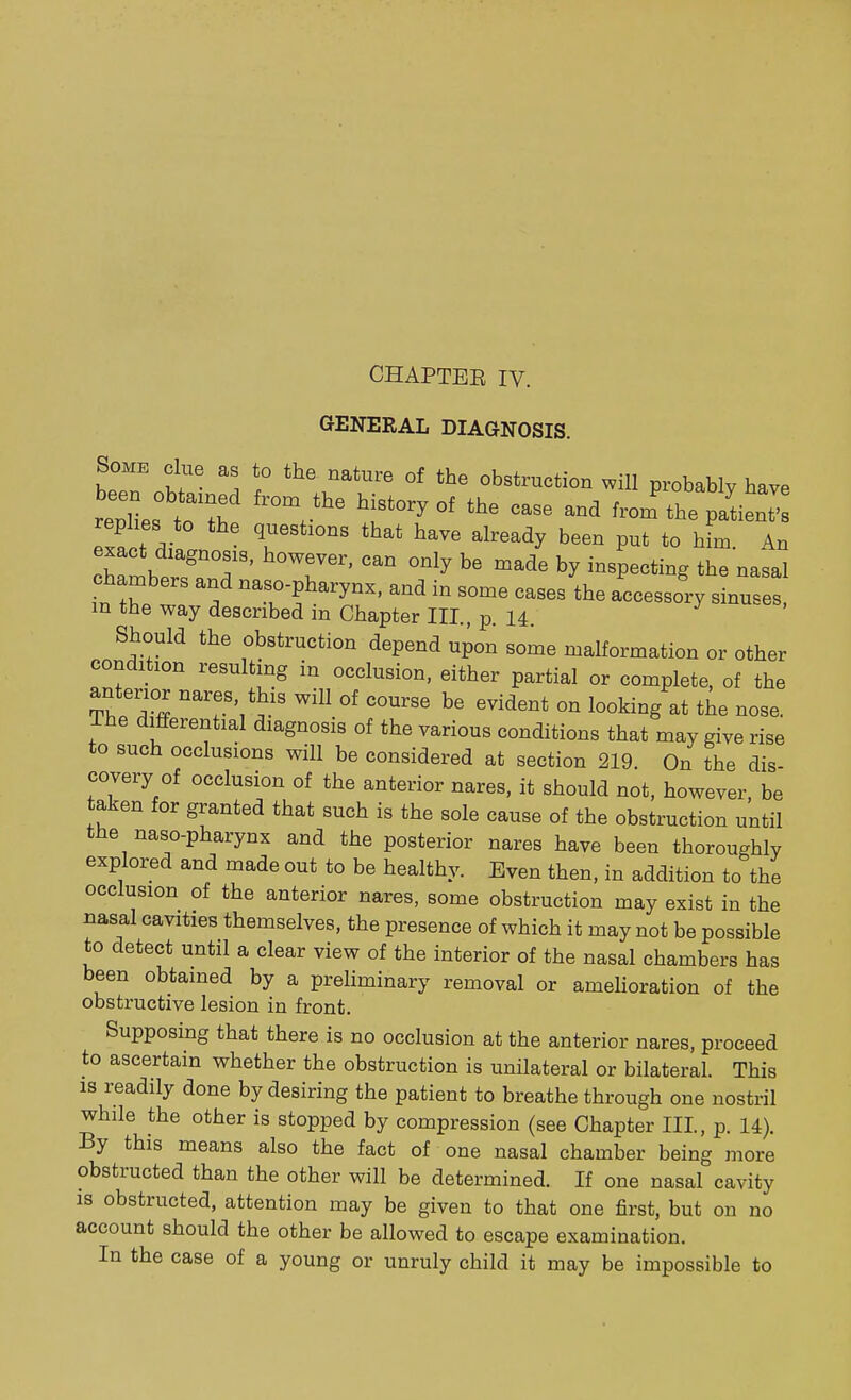 CHAPTEE IV. GENERAL DIAGNOSIS. Some clue as to the nature of the obstruction will probably have replies01::'^ ^ ^ °f ^ ^1 replies to the questions that have already been put to him An exact diagnosis, however, can only be made by inspecting the nasal chambers and naso-pharynx, and in some cases the accessory sinuses, m the way described in Chapter III., p. 14. Should the obstruction depend upon some malformation or other condition resulting in occlusion, either partial or complete, of the anterior nares, this will of course be evident on looking at the nose. The differential diagnosis of the various conditions that may give rise to such occlusions will be considered at section 219. On the dis- covery of occlusion of the anterior nares, it should not, however be taken for granted that such is the sole cause of the obstruction until the naso-pharynx and the posterior nares have been thoroughly explored and made out to be healthy. Even then, in addition to the occlusion of the anterior nares, some obstruction may exist in the nasal cavities themselves, the presence of which it may not be possible to detect until a clear view of the interior of the nasal chambers has been obtained by a preliminary removal or amelioration of the obstructive lesion in front. Supposing that there is no occlusion at the anterior nares, proceed to ascertain whether the obstruction is unilateral or bilateral. This is readily done by desiring the patient to breathe through one nostril while the other is stopped by compression (see Chapter III, p. 14). By this means also the fact of one nasal chamber being more obstructed than the other will be determined. If one nasal cavity is obstructed, attention may be given to that one first, but on no account should the other be allowed to escape examination. In the case of a young or unruly child it may be impossible to