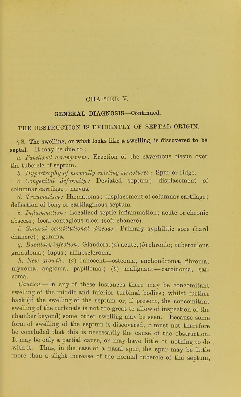 GENERAL DIAGNOSIS—Continued. THE OBSTRUCTION IS EVIDENTLY OF SEPTAL ORIGIN. § 8. The swelling, or what looks like a swelling, is discovered to be septal. It may be due to : a. Functional derangement: Erection of the cavernous tissue over the tubercle of septum. b. Hypertrophy of normally existing structures : Spur or ridge. c. Congenital deformity; Deviated septum; displacement of columnar cartilage ; naevus. d. Traumatism: Hematoma; displacement of columnar cartilage; deflection of bony or cartilaginous septum. e. Inflammation: Localized septic inflammation; acute or chronic abscess; local contagious ulcer (soft chancre). /. General constitutional disease: Primary syphilitic sore (hard chancre); gumma. g. Bacillary infection: Glanders, (a) acute, (b) chronic; tuberculous granuloma ; lupus ; rhinoscleroma. h. New growth: (a) Innocent—osteoma, enchondroma, fibroma, myxoma, angioma, papilloma ; (b) malignant—carcinoma, sar- coma. Caution.—In any of these instances there may be concomitant swelling of the middle and inferior turbinal bodies; whilst further back (if the swelling of the septum or, if present, the concomitant swelling of the turbinals is not too great to allow of inspection of the chamber beyond) some other swelling may be seen. Because some form of swelling of the septum is discovered, it must not therefore be concluded that this is necessarily the cause of the obstruction. It may be only a partial cause, or may have little or nothing to do with it. Thus, in the case of a nasal spur, the spur may be little more than a slight increase of the normal tubercle of the septum,