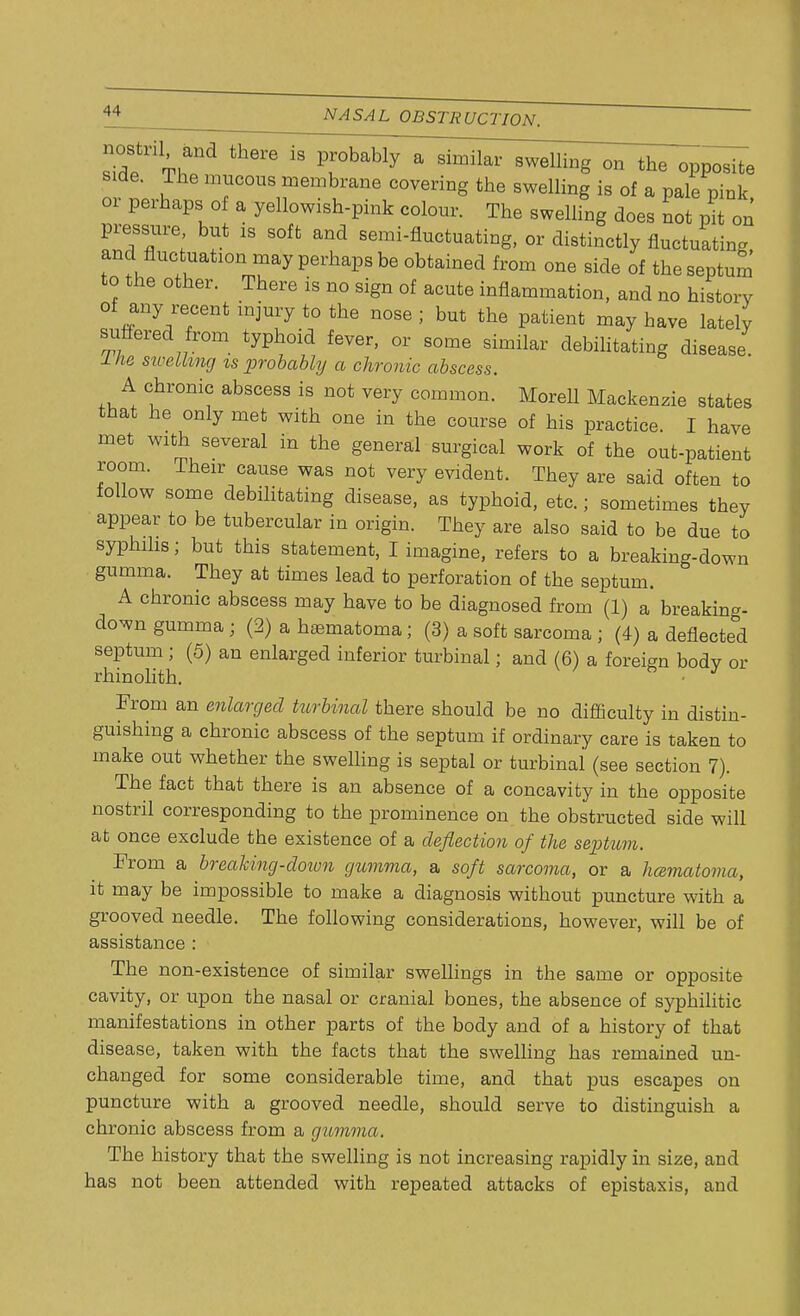 nostnl and there is probably a similar swelling on the opposite side. The mucous membrane covering the swelling is of a pale pink or perhaps of a yellowish-pink colour. The swelling does not pit on pressure but is soft and semi-fluctuating, or distinctly fluctuating and flue nation may perhaps be obtained from one side of the septum to the other. There is no sign of acute inflammation, and no history of any recent injury to the nose ; but the patient may have lately suffered from typhoid fever, or some similar debilitating disease l He swelling is probably a chronic abscess. A chronic abscess is not very common. Morell Mackenzie states that he only met with one in the course of his practice. I have met with several in the general surgical work of the out-patient room. Their cause was not very evident. They are said often to follow some debilitating disease, as typhoid, etc.; sometimes they appear to be tubercular in origin. They are also said to be due to syphilis; but this statement, I imagine, refers to a breaking-down gumma. They at times lead to perforation of the septum. A chronic abscess may have to be diagnosed from (1) a breaking- down gumma ; (2) a hematoma; (3) a soft sarcoma ; (4) a deflected septum; (5) an enlarged inferior turbinal; and (6) a foreign body or rhinolith. From an enlarged turbinal there should be no difficulty in distin- guishing a chronic abscess of the septum if ordinary care is taken to make out whether the swelling is septal or turbinal (see section 7). The fact that there is an absence of a concavity in the opposite nostril corresponding to the prominence on the obstructed side will at once exclude the existence of a deflection of the septum. From a breaking-doiun gumma, a soft sarcoma, or a hcematoma, it may be impossible to make a diagnosis without puncture with a grooved needle. The following considerations, however, will be of assistance : The non-existence of similar swellings in the same or opposite cavity, or upon the nasal or cranial bones, the absence of syphilitic manifestations in other parts of the body and of a history of that disease, taken with the facts that the swelling has remained un- changed for some considerable time, and that pus escapes on puncture with a grooved needle, should serve to distinguish a chronic abscess from a gumma. The history that the swelling is not increasing rapidly in size, and has not been attended with repeated attacks of epistaxis, and