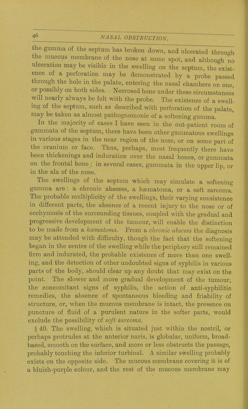 the gumma of the septum has broken down, and ulcerated through the mucous membrane of the nose at some spot, and although no ulceration may be visible in the swelling on the septum, the exist- ence of a perforation may be demonstrated by a probe passed through the hole in the palate, entering the nasal chambers on one or possibly on both sides. . Necrosed bone under these circumstances will nearly always be felt with the probe. The existence of a swell- ing of the septum, such as described with perforation of the palate, may be taken as almost pathognomonic of a softening gumma. In the majority of cases I have seen in the out-patient room of gummata of the septum, there have been other gummatous swellings in various stages in the near region of the nose, or on some part of the cranium or face. Thus, perhaps, most frequently there have been thickenings and induration over the nasal bones, or gummata on the frontal bone ; in several cases, gummata in the upper lip, or in the ala of the nose. The swellings of the septum which may simulate a softening gumma are : a chronic abscess, a hematoma, or a soft sarcoma. The probable multiplicity of the swellings, their varying consistence in different parts, the absence of a recent injury to the nose or of ecchymosis of the surrounding tissues, coupled with the gradual and progressive development of the tumour, will enable the distinction to be made from a hcematoma. From a chronic abscess the diagnosis may be attended with difficulty, though the fact that the softening began in the centre of the swelling while the periphery still remained firm and indurated, the probable existence of more than one swell- ing, and the detection of other undoubted signs of syphilis in various parts of the body, should clear up any doubt that may exist on the point. The slower and more gradual development of the tumour, the concomitant signs of syphilis, the action of anti-syphilitic remedies, the absence of spontaneous bleeding and friability of structure, or, when the mucous membrane is intact, the presence on puncture of fluid of a purulent nature in the softer parts, would exclude the possibility of soft sarcoma. § 40. The swelling, which is situated just within the nostril, or perhaps protrudes at the anterior naris, is globular, uniform, broad- based, smooth on the surface, and more or less obstructs the passage, probably touching the inferior turbinal. A similar swelling probably exists on the opposite side. The mucous membrane covering it is of a bluish-purple colour, and the rest of the mucous membrane may