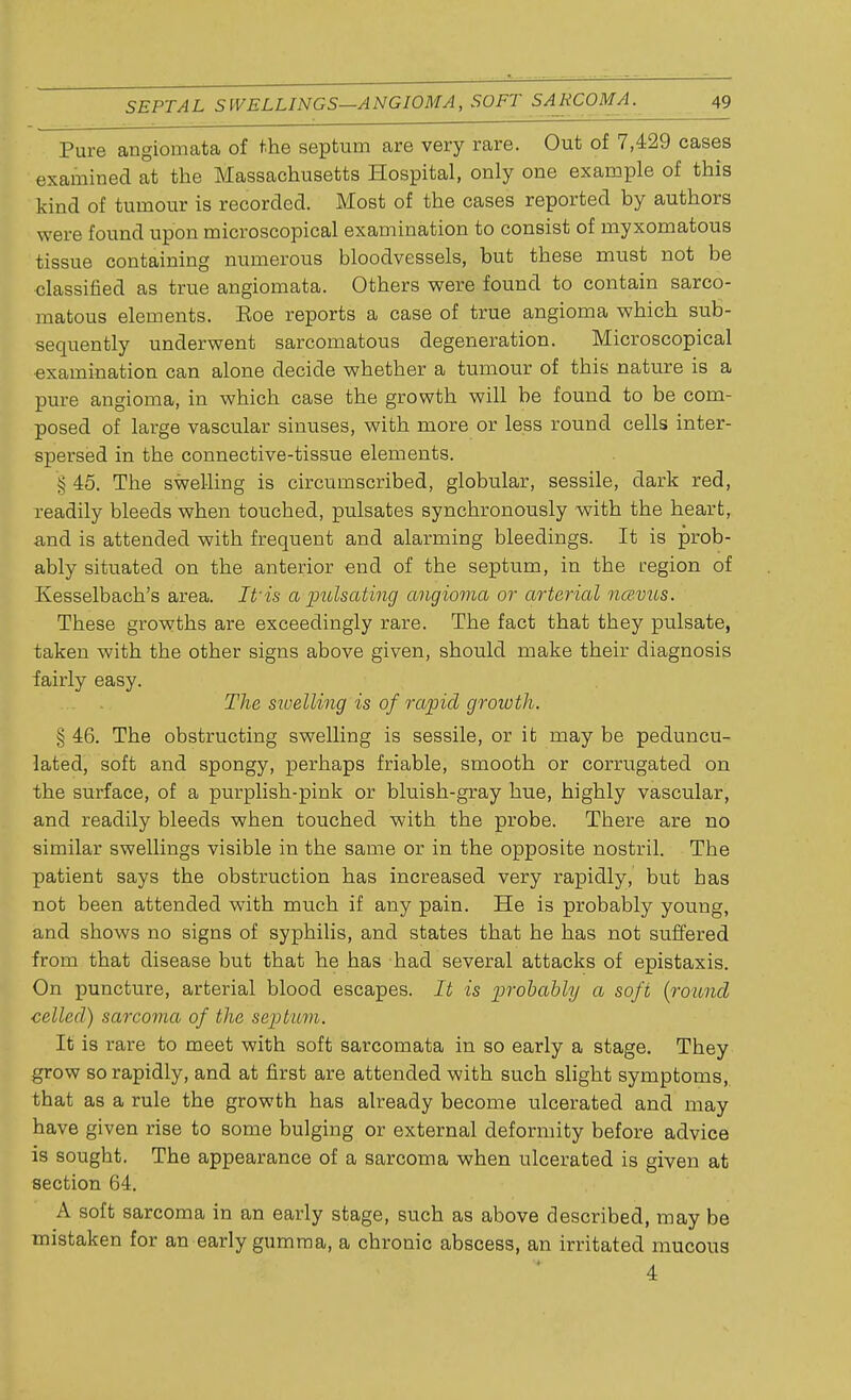 Pure angiomata of the septum are very rare. Out of 7,429 cases examined at the Massachusetts Hospital, only one example of this kind of tumour is recorded. Most of the cases reported by authors were found upon microscopical examination to consist of myxomatous tissue containing numerous bloodvessels, but these must not be classified as true angiomata. Others were found to contain sarco- matous elements. Eoe reports a case of true angioma which sub- sequently underwent sarcomatous degeneration. Microscopical examination can alone decide whether a tumour of this nature is a pure angioma, in which case the growth will be found to be com- posed of large vascular sinuses, with more or less round cells inter- spersed in the connective-tissue elements. § 45. The swelling is circumscribed, globular, sessile, dark red, readily bleeds when touched, pulsates synchronously with the heart, and is attended with frequent and alarming bleedings. It is prob- ably situated on the anterior end of the septum, in the region of Kesselbach's area. It'is a pulsating angioma or arterial nce.vus. These growths are exceedingly rare. The fact that they pulsate, taken with the other signs above given, should make their diagnosis fairly easy. The swelling is of rapid growth. § 46. The obstructing swelling is sessile, or it may be peduncu- lated, soft and spongy, perhaps friable, smooth or corrugated on the surface, of a purplish-pink or bluish-gray hue, highly vascular, and readily bleeds when touched with the probe. There are no similar swellings visible in the same or in the opposite nostril. The patient says the obstruction has increased very rapidly, but has not been attended with much if any pain. He is probably young, and shows no signs of syphilis, and states that he has not suffered from that disease but that he has had several attacks of epistaxis. On puncture, arterial blood escapes. It is probably a soft (round celled) sarcoma of the septum. It is rare to meet with soft sarcomata in so early a stage. They grow so rapidly, and at first are attended with such slight symptoms, that as a rule the growth has already become ulcerated and may have given rise to some bulging or external deformity before advice is sought. The appearance of a sarcoma when ulcerated is given at section 64. A soft sarcoma in an early stage, such as above described, may be mistaken for an early gumma, a chronic abscess, an irritated mucous 4